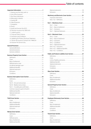 Table of contents

Important Information .  .  .  .  .  .  .  .  .  .  .  .  .  .  .  .  .  .  .  .  .  .  .  .  .  .  .  .  .  .  .  .  .  .  . 1                   Optional extensions. . . . . . . . . . . . . . . . . . . . . . . . . . . . . . . . . . . . . . .  30
        1. Entering into the Policy with Us . . . . . . . . . . . . . . . . . . . . . . . . . . . 1                                               Exclusions. . . . . . . . . . . . . . . . . . . . . . . . . . . . . . . . . . . . . . . . . . . . . . . . .  30
        2. Cost of the Insurance. . . . . . . . . . . . . . . . . . . . . . . . . . . . . . . . . . . . . . 1
                                                                                                                                           Machinery and Electronic Cover Section.  .  .  .  .  .  .  .  .  .  .  .  .  .  .  .  .  . 31
        3. Your Duty of disclosure. . . . . . . . . . . . . . . . . . . . . . . . . . . . . . . . . . . . 1
                                                                                                                                                  Important information. . . . . . . . . . . . . . . . . . . . . . . . . . . . . . . . . . . . .  31
        4. Other party’s interests. . . . . . . . . . . . . . . . . . . . . . . . . . . . . . . . . . . . . 2
                                                                                                                                                  Parts 1 & 2 - Definitions. . . . . . . . . . . . . . . . . . . . . . . . . . . . . . . . . . . .  31
        5. Cooling Off. . . . . . . . . . . . . . . . . . . . . . . . . . . . . . . . . . . . . . . . . . . . . . . . 2
        6. Code of practice. . . . . . . . . . . . . . . . . . . . . . . . . . . . . . . . . . . . . . . . . . . 2                         Part 1 – Machinery Cover .  .  .  .  .  .  .  .  .  .  .  .  .  .  .  .  .  .  .  .  .  .  .  .  .  .  .  .  .  .  .  . 31
        7. Complaints. . . . . . . . . . . . . . . . . . . . . . . . . . . . . . . . . . . . . . . . . . . . . . . . 2
                                                                                                                                                  Part 1 – Cover . . . . . . . . . . . . . . . . . . . . . . . . . . . . . . . . . . . . . . . . . . . . .  31
        8. Privacy. . . . . . . . . . . . . . . . . . . . . . . . . . . . . . . . . . . . . . . . . . . . . . . . . . . . 2
                                                                                                                                                  Part 1 – Basis of settlement . . . . . . . . . . . . . . . . . . . . . . . . . . . . . . . .  31
        9. Goods and Services Tax (GST). . . . . . . . . . . . . . . . . . . . . . . . . . . . . . 3
                                                                                                                                                  Part 1 – Exclusions. . . . . . . . . . . . . . . . . . . . . . . . . . . . . . . . . . . . . . . . .  32
        10. Terrorism Insurance Act 2003 (cth). . . . . . . . . . . . . . . . . . . . . . . . 3                                                   Part 1 – Optional Extensions. . . . . . . . . . . . . . . . . . . . . . . . . . . . . . .  32
        11. Underinsurance. . . . . . . . . . . . . . . . . . . . . . . . . . . . . . . . . . . . . . . . . . 3
        12. Financial Claims Scheme. . . . . . . . . . . . . . . . . . . . . . . . . . . . . . . . . 3                                     Part 2 – Electronic Cover.  .  .  .  .  .  .  .  .  .  .  .  .  .  .  .  .  .  .  .  .  .  .  .  .  .  .  .  .  .  .  .  . 33
        13. Exclusions and Conditions. . . . . . . . . . . . . . . . . . . . . . . . . . . . . . . . 3                                            Part 2 – Cover . . . . . . . . . . . . . . . . . . . . . . . . . . . . . . . . . . . . . . . . . . . . .  33
        14. Updating the Product Disclosure Statement. . . . . . . . . . . . . . 4                                                                Part 2 – Basis of settlement . . . . . . . . . . . . . . . . . . . . . . . . . . . . . . . .  33
        15. Section 40 Insurance Contracts Act 1984(Cth). . . . . . . . . . . . 4                                                                 Part 2 – Exclusions. . . . . . . . . . . . . . . . . . . . . . . . . . . . . . . . . . . . . . . . .  34
        16. Victorian Fire Service Levy. . . . . . . . . . . . . . . . . . . . . . . . . . . . . . . . 4                                          Part 2 – Conditions. . . . . . . . . . . . . . . . . . . . . . . . . . . . . . . . . . . . . . . .  34
                                                                                                                                                  Part 2 – Optional extensions. . . . . . . . . . . . . . . . . . . . . . . . . . . . . . .  34
General Provisions .  .  .  .  .  .  .  .  .  .  .  .  .  .  .  .  .  .  .  .  .  .  .  .  .  .  .  .  .  .  .  .  .  .  .  .  .  .  . 4
                                                                                                                                                  Parts 1 & 2 – Exclusions. . . . . . . . . . . . . . . . . . . . . . . . . . . . . . . . . . . .  36
        General definitions . . . . . . . . . . . . . . . . . . . . . . . . . . . . . . . . . . . . . . . . . . 4                                 Parts 1 & 2 – Additional benefits . . . . . . . . . . . . . . . . . . . . . . . . . . .  36
        General exclusions. . . . . . . . . . . . . . . . . . . . . . . . . . . . . . . . . . . . . . . . . . . 5                                 Parts 1 & 2 – Conditions. . . . . . . . . . . . . . . . . . . . . . . . . . . . . . . . . . . .  36
        General conditions. . . . . . . . . . . . . . . . . . . . . . . . . . . . . . . . . . . . . . . . . . 7
                                                                                                                                           Public and Products Liability Cover Section.  .  .  .  .  .  .  .  .  .  .  .  .  .  . 37
Business Property Cover Section.  .  .  .  .  .  .  .  .  .  .  .  .  .  .  .  .  .  .  .  .  .  .  .  . 10
                                                                                                                                                  Definitions. . . . . . . . . . . . . . . . . . . . . . . . . . . . . . . . . . . . . . . . . . . . . . . . . 37
        Definitions. . . . . . . . . . . . . . . . . . . . . . . . . . . . . . . . . . . . . . . . . . . . . . . . . 10                           Cover. . . . . . . . . . . . . . . . . . . . . . . . . . . . . . . . . . . . . . . . . . . . . . . . . . . . . .  40
        Cover. . . . . . . . . . . . . . . . . . . . . . . . . . . . . . . . . . . . . . . . . . . . . . . . . . . . . .  11                      Limits of liability and excess. . . . . . . . . . . . . . . . . . . . . . . . . . . . . . . .  40
        Basis of settlement. . . . . . . . . . . . . . . . . . . . . . . . . . . . . . . . . . . . . . . . . 11                                   Additional benefit. . . . . . . . . . . . . . . . . . . . . . . . . . . . . . . . . . . . . . . . .  40
        Defined events cover. . . . . . . . . . . . . . . . . . . . . . . . . . . . . . . . . . . . . .  12                                       Optional extensions. . . . . . . . . . . . . . . . . . . . . . . . . . . . . . . . . . . . . . .  41
        Accidental damage cover. . . . . . . . . . . . . . . . . . . . . . . . . . . . . . . . . .  12                                            Exclusions. . . . . . . . . . . . . . . . . . . . . . . . . . . . . . . . . . . . . . . . . . . . . . . . .  41
        Additional benefits. . . . . . . . . . . . . . . . . . . . . . . . . . . . . . . . . . . . . . . .  13                                    Conditions . . . . . . . . . . . . . . . . . . . . . . . . . . . . . . . . . . . . . . . . . . . . . . . .  44
        Optional extensions. . . . . . . . . . . . . . . . . . . . . . . . . . . . . . . . . . . . . . .  16
        Exclusions. . . . . . . . . . . . . . . . . . . . . . . . . . . . . . . . . . . . . . . . . . . . . . . . .  16                    Glass Cover Section. . . . . . . . . . . . . . . . . . . . . . . . . . . . . . . . . . . . . .46
        Conditions . . . . . . . . . . . . . . . . . . . . . . . . . . . . . . . . . . . . . . . . . . . . . . . .  17                            Definitions. . . . . . . . . . . . . . . . . . . . . . . . . . . . . . . . . . . . . . . . . . . . . . . . . 46
                                                                                                                                                  Cover. . . . . . . . . . . . . . . . . . . . . . . . . . . . . . . . . . . . . . . . . . . . . . . . . . . . . . 46
Business Interruption Cover Section. .  .  .  .  .  .  .  .  .  .  .  .  .  .  .  .  .  .  .  .  . 18
                                                                                                                                                  Basis of settlement. . . . . . . . . . . . . . . . . . . . . . . . . . . . . . . . . . . . . . . . . 46
        Definitions. . . . . . . . . . . . . . . . . . . . . . . . . . . . . . . . . . . . . . . . . . . . . . . . . 18                           Additional benefits. . . . . . . . . . . . . . . . . . . . . . . . . . . . . . . . . . . . . . . .  46
        Cover. . . . . . . . . . . . . . . . . . . . . . . . . . . . . . . . . . . . . . . . . . . . . . . . . . . . . .  19                      Exclusions. . . . . . . . . . . . . . . . . . . . . . . . . . . . . . . . . . . . . . . . . . . . . . . . .  46
        Part A – Annual revenue basis . . . . . . . . . . . . . . . . . . . . . . . . . . . . .  19
        Part B – Weekly revenue basis. . . . . . . . . . . . . . . . . . . . . . . . . . . . . .  20                                       General Property Cover Section.  .  .  .  .  .  .  .  .  .  .  .  .  .  .  .  .  .  .  .  .  .  .  .  .  . 47
        Part C – Insurable gross profit basis . . . . . . . . . . . . . . . . . . . . . . . .  20                                                 Definitions. . . . . . . . . . . . . . . . . . . . . . . . . . . . . . . . . . . . . . . . . . . . . . . . . 47
        Common clauses to parts A, B and C. . . . . . . . . . . . . . . . . . . . . . .  21                                                       Cover. . . . . . . . . . . . . . . . . . . . . . . . . . . . . . . . . . . . . . . . . . . . . . . . . . . . . .  47
        Additional benefits. . . . . . . . . . . . . . . . . . . . . . . . . . . . . . . . . . . . . . . .  22                                    Basis of settlement. . . . . . . . . . . . . . . . . . . . . . . . . . . . . . . . . . . . . . . . . 47
        Optional extension. . . . . . . . . . . . . . . . . . . . . . . . . . . . . . . . . . . . . . . .  24                                     Optional benefits. . . . . . . . . . . . . . . . . . . . . . . . . . . . . . . . . . . . . . . . . .  47
        Conditions . . . . . . . . . . . . . . . . . . . . . . . . . . . . . . . . . . . . . . . . . . . . . . . .  24                            Exclusions. . . . . . . . . . . . . . . . . . . . . . . . . . . . . . . . . . . . . . . . . . . . . . . . .  47

Theft Cover Section .  .  .  .  .  .  .  .  .  .  .  .  .  .  .  .  .  .  .  .  .  .  .  .  .  .  .  .  .  .  .  .  .  .  .  .  . 25       Employee Dishonesty Cover Section  .  .  .  .  .  .  .  .  .  .  .  .  .  .  .  .  .  .  .  . 48
                                                                                                                                                                            . .
        Cover. . . . . . . . . . . . . . . . . . . . . . . . . . . . . . . . . . . . . . . . . . . . . . . . . . . . . .  25                      Definitions. . . . . . . . . . . . . . . . . . . . . . . . . . . . . . . . . . . . . . . . . . . . . . . . . 48
        Basis of settlement. . . . . . . . . . . . . . . . . . . . . . . . . . . . . . . . . . . . . . . . . 25                                   Cover. . . . . . . . . . . . . . . . . . . . . . . . . . . . . . . . . . . . . . . . . . . . . . . . . . . . . .  49
        Additional Benefits . . . . . . . . . . . . . . . . . . . . . . . . . . . . . . . . . . . . . . . .  25                                   Basis of settlement. . . . . . . . . . . . . . . . . . . . . . . . . . . . . . . . . . . . . . . . . 49
        Optional extension. . . . . . . . . . . . . . . . . . . . . . . . . . . . . . . . . . . . . . . .  27                                     Additional benefits. . . . . . . . . . . . . . . . . . . . . . . . . . . . . . . . . . . . . . . .  49
        Exclusions. . . . . . . . . . . . . . . . . . . . . . . . . . . . . . . . . . . . . . . . . . . . . . . . .  27                           Exclusions. . . . . . . . . . . . . . . . . . . . . . . . . . . . . . . . . . . . . . . . . . . . . . . . .  49
                                                                                                                                                  Conditions . . . . . . . . . . . . . . . . . . . . . . . . . . . . . . . . . . . . . . . . . . . . . . . .  49
Money Cover Section.  .  .  .  .  .  .  .  .  .  .  .  .  .  .  .  .  .  .  .  .  .  .  .  .  .  .  .  .  .  .  .  .  .  .  . 28
        Definitions. . . . . . . . . . . . . . . . . . . . . . . . . . . . . . . . . . . . . . . . . . . . . . . . . 28                    Transit Cover Section.  .  .  .  .  .  .  .  .  .  .  .  .  .  .  .  .  .  .  .  .  .  .  .  .  .  .  .  .  .  .  .  .  .  .  . 50
        Cover. . . . . . . . . . . . . . . . . . . . . . . . . . . . . . . . . . . . . . . . . . . . . . . . . . . . . .  28                      Definitions. . . . . . . . . . . . . . . . . . . . . . . . . . . . . . . . . . . . . . . . . . . . . . . . . 50
        Defined events. . . . . . . . . . . . . . . . . . . . . . . . . . . . . . . . . . . . . . . . . . . .  28                                 Cover. . . . . . . . . . . . . . . . . . . . . . . . . . . . . . . . . . . . . . . . . . . . . . . . . . . . . .  50
        Basis of settlement. . . . . . . . . . . . . . . . . . . . . . . . . . . . . . . . . . . . . . . . . 28                                   Basis of settlement. . . . . . . . . . . . . . . . . . . . . . . . . . . . . . . . . . . . . . . . . 50
        Additional benefits. . . . . . . . . . . . . . . . . . . . . . . . . . . . . . . . . . . . . . . .  28                                    Additional benefits. . . . . . . . . . . . . . . . . . . . . . . . . . . . . . . . . . . . . . . .  50
 
