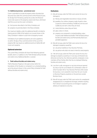 Theft Cover Section

13.	Additional premises – provisional cover                              Exclusions
Cover is extended to include all property within Australia that          (1)	  e will not pay under the Theft cover section for loss of or
                                                                              W
becomes Yours after the commencement of the Period of Cover,                  damage to:
for 30 days from first being used by You (unless the Period of
                                                                         	   (a)	 Money and negotiable instruments in Excess of $250,
Cover ends sooner or the property ceases to be Yours, whichever
shall first occur), but the cover is limited to:                         	   (b)	 ewellery, furs, bullion, property made of gold or silver
                                                                                  j
                                                                                  or precious stones exceeding $10,000 any one loss and
(a)	 the business described in the Policy Schedule, and                           $2,000 any one item unless they are Stock,
(b)	 property insured described in the Policy Schedule.                  	   (c)	 motor Vehicles unless they are Stock,
Our maximum liability under this additional benefit is limited to        	   (d)	 glass unless it is Stock,
twenty percent (20%) of the highest sum insured shown in the             	   (e)	  roperty not contained in a locked building, unless
                                                                                  p
Policy Schedule in relation to each item of property insured.                     insured under Additional benefits ‘Theft (limited) without
                                                                                  forcible and violent entry’ and ‘Permanently fixed (non-
Full details of such additional property are to be supplied to
                                                                                  portable) apparatus’.
Us within 30 days of Your commencement of the use of the
property. We may require an additional premium before We will            (2)	  e will not pay under the Theft cover section for loss of or
                                                                              W
insure such property.                                                         damage to property caused by:
                                                                         	   (a)	 any person lawfully on Your Business Premises,
Optional extension
                                                                         	   (b)	 any person who does not steal or intend to steal property.
The current Policy Schedule will show if the following optional
                                                                         (3)	 We will not pay under the Theft cover section for loss of or
benefit, which is in addition to the ‘Theft (limited) without forcible
                                                                         damage to property caused by or in any way contributed to by
and violent entry’ Additional Benefit, is covered.
                                                                         dishonest acts by You, Your directors, partners, employees or any
                                                                         members of Your Family, other than by an employee following
1.	 Theft without forcible and violent entry
                                                                         forcible and violent entry.
Theft of Business Property in the open air but within the
boundaries of the Situation or contained in an unlocked building,        (4)	  oss from a safe, strongroom or security enclosure opened
                                                                              L
up to the amount shown in the current Policy Schedule for ‘theft              by a key or by the use of details of a combination, either of
without forcible and violent entry’.                                          which has been left on Your Business Premises while closed
                                                                              for business, is not covered for more than the sum insured
                                                                              on Business Property anywhere on the premises outside
                                                                              Business Hours.

                                                                         (5)	  e will not pay under the Theft cover section for unexplained
                                                                              W
                                                                              disappearances or unexplained shortages, whether resulting
                                                                              from clerical or accounting errors or shortages in supply or
                                                                              delivery of materials to or by You.




                                                                                                                                              27
 