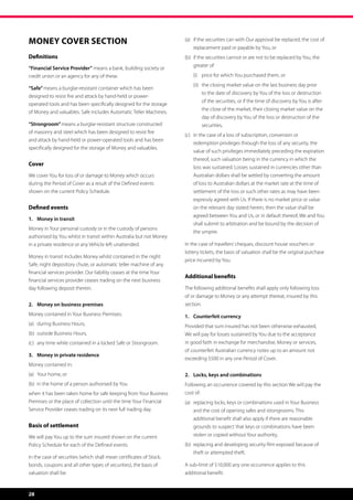 Money Cover Section                                                  (a)	 if the securities can with Our approval be replaced, the cost of
                                                                          
                                                                         replacement paid or payable by You, or
Definitions                                                          (b)	 if the securities cannot or are not to be replaced by You, the
                                                                          
                                                                         greater of
“Financial Service Provider” means a bank, building society or
credit union or an agency for any of these.                          	   (i)	 price for which You purchased them, or
                                                                     	   (ii)	  he closing market value on the last business day prior
                                                                               t
“Safe” means a burglar-resistant container which has been
                                                                                to the date of discovery by You of the loss or destruction
designed to resist fire and attack by hand-held or power-
                                                                                of the securities, or if the time of discovery by You is after
operated tools and has been specifically designed for the storage
                                                                                the close of the market, their closing market value on the
of Money and valuables. Safe includes Automatic Teller Machines.
                                                                                day of discovery by You of the loss or destruction of the
“Strongroom” means a burglar-resistant structure constructed                    securities,
of masonry and steel which has been designed to resist fire
                                                                     (c)	 n the case of a loss of subscription, conversion or
                                                                          i
and attack by hand-held or power-operated tools and has been
                                                                         redemption privileges through the loss of any security, the
specifically designed for the storage of Money and valuables.
                                                                         value of such privileges immediately preceding the expiration
                                                                         thereof, such valuation being in the currency in which the
Cover
                                                                         loss was sustained. Losses sustained in currencies other than
We cover You for loss of or damage to Money which occurs                 Australian dollars shall be settled by converting the amount
during the Period of Cover as a result of the Defined events             of loss to Australian dollars at the market rate at the time of
shown on the current Policy Schedule.                                    settlement of the loss or such other rates as may have been
                                                                         expressly agreed with Us. If there is no market price or value
Defined events                                                           on the relevant day stated herein, then the value shall be
                                                                         agreed between You and Us, or in default thereof, We and You
1.	 Money in transit
                                                                         shall submit to arbitration and be bound by the decision of
Money in Your personal custody or in the custody of persons
                                                                         the umpire.
authorised by You whilst in transit within Australia but not Money
in a private residence or any Vehicle left unattended.               In the case of travellers’ cheques, discount house vouchers or
                                                                     lottery tickets, the basis of valuation shall be the original purchase
Money in transit includes Money whilst contained in the night
                                                                     price incurred by You.
Safe, night depository chute, or automatic teller machine of any
financial services provider. Our liability ceases at the time Your
                                                                     Additional benefits
financial services provider ceases trading on the next business
day following deposit therein.                                       The following additional benefits shall apply only following loss
                                                                     of or damage to Money or any attempt thereat, insured by this
2.	 Money on business premises                                       section.
Money contained in Your Business Premises:                           1.	 Counterfeit currency
(a)	 during Business Hours,                                          Provided that sum insured has not been otherwise exhausted,
(b)	 outside Business Hours,                                         We will pay for losses sustained by You due to the acceptance
(c)	 any time while contained in a locked Safe or Strongroom.        in good faith in exchange for merchandise, Money or services,
                                                                     of counterfeit Australian currency notes up to an amount not
3.	 Money in private residence
                                                                     exceeding $500 in any one Period of Cover.
Money contained in:
(a)	 Your home, or                                                   2.	 Locks, keys and combinations
(b)	 in the home of a person authorised by You                       Following an occurrence covered by this section We will pay the
when it has been taken home for safe keeping from Your Business      cost of:
Premises or the place of collection until the time Your Financial    (a)	  eplacing locks, keys or combinations used in Your Business
                                                                          r
Service Provider ceases trading on its next full trading day.            and the cost of opening safes and strongrooms. This
                                                                         additional benefit shall also apply if there are reasonable
Basis of settlement                                                      grounds to suspect that keys or combinations have been
We will pay You up to the sum insured shown on the current               stolen or copied without Your authority,
Policy Schedule for each of the Defined events.                      (b)	  eplacing and developing security film exposed because of
                                                                          r
                                                                         theft or attempted theft.
In the case of securities (which shall mean certificates of Stock,
bonds, coupons and all other types of securities), the basis of      A sub-limit of $10,000 any one occurrence applies to this
valuation shall be:                                                  additional benefit.


28
 