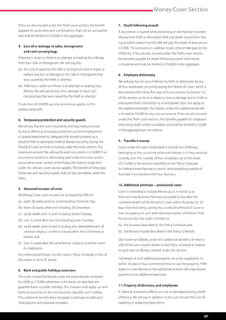 Money Cover Section

If You are also insured under the Theft cover section, the benefit      7.	 Death following assault
payable for Locks, keys and combinations shall not be cumulative        If any person is injured while protecting or attempting to protect
and shall be limited to $10,000 in the aggregate.                       Money from theft or attempted theft and death results from that
                                                                        injury within twelve months, We will pay the estate of that person
3.	Loss of or damage to safes, strongrooms
                                                                        $10,000. This amount is in addition to any amount We pay for loss
    and cash carrying bags
                                                                        of Money. If You are also insured under the Theft cover section,
If Money is stolen or there is an attempt at stealing Your Money        the benefits payable for death following assault shall not be
from Your Safe or Strongroom, We will pay You:                          cumulative and shall be limited to $10,000 in the aggregate.
(a)	  he cost of opening the Safe or Strongroom and to repair or
     t
    replace any loss or damage to the Safe or Strongroom that           8.	 Employee dishonesty
    was caused by the theft or attempt,
                                                                        We will pay You for loss of Money by theft or dishonesty by any
(b)	 f Money is stolen or if there is an attempt at stealing Your
     i                                                                  of Your employees occurring during the Period of Cover, which is
    Money, We will pay for loss of or damage to Your cash               discovered within forty-five days of its occurrence. Exclusion 1(c),
    carrying bag that was caused by the theft or attempt.               of this section, so far as it relates to loss or damage due to theft or
A sub-limit of $10,000 any one occurrence applies to this               attempted theft committed by an employee, does not apply to
additional benefit.                                                     this additional benefit. Our liability under this additional benefit
                                                                        is limited to $5,000 for any one occurrence. If You are also insured
4.	 Temporary protection and security guards                            under the Theft cover section, the benefits payable for employee

We will pay You the costs necessarily and reasonably incurred           dishonesty shall not be cumulative and shall be limited to $5,000
by You in effecting temporary protection and the employment             in the aggregate per occurrence.
of guards/watchmen to safeguard the insured property as a
result of theft or attempted theft of Money occurring during the        9.	 Traveller’s money
Period of Cover and that is insured under this cover section. The       Cover under this part is extended to include loss of Money
maximum amount We will pay for each occurrence is $10,000. If an        belonging to You, occurring while such Money is in Your personal
occurrence results in a claim being paid under this cover section       custody, or in the custody of Your employee, up to the lesser
and another cover section of the Policy, the highest single limit       of $10,000 or the amount specified on the Policy Schedule
under the relevant cover section applies. The benefit of Temporary      for Defined event ‘Money in transit’, while travelling outside of
Protection and Security Guards shall not be cumulative under this       Australia in connection with Your Business.
Policy.
                                                                        10.	Additional premises – provisional cover
5.	 Seasonal increase of cover
                                                                        Cover is extended to include Money at, or in transit to or
All Money Cover sums insured are increased by 50% for:
                                                                        from any new Business Premises occupied by You after the
(a)	 eight (8) weeks prior to and including Christmas Day,              commencement of the Period of Cover, within Australia, for 30
(b)	 three (3) weeks after and including 26 December,                   days from first being used by You (unless the Period of Cover or
(c)	 six (6) weeks prior to and including Easter Tuesday,               Your occupancy of such premises ends sooner, whichever shall

(d)	 one (1) week after but not including Easter Tuesday,               first occur), but the cover is limited to:

(e)	  ix (6) weeks prior to and including any celebrated event of
     s                                                                  (a)	 the business described in the Policy Schedule, and
    a festive, religious or ethnic nature (other than Christmas or      (b)	 the Money insured described in the Policy Schedule.
    Easter), and
                                                                        Our maximum liability under this additional benefit is limited to
(f )	  ne (1) week after the same festive, religious or ethnic event
      o
                                                                        20% of the sum insured shown in the Policy Schedule in relation
    or celebration.
                                                                        to each item of Money covered under this section.
Any other period shown on the current Policy Schedule, in lieu of
the covers in (a) to (f ) above.                                        Full details of such additional property are to be supplied to Us
                                                                        within 30 days of Your commencement to use the property. If We
6.	 Bank and public holidays extension                                  agree to cover Money at the additional location, We may require
                                                                        payment of an additional premium.
The sums insured for Money cover are automatically increased
by 100% or $75,000 whichever is the lesser on days that are
gazetted bank or public holidays. This increase shall apply up until    11. Property of directors, and employees

bank closing time on the next business day after such holiday.          If clothing or personal effects are lost or damaged during a theft
This additional benefit does not apply to damage to Safes and           of Money, We will pay in addition to the sum insured the cost of
Strongrooms and seasonal increases.                                     repairing or replacing these items.


                                                                                                                                            29
 