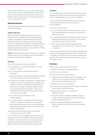 Money Cover Section

Cover is limited to $5,000 any one person and $10,000 overall in         Conditions
respect of any one loss. This additional benefit provides cover to       You must lodge taxation and other returns within the time limits
You. It does not provide any insurance cover to any director or          applicable to those returns as prescribed by statute or through
employee. There is no cover for You or any person named as the           extension of time granted by a Commissioner of Taxation.
insured on Your Policy Schedule.
                                                                         You must make full and complete disclosure of all assessable
Optional extensions                                                      income (including capital gains), as required by any
                                                                         relevant legislation.
The following optional benefits do not apply unless stated in the
current Policy Schedule.                                                 In the event of a claim arising:
                                                                         (a)	  ou must at all times keep Us fully and continually informed
                                                                              Y
Taxation audit costs                                                          of all material developments in relation to the claim and in
We will cover the reasonable and necessary costs You incur                    relation to any audit,
following notification received during the Period of Cover of            (b)	  ou must take all necessary and reasonable steps to minimise
                                                                              Y
an audit or investigation by a federal or state Commissioner                  any delays and the amount of any costs incurred or likely to
of Taxation relating to Your liability to pay income tax, fringe              be incurred in connection with any audit,
benefits tax, capital gains tax, wholesale and sales tax, payroll tax,   (c)	  e or Our duly appointed agent may make Our own
                                                                              W
goods and services tax or superannuation contributions tax in                 investigation into any matter which is or may be the subject
respect of Your Business up to the amount specified on the Policy             of a claim, and
Schedule for this additional benefit.
                                                                         You must ensure that Your accountants, registered tax agent and/
‘Costs’ means professional fees paid to accountants or registered        or solicitor must cooperate with Us and where necessary, assist
tax agents who are not Your employees, for work undertaken in            Us in relation to any claim and assist Us with any matter We wish
connection with the audit or investigation.                              to pursue with the Commissioner of Taxation which is or may be
                                                                         the subject of a claim.
Exclusions
We shall not be liable under this optional benefit:                      Exclusions
(a)	 or the imposition of any tax, fines, penalties, court costs,
     f                                                                   What You are not covered for under this section.
     penalty tax or interest,
                                                                         (1)	 We will not pay for loss or damage caused by:
(b)	 or costs incurred after completion of the audit or
     f
                                                                         (a)	 clerical or accounting errors,
     investigation,
                                                                         (b)	 errors in receiving or paying out Money,
(c)	  here any proceedings where initiated, threatened or started
     w
                                                                         (c)	  ishonest acts of Your directors, partners, employees or any
                                                                              d
     prior to the commencement of the Period of Cover,
                                                                              member of Your Family other than theft by an employee
(d)	  rising from Your improper, unwarranted or unjustified refusal
     a
                                                                              following visible forcible and violent entry.
     or failure to comply with any lawful request made by a state
                                                                         (2)	 We will not pay for loss of or damage to:
     or federal Commissioner of Taxation for the production of
     documents or the supply of information. Refusal or failure          (a)	  oney which was not discovered missing within ten working
                                                                              M
     to comply will not be deemed improper, unwarranted or                    days of the loss or damage occurring,
     unjustified if You refuse or fail to comply upon the advice of      (b)	  oney whilst contained in an unlocked and
                                                                              M
     Your accountant or tax agent,                                            unattended Vehicle,
(e)	 or costs from audits or investigations under
     f                                                                   (c)	  oney from a Safe or Strongroom opened by a key or by
                                                                              M
     customs legislation,                                                     use of a combination which has been left on the Business
(f )	 or costs from audits or investigations of income received
      f                                                                       Premises outside Business Hours,
      or earned, or where the source of income is, outside the           (d)	  oney, except as provided under additional benefit –
                                                                              M
      Commonwealth of Australia or where the services giving rise             ‘Traveller’s Money’, whilst it is outside the Commonwealth
      to the claim are performed by persons or entities ordinarily            of Australia.
      resident outside Australia,
(g)	 rising out of any fraud or fraudulent act or omission
    a
    committed by You or on Your behalf,
(h)	 arising from audits or investigations which result in You, or
any person acting on Your behalf, becoming aware of any error
or deficiency in any return of income or other documentation
supplied to a state or federal Commissioner of Taxation and
failing to notify the Commissioner of Taxation without delay.




30
 