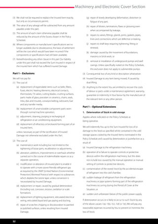 Machinery and Electronic Cover Section

(3)	  e shall not be required to replace the Insured Item exactly,
     W                                                                      	   (g)	  epair of slowly developing deformation, distortion or
                                                                                     r
     but only as circumstances permit.                                               fatigue of any part,
(4)	  he value of any salvage will be subtracted from any amount
     T                                                                      	   (h)	  epair of blisters, laminations, flaws or grooving even
                                                                                     r
     payable under this part.
                                                                                     when accompanied by leakage,
(5)	  he amount of each claim otherwise payable shall be
     T
                                                                            	   (i)	  epairs to valves, fittings, glands, joints, gaskets, pipes,
                                                                                     r
     reduced by the amount of the Excess shown in the Policy
     Schedule.                                                                       lines and connections which are defective or leaking,

(6)	  here components or manufacturer’s specifications are no
     W                                                                      	   (j)	  epairs to shaft keys requiring tightening, fitting or
                                                                                     r
     longer available due to obsolescence, the basis of settlement                   renewal,
     will be the cost which would have been incurred if the                 	   (k)	  amage caused by the movement of foundations,
                                                                                     d
     components or specifications had still been available.
                                                                                     masonry or brick work, or
(7)	  otwithstanding any other clause in this part Our liability
     N
                                                                            	   (l)	  emoval or installation of underground pumps and well
                                                                                     r
     under this part shall not exceed the Sum Insured in respect of
     the Insured Item which has suffered Insured Damage.                             casings. Unless specifically noted on the Policy Schedule,
                                                                                     this exclusion does not apply to submersible pumps.
Part 1 – Exclusions                                                         (3)	 Consequential loss of any kind or description whatsoever.
We will not pay for:                                                        (4)	 Insured Damage to any item being moved, if caused by
                                                                                 
(1)	 The cost of:                                                               dual lifting.
	    (a)	  eplacement of expendable items such as belts, filters,
          r                                                                 (5)	 Anything to the extent You are entitled to recover the costs
                                                                                 
          fuses, electric heating elements, electrical contacts,                of labour or parts under a maintenance agreement, warranty,
          thermostats, TX valves, cutting blades, crushing surfaces,            guarantee or indemnity in Your favour by the manufacturer of
          parts made of glass, porcelain or ceramics, chains, seals,
                                                                                the relevant item or any other person.
          links, dies and moulds, conveyor belting, lubricants, fuel
          and any transfer media,
                                                                            Part 1 – Optional Extensions
	    (b)	  eplacement of unserviceable component parts worn
          r
          through normal machine operation,                                 1.	 Deterioration of Stock in cold storage
	    (c)	  djustment, cleaning, purging or recharging of
          a                                                                 Applies where indicated on the Policy Schedule as
          refrigeration or air conditioning equipment,                      being operative.
	    (d)	  eplacement of refractory or brickwork forming part of an
          r
          Insured Item,                                                     We will indemnify You up to the Sum Insured for loss of or

	    u
      nless necessary as part of the rectification of Insured              damage to the Stock as specified whilst contained in the cold
     Damage not otherwise excluded under this Part.                         storage spaces cooled by the Insured Items nominated in the
                                                                            Policy Schedule and caused by deterioration or putrefaction as a
(2)	 The cost of:
                                                                            result of:
	    (a)	  aintenance work including but not limited to the
          m
          tightening of loose parts, recalibration or adjustments,          (a)	 Insured Damage to the refrigeration machinery,

	    (b)	  lteration, additions, improvements or overhauls whether
          a                                                                 (b)	  peration of or failure to operate controls or protective
                                                                                 o
          carried out in the course of indemnifiable repairs or as a            devices within the refrigeration machinery; but this does
          separate operation,                                                   not include loss caused by the manual operation or manual
	    (c)	  odification or alteration of insured plant to enable it
          m                                                                     setting of controls or protective devices,
          to operate with a more ozone-friendly refrigerant gas             (c)	  ontamination of the stored Stock by the accidental escape
                                                                                 c
          as required by the UNEP (United Nations Environmental
                                                                                of refrigerant into the cold chamber,
          Protection) Montreal Protocol with respect to substances
          which deplete the ozone layer, unless conversion is               (d)	  udden leakage of refrigerant from the refrigeration
                                                                                 s
          necessitated by Insured Damage,                                       machinery or pipe systems forming part of the refrigeration
	    (d)	  eplacement or repair, caused by gradual deterioration
          r                                                                     machinery occurring during the Period of Cover at the
          (including rust, corrosion, erosion, oxidation or scale               Situation, or
          formation),
                                                                            (e)	 sudden and unforeseen failure of the public power supply.
	    (e)	  eplacement of lighting equipment, reticulated electrical
          r
          wiring, reticulated liquid and gas piping and ducting,            If deterioration occurs or is likely to occur to such Stock by any

	    (f )	  epair of scratches chipping or discolouration to painted
           r                                                                of the above causes 1(a), 1(b), 1(c), 1(d) or 1(e), We will pay any
           or polished surfaces, unless resulting from Insured              reasonable expenses incurred by You to prevent or minimise the
           Damage,                                                          loss of Stock.


32
 