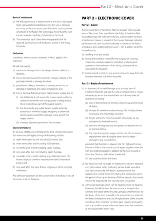 Part 2 – Electronic Cover

Basis of settlement                                                    Part 2 – Electronic Cover
(a)	  e will pay the cost of replacement of the lost or damaged
     W
     Stock calculated immediately prior to the loss or damage          Part 2 – Cover
     occurring or the contracted price from Your usual customer,
                                                                       If any Insured Item of Electronic Plant or any part of an Insured
     whichever is the higher. We will not pay more than the Sum
                                                                       Item of Electronic Plant specified in the Policy Schedule suffers
     Insured stated in the Policy Schedule for the Stock.
                                                                       Insured Damage, We will indemnify You, as provided in the basis
(b)	  he amount of each claim otherwise payable shall be
     T                                                                 of settlement clause, in respect of the Insured Damage indicated
     reduced by the amount of the Excess shown in the Policy           by the terms of cover You have selected as stated on the Policy
     Schedule.                                                         Schedule. Cover under Electronic cover – Part 2 applies while the
                                                                       Insured Item is:
Exclusions
                                                                       (a)	 working or at rest, and/or
In addition, the exclusions contained in Part 1 apply to this
                                                                       (b)	  eing dismantled or moved for the purpose of cleaning,
                                                                            b
extension.
                                                                            inspection, overhaul, repair or relocation or during such
We will not pay for:                                                        operations themselves or whilst being subsequently re-
                                                                            erected at the Situation,
(a)	  ny loss or damage due to shrinkage, inherent defects or
     a
     diseases,                                                         (c)	  eing moved to or from any service contractor away from the
                                                                            b
                                                                            Business Premises but within Australia.
(b)	 oss or damage caused by improper storage, collapse of the
     l
     packing material or storage structure,
                                                                       Part 2 – Basis of settlement
(c)	  enalties or delay or detention or consequential loss or
     p
     damage or liability of any nature whatsoever, and                 (1)	 n the event of Insured Damage to an Insured Item of
                                                                            I
(d)	 oss or damage following loss of public power supply due to:
     l                                                                      Electronic Plant We will pay the cost of replacement or repairs
                                                                            necessary to return the Insured Item to its former state of
	   (i)	  he deliberate act of any public power supply authority
         t
                                                                            operation including:
         unless performed for the sole purpose of safeguarding
         life or protecting a part of the supply system,               	   (a)	  ost of dismantling, re-erection, cleaning up and removal
                                                                                c
                                                                                of debris,
	   (ii)	  he decision by any public power supply authority
          t
          to restrict or withhold supply excepting a scheme of         	   (b)	  harges for overtime and work on public holidays where
                                                                                c
          rationing necessitated by damage to any part of the                   necessarily and reasonably incurred,
          supply system,                                               	   (c)	  reight within the Commonwealth of Australia by any
                                                                                f
	   (iii)	  hortage of power generation fuel or water.
           s                                                                    recognised scheduled service,
                                                                       	   (d)	  verseas air freight by any recognised scheduled service
                                                                                o
Seasonal increase
                                                                                or overseas labour,
An increase of fifty percent (50%) in the limit of indemnity under
                                                                       	   (e)	  he cost of temporary repairs and/or hire of a temporary
                                                                                t
this extension shall apply during the following periods:
                                                                                replacement item during the time taken to repair
(a)	 eight weeks prior to and including Christmas Day,                          damage to any Insured Item,
(b)	 three weeks after and including 26 December,                      	   p
                                                                            rovided that the costs in clauses 1(b), 1(c) 1(d) and 1(e) are
(c)	 six weeks prior to and including Easter Tuesday,                      limited to 50% of the normal cost of repair payable under this
(d)	 one week after but not including Easter Tuesday,                      Part and shall be payable in addition to the Sum Insured or
                                                                           Limit Any One Loss (whichever is selected).
(e)	  ix weeks prior to and including any celebrated event of a
     s
     festive, religious or ethnic nature (other than Christmas or      	   (f )	 any customs duties and dues.
     Easter), and                                                      (2)	  o deduction will be made for depreciation of parts replaced
                                                                            N
(f )	  ne week after the same festive, religious or ethnic event or
      o                                                                     except for valves, tubes (including picture and x-ray tubes)
      celebration.                                                          and light sources. We will deduct a proportion of the
                                                                            replacement cost of these items being the proportion which
Any other period shown on the current Policy Schedule, in lieu of
                                                                            the period of use up to the time of failure bears to the normal
the covers in (a) to (f ) above.
                                                                            service life expected by the manufacturer or supplier.
                                                                       (3)	  ll Insured Damage which can be repaired, must be repaired,
                                                                            A
                                                                            however, should the item be uneconomical to repair due
                                                                            solely to the nature of the Insured Damage, settlement will be
                                                                            the lesser of the Sum Insured for the Insured Item as stated in
                                                                            the Policy Schedule or the cost of replacement of the insured
                                                                            item by an item of similar function, type, capacity and quality
                                                                            and in a condition equal to but not better than the condition
                                                                            of the insured item when new.



                                                                                                                                        33
 