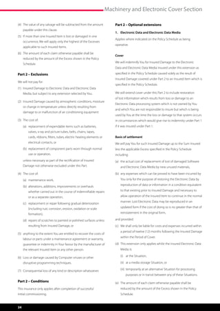 Machinery and Electronic Cover Section

(4)	  he value of any salvage will be subtracted from the amount
     T                                                                       Part 2 – Optional extensions
     payable under this clause.
                                                                             1.	 Electronic Data and Electronic Data Media
(5)	 f more than one Insured Item is lost or damaged in one
     I
                                                                             Applies where indicated on the Policy Schedule as being
     occurrence, We will apply only the highest of the Excesses
                                                                             operative.
     applicable to such Insured Items.
(6)	  he amount of each claim otherwise payable shall be
     T
                                                                             Cover
     reduced by the amount of the Excess shown in the Policy
                                                                             We will indemnify You for Insured Damage to the Electronic
     Schedule.
                                                                             Data and Electronic Data Media insured under this extension as

Part 2 – Exclusions                                                          specified in the Policy Schedule caused solely as the result of
                                                                             Insured Damage covered under Part 2 to an Insured Item which is
We will not pay for:
                                                                             specified in the Policy Schedule.
(1)	 nsured Damage to Electronic Data and Electronic Data
     I
     Media, but subject to any extension selected by You.                    We will extend cover under this Part 2 to include restoration
                                                                             of lost information which results from loss or damage to an
(2)	 nsured Damage caused by atmospheric conditions, moisture
     I
                                                                             Electronic Data processing system which is not owned by You
     or change in temperature unless directly resulting from
                                                                             and which You are not responsible to insure but which is being
     damage to or malfunction of air conditioning equipment
                                                                             used by You at the time the loss or damage to that system occurs
(3)	 The cost of:                                                            in circumstances which would give rise to indemnity under Part 1
	    (a)	  eplacement of expendable items such as batteries,
          r                                                                  if it was insured under Part 1.
         valves, x-ray and picture tubes, belts, chains, tapes,
         cards, ribbons, filters, tubes, electric heating elements or        Basis of settlement
         electrical contacts, or                                             We will pay You for such Insured Damage up to the Sum Insured
	    (b)	  eplacement of component parts worn through normal
          r                                                                  less the applicable Excess specified in the Policy Schedule
         use or operation,                                                   including:
	    u
      nless necessary as part of the rectification of Insured               (a)	  he actual cost of replacement of lost of damaged Software
                                                                                  t
     Damage not otherwise excluded under this Part.                              and Electronic Data Media by new unused materials,

(4)	 The cost of:                                                            (b)	  ny expenses which can be proved to have been incurred by
                                                                                  a
	    (a)	 maintenance work,                                                      You only for the purpose of restoring the Electronic Data by

	    (b)	  lterations, additions, improvements or overhauls
          a                                                                      reproduction of data or information in a condition equivalent

         whether carried out in the course of indemnifiable repairs              to that existing prior to Insured Damage and necessary to

         or as a separate operation,                                             allow operation of the Insured Item to continue in the normal
                                                                                 manner. Lost Electronic Data may be reproduced in an
	    (c)	  eplacement or repair following gradual deterioration
          r
         (including rust, corrosion, erosion, oxidation or scale                 updated form if the cost of doing so is no greater than that of

         formation),                                                             reinstatement in the original form,

	    (d)	  epairs of scratches to painted or polished surfaces unless
          r                                                                  and provided:
         resulting from Insured Damage, or                                   (c)	  e shall only be liable for costs and expenses incurred within
                                                                                  W
                                                                                 a period of twelve (12) months following the Insured Damage
(5)	  nything to the extent You are entitled to recover the costs of
     a
                                                                                 within the Period of Cover.
     labour or parts under a maintenance agreement or warranty,
     guarantee or indemnity in Your favour by the manufacturer of            (d)	  his extension only applies whilst the insured Electronic Data
                                                                                  T
     the relevant Insured Item or any other person.                              Media is:

(6)	  oss or damage caused by Computer viruses or other
     L                                                                       	   (i)	 at the Situation,

     disruptive programming techniques.                                      	   (ii)	 at a media storage Situation, or

(7)	  onsequential loss of any kind or description whatsoever.
     C                                                                       	   (iii)	  emporarily at an alternative Situation for processing
                                                                                        t
                                                                                     purposes or in transit between any of these Situations.
Part 2 – Conditions                                                          (e)	  he amount of each claim otherwise payable shall be
                                                                                  T
This insurance only applies after completion of successful                       reduced by the amount of the Excess shown in the Policy
initial commissioning.                                                           Schedule.


34
 