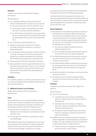 Part 2 – Electronic Cover

Exclusions                                                             occurring by reason of the interruption of the normal operation
In addition, the exclusions contained in Part 2 apply to               of the electronic operation of the data processing system.
this extension.                                                        To the extent that the Sum Insured by this extension is not
We will not pay for:                                                   otherwise exhausted, We will also pay for reasonable professional
                                                                       fees of accountants or auditors and any necessary and reasonable
(a)	  oss or distortion of Electronic Data contained on the
     L
                                                                       expenses payable by You for preparation and proving of valid
     Electronic Data Media while mounted in or on any machine
                                                                       claims under Parts 1 and 2.
     for use or processing unless such loss or distortion occurs:
	   (i)	  t the Situation due to Insured Damage to an Insured
         a                                                             Basis of settlement
         Item which is specified in the Policy Schedule, or
                                                                       (a)	  e will pay You for the additional expenditure incurred over
                                                                            W
	   (ii)	  t another Situation temporarily for processing purposes
          a                                                                 and above the normal expenses which would have been
          due to Insured Damage to the Insured Item which would             incurred by You for the operation of Your insured computer
          be indemnifiable if the Insured Item were insured under           or word processor by the use of substitute equipment to
          Part 2.                                                           maintain normal business operation during the interruption
(b)	 Loss or distortion caused by Computer virus.                           up to the Sum Insured specified in the Policy Schedule, less
(c)	  asting or wearing away or wearing out caused by
     W                                                                      the applicable Excess including:
     or naturally resulting from ordinary use or working or            	   (i)	  he actual hire charges incurred for the rental of
                                                                                t
     gradual deterioration.                                                     substitute equipment, and

(d)	  oss or damage caused by atmospheric conditions, moisture
     L                                                                 	   (ii)	  he cost of additional personnel and transport expenses
                                                                                 t
     or changes in temperature unless directly resulting from                    incurred with the use of the substitute equipment.
     damage to air-conditioning equipment which would be               (b)	  he Indemnity Period and the Time Excess shall commence
                                                                            T
     indemnifiable if the equipment were insured under Part 2.              upon the commencement of use of a substitute insured
(e)	 Consequential loss of any kind or description whatsoever.              computer or word processor.

(f )	  ork undertaken without Our approval other than for minor
      W                                                                (c)	  e shall be liable for additional expenditure incurred during
                                                                            W
      temporary or provisional repairs. There is no cover under this        the actual period of the interruption but not exceeding the
      extension with respect to any Insured Item which has been             period specified in the Policy Schedule as the Indemnity
                                                                            Period.
      operated without being satisfactorily repaired following
      Insured Damage.                                                  (d)	  e will not be liable for loss, damage or costs incurred by You
                                                                            W
                                                                            during the Time Excess.
Conditions                                                             (e)	  he amount of each claim otherwise payable shall be
                                                                            T
It is a condition precedent to indemnity under this extension that          reduced by the amount of the Excess shown in the Policy
You must have duplicate copies of updated file media stored off             Schedule.
site at alternative premises.                                          Exclusions
                                                                       In addition, the exclusions contained in Part 2 apply to this
2.	 Additional increase in cost of working                             extension.
Applies where indicated on the Policy Schedule as                      We will not pay for:
being operative.
                                                                       (a)	 The costs incurred during:
                                                                       	   (i)	 nterruption due to the carrying out of alterations,
                                                                                i
Cover
                                                                                additions or improvements to the insured computer or
We will indemnify You as set out in Basis of Settlement below
                                                                                word processor,
up to the Sum Insured for any additional costs of operating Your
                                                                       	   (ii)	 nterruption due to the carrying out of cleaning,
                                                                                 i
Business directly resulting from interruption or interference to
                                                                                 adjustment, inspection or maintenance of the insured
Your Business as defined in the Policy Schedule but only if:
                                                                                 computer or word processor, or
(a)	  he interruption or interference is as a result of Insured
     t
                                                                       	   (iii)	  he extension of any interruption due to any measure,
                                                                                  t
     Damage to an insured computer or word processor covered
                                                                                  restriction or regulation imposed by any government,
     under Part 2, and
                                                                                  public or local authority.
(b)	  he interruption or interference is caused solely as a result
     t
                                                                       (b)	  dditional costs incurred where the period of interruption
                                                                            A
     of Insured Damage.
                                                                            otherwise applicable is increased beyond four (4) weeks due
We will deduct from the amount payable by Us any sum saved                  to delay in the repair or replacement of items manufactured
during the period of the interruption in respect of charges and             outside Australia where such delay results from:
expenses of the business which may cease or be reduced as a            	   (i)	  easures, restrictions or regulations imposed by any
                                                                                m
result of the Insured Damage, including any such savings                        government, public or local authority,



                                                                                                                                           35
 