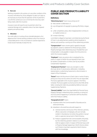Public and Products Liability Cover Section

4.	 Due care                                                          Public and Products Liability
Nothing contained in this section or in any other condition of this   Cover Section
insurance will relieve You of any obligation to take such steps as
are necessary to ensure that the operation of the Insured Items       Definitions
is at all times carried out so as to minimise the risk of any claim
                                                                      “Advertising Injury” means injury arising out of:
being made under this insurance.
                                                                      (a)	 libel, slander or defamation, or
Insurance cover will cease for any Insured Item which has
                                                                      (b)	 any infringement of copyright or passing off of title or slogan,
sustained damage and is operated unless it has been repaired
                                                                      or
properly and without delay.
                                                                      (c)	  nfair competition, piracy, idea misappropriation contrary to
                                                                           u
                                                                           an implied contract, or
5.	Alteration
                                                                      (d)	 invasion of privacy,
You shall notify Us in writing of any intended alterations of or
departure from normal working conditions which You know (or           committed or alleged to have been committed during the Period
a reasonable person in the circumstances could be expected to         of Cover in any advertisement, publicity article, broadcast or
know) would materially increase the risk.                             telecast and caused by or arising out of Your advertising activities.

                                                                      “Compensation” means monies paid or agreed to be paid
                                                                      by judgment, award or settlement for Personal Injury and/or
                                                                      Property Damage and/or Advertising Injury. Provided that such
                                                                      Compensation is only payable in respect of an Occurrence to
                                                                      which this insurance applies.

                                                                      “Employee” means any person who is employed by You
                                                                      and/or in respect of whom You are required to have cover
                                                                      for workers Compensation or similar cover by any workers
                                                                      Compensation legislation.

                                                                      “Employment Practices” means any wrongful or unfair
                                                                      dismissal, denial of natural justice, defamation, misleading
                                                                      representation or advertising, harassment or discrimination in
                                                                      respect of Your Employees.

                                                                      “Excess” means the first amount of each claim or series of claims,
                                                                      arising out of any one Occurrence, for which You are responsible.
                                                                      The Excess applicable to this insurance appears in the Policy
                                                                      Schedule. The Excess applies to all amounts for which We will be
                                                                      liable, including the indemnity provided by Defence Costs and
                                                                      Supplementary Payments.

                                                                      “General Liability” means Your legal liability for Personal Injury,
                                                                      Property Damage or Advertising Injury caused by or arising out
                                                                      of an Occurrence happening in connection with Your Business
                                                                      other than Products Liability.

                                                                      “Geographical Limit” means:
                                                                      (a)	  nywhere within the Commonwealth of Australia and its
                                                                           a
                                                                           external territories,
                                                                      (b)	  lsewhere in the world but only with respect to:
                                                                           e
                                                                      	   (i)	  verseas business visits by any of Your directors, partners,
                                                                               o
                                                                               officers, executives or Employees, who are normally
                                                                               resident in Australia but not where they perform manual
                                                                               work or supervise manual work in North America,
                                                                      	   (ii)	  roducts supplied from the Commonwealth of Australia,
                                                                                P
                                                                                but the indemnity granted in relation to such Products
                                                                                shall not apply to claims in respect of Personal Injury and/
                                                                                or Property Damage happening in North America where
                                                                                such Products have been exported to North America
                                                                                with Your knowledge.



                                                                                                                                         37
 
