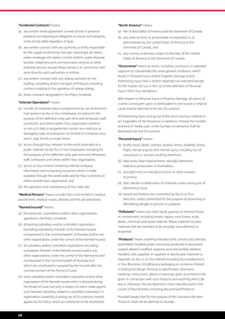 “Incidental Contracts” means:                                             “North America” means:
(a)	  ny written rental agreement or lease of real or personal
     a                                                                    (a)	 the United States of America and the Dominion of Canada,
     property not requiring an obligation to insure such property         (b)	 any state, territory or protectorate incorporated in, or
                                                                               
     or be strictly liable regardless of fault,                                administered by, the United States of America or the
(b)	  ny written contract with any authority or entity responsible
     a                                                                         Dominion of Canada, and
     for the supply of electricity, fuel, gas, natural gas, air, steam,   (c)	 any country or territory subject to the laws of the United
                                                                               
     water, sewerage reticulation control systems, waste disposal              States of America or the Dominion of Canada.
     facilities, telephone and communication services or other
     essential services, except those contracts in connection with        “Occurrence” means an event, including continuous or repeated
     work done for such authorities or entities,                          exposure to substantially the same general conditions, which
                                                                          results in Personal Injury and/or Property Damage and/or
(c)	  ny written contract with any railway authority for the
     a
                                                                          Advertising Injury that is neither expected nor intended (except
     loading, unloading and/or transport of Products, including
                                                                          for the matters set out in item (e) of the definition of ‘Personal
     contracts relating to the operation of railway sidings,
                                                                          Injury’) from Your standpoint.
(d)	 those contracts designated in the Policy Schedule.
                                                                          With respect to Personal Injury or Property Damage, all events of
“Internet Operations” means:                                              a series consequent upon or attributable to one source or original
(a)	  ransfer of computer data or programmes by use of electronic
     t                                                                    cause shall be deemed to be one Occurrence.
     mail systems by You or Your Employees, including for the
                                                                          All Advertising Injury arising out of the same injurious material or
     purpose of this definition only, part-time and temporary staff,
                                                                          act (regardless of the frequency or repetition thereof, the number
     contractors and others within Your organisation whether
                                                                          and kind of media used, or the number of claimants) shall be
     or not such data or programmes contain any malicious or
                                                                          deemed to be one Occurrence.
     damaging code, including but not limited to Computer virus,
     worm, logic bomb, or trojan horse,                                   “Personal Injury” means:
(b)	  ccess through Your network to the world wide web or a
     a                                                                    (a)	  odily injury, death, sickness, disease, illness, disability, shock,
                                                                               b
     public internet site by You or Your Employees, including for              fright, mental anguish and mental injury, including loss of
     the purposes of this definition only, part-time and temporary             consortium or services resulting therefrom,
     staff, contractors and others within Your organisation,              (b)	  alse arrest, false imprisonment, wrongful detention,
                                                                               f
(c)	  ccess to Your intranet (meaning internal company
     a                                                                         malicious prosecution or humiliation,
     information and computing resources) which is made                   (c)	  rongful entry or wrongful eviction or other invasion
                                                                               w
     available through the world wide web for Your customers or                of privacy,
     others outside Your organisation, and
                                                                          (d)	 ibel, slander or defamation of character, unless arising out of
                                                                               l
(d)	 the operation and maintenance of Your web site.                           Advertising Injury,
“Medical Persons” means includes but is not limited to medical            (e)	  ssault and battery not committed by You or at Your
                                                                               a
practitioners, medical nurses, dentists and first aid attendants.              direction, unless committed for the purpose of preventing or
                                                                               eliminating danger to persons or property.
“Named Insured” means:
(a)	  he person(s), corporations and/or other organisations
     t                                                                    “Pollutants” means any solid, liquid, gaseous or thermal irritant
     specified in the Policy Schedule,                                    or contaminant, including smoke, vapour, soot, fumes, acids,
                                                                          alkalis, chemicals and waste material. ‘Waste material’ includes
(b)	  ll existing subsidiary and/or controlled corporations
     a
                                                                          materials that are intended to be recycled, reconditioned or
     (including subsidiaries thereof ) of the Named Insured
                                                                          reclaimed.
     incorporated in the Commonwealth of Australia and/or any
     other organisations under the control of the Named Insured,          “Products” means anything manufactured, constructed, erected,
(c)	  ll subsidiary and/or controlled corporations (including
     a                                                                    assembled, installed, grown, extracted, produced or processed,
     subsidiaries thereof ) of the Named Insured and/or any               treated, altered, modified, repaired, serviced, bottled, labelled,
     other organisations under the control of the Named Insured           handled, sold, supplied, re-supplied or distributed, imported or
     incorporated in the Commonwealth of Australia and                    exported, by You or on Your behalf (including Your predecessors
     which are constituted or acquired by the Insured after the           in Your Business), including any packaging or containers thereof,
     commencement of the Period of Cover,                                 including the design, formula or specification, directions,
                                                                          markings, instructions, advice or warnings given or omitted to be
(d)	  very subsidiary and/or controlled corporation and/or other
     e
                                                                          given in connection with such Products and anything which, By-
     organisation of the Named Insured which is divested during
                                                                          law or otherwise, You are deemed to have manufactured in the
     the Period of Cover, but only in respect of claims made against
                                                                          course of Your Business including discontinued Products.
     such divested subsidiary, related or controlled corporation or
     organisation caused by or arising out of Occurrences insured         Provided always that for the purpose of this insurance the term
     against by this Policy, which occurred prior to the divestment.      ‘Products’ shall not be deemed to include:


38
 