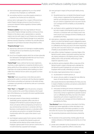 Public and Products Liability Cover Section

(a)	 ood and beverages supplied by You or on Your behalf
     f                                                                (d)	  very principal in respect of the principal’s liability arising
                                                                           e
     primarily to Your Employees as a staff benefit,                       out of:
(b)	  ny vending machine or any other property rented to or
     a                                                                	   (i)	  he performance by or on behalf of the Named Insured
                                                                               t
     located for use of others but not sold by You,                            of any contract or agreement for the performance of
and any claims made against You in respect of Personal Injury                  work for such principal, but only to the extent required
and/or Property Damage arising out of any Occurrence in                        by such contract or agreement and in any event only for
                                                                               such coverage and limits of liability as are provided by
connection therewith shall be regarded as General Liability
                                                                               this Policy,
claims hereunder.
                                                                      	   (ii)	  ny Products sold or supplied by the Named Insured,
                                                                                a
“Products Liability” means Your legal liability for Personal                    but only in respect of the Named Insured’s own acts or
Injury and/or Property Damage caused by or arising out of any                   omissions in connection with such Products and in any
Products or the reliance upon a representation or warranty                      event only for such coverage and limits of liability as are
made at any time with respect to such Products; but only where                  provided by this Policy,
such Personal Injury and/or Property Damage occurs away from
                                                                      (e)	  very person, corporation, organisation, trustee or estate to
                                                                           e
premises owned or leased by or rented to You and after physical
                                                                           whom or to which the Named Insured is obligated by reason
possession of such Products has been relinquished to others.
                                                                           of law, (whether written or implied) to provide insurance such
“Property Damage” means:                                                   as is afforded by this Policy, but only to the extent required by
                                                                           such law, and in any event only for such coverage and limits
(a)	  hysical loss, destruction of or damage to tangible property,
     p
                                                                           of liability as are provided by this Policy,
     including the loss of use thereof at any time resulting
     therefrom, and/or                                                (f )	  very officer, member, Employee or voluntary helper of the
                                                                            e
                                                                            Named Insured’s canteen, social and/or sporting clubs, first
(b)	 oss of use of tangible property which has not been physically
     l
                                                                            aid, medical, ambulance or fire fighting services, charities,
     lost, destroyed or damaged; provided that such loss of use is
                                                                            welfare and/or child care facilities, while acting in their
     caused by or arises out of an Occurrence.
                                                                            respective capacities as such,
“Tool of Trade” means a Vehicle that has tools, implements,           (g)	  ny director, partner, proprietor, officer or executive of the
                                                                           a
machinery or plant attached to or towed by the Vehicle and is              Named Insured in respect of private work undertaken by
being used by You at Your premises or on any Work Site. Tool of            the Named Insured’s Employees for such person and any
Trade does not include any Vehicle whilst travelling to or from            Employee whilst actually undertaking such work,
a Work Site or Vehicles that are used to carry goods to or from       (h)	 the estates, legal representatives, heirs or assigns of:
any premises.
                                                                      	   (i)	  ny deceased or insolvent persons, or
                                                                               a
“Work Site” means any premises or site where any work is              	   (ii)	  ersons who are unable to manage their own affairs by
                                                                                p
performed for and/or in connection with Your Business together                  reason of mental disorder or incapacity,
with all areas surrounding such premises or site and/or all areas     	   w
                                                                           ho would otherwise be indemnified by this Policy, but only
in between such premises or site that You shall use in connection         in respect of liability incurred by such persons as described in
with such work.                                                           clauses h(i) and h(ii) above,

“You”, “Your” and “Insured” means the person(s), companies            	   (i)	  very party including joint venture companies and
                                                                               e
or firms named on the current Policy Schedule as the ‘Insured’.                partnerships to whom the Named Insured is obligated by
Each of the following is an Insured to the extent specified below:             virtue of any contract or agreement to provide insurance
                                                                               such as is afforded by this Policy; but only to the extent
(a)	 the Named Insured,
                                                                               required by such contract or agreement and in any
(b)	  very past, present or future director, stockholder or
     e                                                                         event only for such coverage and limits of liability as are
     shareholder, partner, proprietor, officer, executive or                   provided by this Policy.
     Employee of the Named Insured (including the spouse
     of any such person while accompanying such person on             “Your Business” means the business as described in the Policy
     any commercial trip or function in connection with Your          Schedule (and, where applicable, as further described in any
     Business), or work experience persons or volunteers while        more specific underwriting information provided to Us at the
     such persons are acting for or on behalf of the Named            time when this insurance was negotiated) and shall include:
     Insured and/or within the scope of their duties in such          (a)	 the ownership of premises and/or the tenancy thereof by
     capacities,                                                      You,
(c)	  ny Employee superannuation fund or pension scheme
     a                                                                (b)	  he provision of any sponsorships, charities, galas, first aid,
                                                                           t
     managed by or on behalf of the Named Insured, and                     medical, ambulance or fire fighting service by You or on Your
     the trustees and the directors of the trustee of any such             behalf,
     Employee superannuation fund or pension scheme which is          (c)	  rivate work undertaken by Your Employees for any of Your
                                                                           p
     not administered by corporate fund managers,                          directors, partners, proprietors, officers or executives,



                                                                                                                                              39
 
