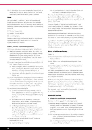 (d)	  he provision of any canteen, social and/or sporting clubs or
     t                                                                   	   (b)	  ny proceedings in any court or tribunal in connection
                                                                                  a
     welfare and/or child care facilities by You or on Your behalf,               with liability insured against by this Policy.
     which are primarily for the benefit of Your Employees.              The amounts of such defence costs and supplementary
Cover                                                                    payments incurred, except payments in settlement of claims
                                                                         and suits, are payable by Us in addition to the applicable Limit of
We agree (subject to the terms, Claims conditions, General               Liability of this Policy.
Policy conditions, Exclusions, definitions and Limits of liability
incorporated herein) to pay to You or on Your behalf all amounts         However, in respect of any claims or suits originating in any
which You shall become legally liable to pay as Compensation in          court in North America, the applicable Limit of Liability shown
respect of:                                                              in the Policy Schedule shall be inclusive of all defence costs and
(1)	 Personal Injury, and/or                                             supplementary payments.

(2)	 Property Damage, and/or                                             Where We are prevented By-law or otherwise from making
(3)	 Advertising Injury,                                                 payments on Your behalf, We will indemnify You for legal liability
happening during the Period of Cover within the Geographical             incurred to the extent that such liability is covered by this Policy.
Limits and caused by or arising out of an Occurrence in                  In jurisdictions where We may not legally be permitted to, or
connection with Your Business.                                           cannot for any other reason, defend any claim or suit against You,
                                                                         We will reimburse You for the expense of such defence incurred
Defence costs and supplementary payments                                 with Our written consent.
With respect to the indemnity provided by this Policy, We will:
(1)	  efend, in Your name and on Your behalf, any claim or suit
     d                                                                   Limits of liability and excess
     against You alleging such Personal Injury, Property Damage          Subject to:
     or Advertising Injury and seeking damages on account
                                                                         (a)	  he ‘Claim preparation expenses’ provision under ‘General
                                                                              t
     thereof even if any of the allegations of such claim or suit is
                                                                              Policy conditions’,
     groundless, false or fraudulent,
                                                                         (b)	  he ‘Defence costs and supplementary payments’ clause
                                                                              t
(2)	  ay all charges, expenses and legal costs incurred by Us and/
     p
                                                                              above,
     or by You with Our written consent:
                                                                         (c)	 tem 4 of Additional Benefit ‘Property in Your physical and
                                                                              i
	    (a)	 n the investigation, defence or settlement of such claim
          i
                                                                              legal control’ below,
          or suit, including loss of salaries or wages because of Your
          attendance at hearings or trials at Our request, or            for General Liability the limit of liability specified in the Policy
	    (b)	 n bringing or defending appeals in connection with such
          i                                                              Schedule represents the maximum amount which We shall be
          claim or suit,                                                 liable to pay in respect of any one claim or series of claims arising
                                                                         out of any one occurrence.
(3)	  ay all charges, expenses and legal costs recoverable from or
     p
     awarded against You in any such claim or suit and all interest      For Products Liability the limit of liability specified in the Policy
     accruing on Our portion of any judgment until We have paid,         Schedule represents the maximum amount which We shall be
     tendered or deposited in court that part of such judgment           liable to pay in respect of any one claim or series of claims, and in
     which does not exceed the limit of Our liability thereon,           the aggregate during any one Period of cover.
(4)	 pay expenses incurred by You for:
                                                                         The applicable limit of liability will not be reduced by the amount
	    (a)	  endering first aid and/or surgical or medical relief to
          r                                                              of any Excess payable by You.
          others at the time of any Personal Injury (other than any
          medical expenses, which We are prevented from paying
                                                                         Additional benefit
          by any law),
                                                                         1.	 Property in Your physical and legal control
	    (b)	  emporary protection of damaged or undamaged
          t
          property of any person or party, including temporary           Exclusion 13 will not apply to the following property:
          repairs, shoring up and/or unpinning thereof,                  (1)	  remises or part(s) of premises (including their contents)
                                                                              p
	    (c)	  urchasing and/or hiring and/or erection and
          p                                                                   leased or rented to, or temporarily occupied by, You for the
          dismantling of hoarding, barriers, fences and any other             purpose of Your Business, but no cover is provided by this
          form of temporary protection, including such protection             Policy if You have assumed the responsibility to insure such
          which You must provide in compliance with the                       premises,
          requirements of any Government, Local Government or            (2)	 (a)	  remises (and/or their contents) temporarily occupied by
                                                                                   p
          other Statutory Authority,                                               You for the purpose of carrying out work in connection
(5)	  ay all legal costs incurred by You with Our consent for
     p                                                                             with Your Business, or
     representation of You at:                                           	   (b)	  ny other property temporarily in Your possession for the
                                                                                  a
	    (a)	 any Coronial inquest or Inquiry,                                        purpose of being worked upon,



40
 