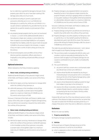 Public and Products Liability Cover Section

	 no indemnity is granted for damage to that part of any
  but                                                                      (b)	  roperty Damage to any registered Vehicle not owned or
                                                                                P
    property upon which You are or have been working if the                    leased by You but in Your physical or legal control for the
    damage arises solely out of such work,                                     purpose of repairs, servicing or garaging whilst such Vehicle is
                                                                               on any public roadway or thoroughfare whilst being tested /
(3)	  ny Vehicle (including its contents, spare parts and
     a
                                                                               or collected /or delivered subject to a maximum indemnity
    accessories while they are in or on such Vehicle) not
                                                                               of $100,000 any one Occurrence and an Excess of $500.
    belonging to or used by You, whilst any such Vehicle is in a
    car park owned or operated by You provided that You do not             Exclusion 2 (Vehicles) of the Public and Products Liability cover
    operate the car park for reward, as a principal part of Your           section of this Policy does not apply to:
    Business,                                                              (c)	  roperty Damage arising from any Vehicle (not owned by or
                                                                                P
(4)	  ny property (except property that You own) not mentioned
     a                                                                         leased to You) whilst within the confines of Your premises,
    in clauses 1, 2, 3 and 5 of this additional benefit whilst in          (d)	  roperty Damage to any other property not being Your own
                                                                                P
    Your physical or legal care, custody or control where You                  or used by You or on Your behalf caused by the Vehicle as
    have accepted or assumed legal liability for such property.                described and used in item (b) of this clause. The maximum
    Provided that Our liability under this clause 4 shall not exceed           amount We will pay for Property Damage under this clause is
    $250,000 or the amount stated in the Schedule, in respect                  $100,000 any one Occurrence.
    of any one claim or series of claims arising out of any one            The indemnity provided by Optional extensions 1. and 2. above
    Occurrence,                                                            shall not apply to any Property Damage arising from:
(5)	  he personal property, tools and effects of any of Your
     t                                                                     (e)	  he use of any unsafe or unroadworthy Vehicle unless such
                                                                                T
    directors, partners, proprietors, officers, executives or                  condition could not reasonably be detected by You. This
    Employees, or the clothing and personal effects of any of                  exclusion shall not apply if such Property Damage was not
    Your visitors.                                                             caused or contributed to by such unsafe or unroadworthy
                                                                               condition,
Optional extensions                                                        (f )	  he use of a Vehicle by:
                                                                                 T

Where indicated on the Policy Schedule as applying                         	   (i)	  ny person with Your consent who is not licensed under
                                                                                    a
                                                                                    any relevant law to drive such a Vehicle, or
1.	 Motor trade, excluding testing and delivery                            	   (ii)	  nyone whose faculties are impaired by any drug or
                                                                                     a
                                                                                    intoxicating liquor or by any person who is convicted of
Additional benefit (Property in Your physical or legal control)
                                                                                    driving at the time of the Property Damage being under
of the Public and Products Liability cover section of this Policy
                                                                                    the influence of intoxicating liquor, or
includes:
                                                                           	   (iii)	  nyone whose blood alcohol reading exceeds the legal
                                                                                      a
(a)	  ehicles for repairs, servicing, maintenance or storage whilst
     V
                                                                                    limit (subject to any laws to the contrary), or
    within the confines of Your premises, or
                                                                           	   (iv)	  nyone who refuses to provide or allow the taking of a
                                                                                     a
(b)	  hilst left stationary in the immediate vicinity of Your
     w
                                                                                    sample of breath, blood or urine for testing or analysis
    premises in any public or private road or thoroughfare
                                                                                    as required by the law of any State or Territory where
    subject to a maximum indemnity of $100,000 any one                              the Property Damage occurred.
    Occurrence and an Excess of $500.
                                                                           However We will cover You if You have allowed a person to drive
Exclusion 2 (Vehicles) of the Public and Products Liability cover
                                                                           a Vehicle in Your physical or legal control and You can prove that
section of this Policy does not apply to Property Damage arising
                                                                           You were not aware that the Vehicle was being driven by or in
from any Vehicle (not owned by or leased to You) whilst within
                                                                           charge of that person when they were so affected or unlicensed.
the confines of Your premises.

                                                                           Exclusions
2.	 Motor trade, including testing and delivery
                                                                           We do not cover any liability:
Additional benefit (Property in Your physical or legal control)
of the Public and Products Liability cover section of this Policy          1.	 Property owned by You
includes:                                                                  for Property Damage to property owned by You.
(a)	  ehicles for repairs, servicing, maintenance or storage whilst
     V
    within the confines of Your premises or whilst left stationary         2.	Vehicles
    in the immediate vicinity of Your premises in any public               for Personal Injury or Property Damage arising out of the
    or private road or thoroughfare subject to a maximum                   ownership, possession or use by You of any Vehicle:
    indemnity of $100,000 any one Occurrence and an Excess of              (a)	  hich is registered or which is required under any legislation
                                                                                w
    $500,                                                                      to be registered, or


                                                                                                                                               41
 