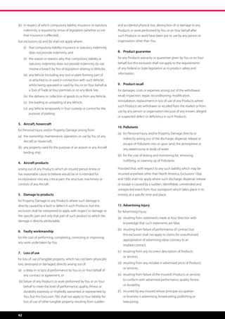 (b)	 n respect of which compulsory liability insurance or statutory
     i                                                                       and accidental physical loss, destruction of or damage to any
     indemnity is required by virtue of legislation (whether or not          Products or work performed by You or on Your behalf after
     that insurance is effected),                                            such Products or work have been put to use by any person or
but exclusions (a) and (b) shall not apply where:                            organisation other than You.
	      (i)	  hat compulsory liability insurance or statutory indemnity
            t
            does not provide indemnity, and                                  8.	 Product guarantee

	      (ii)	  he reason or reasons why that compulsory liability or
             t                                                               for any Products warranty or guarantee given by You or on Your
             statutory indemnity does not provide indemnity do not           behalf, but this exclusion shall not apply to the requirements
             involve a breach by You of legislation relating to Vehicles,    of any Federal or State legislation as to product safety and
	      (iii)	  ny Vehicle (including any tool or plant forming part of
              a                                                              information.
              or attached to or used in connection with such Vehicle)
              whilst being operated or used by You or on Your behalf as      9.	 Product recall
              a Tool of Trade at Your premises or on any Work Site,          for damages, costs or expenses arising out of the withdrawal,
	      (iv)	 the delivery or collection of goods to or from any Vehicle,     recall, inspection, repair, reconditioning, modification,
	      (v)	 the loading or unloading of any Vehicle,                         reinstallation, replacement or loss of use of any Products where
                                                                             such Products are withdrawn or recalled from the market or from
	      (vi)	  ny Vehicle temporarily in Your custody or control for the
             a
                                                                             use by any person or organisation because of any known, alleged
             purpose of parking.
                                                                             or suspected defect or deficiency in such Products.

3.	 Aircraft, hovercraft
                                                                             10.	Pollutants
for Personal Injury and/or Property Damage arising from:
                                                                             (a)	 or Personal Injury and/or Property Damage directly or
                                                                                  f
(a)	  he ownership, maintenance, operation, or use by You of any
     t
                                                                                 indirectly arising out of the discharge, dispersal, release or
     Aircraft or Hovercraft,
                                                                                 escape of Pollutants into or upon land, the atmosphere or
(b)	  ny property used for the purpose of an airport or any Aircraft
     a                                                                           any watercourse or body of water,
     landing strip.
                                                                             (b)	 or the cost of testing and monitoring for, removing,
                                                                                  f
                                                                                 nullifying, or cleaning up of Pollutants.
4.	 Aircraft products
arising out of any Products which an insured person knew or                  Provided that, with respect to any such liability which may be
has reasonable cause to believe would be or is intended for                  incurred anywhere other than North America, Exclusions 10(a)
incorporation into any critical part, the structure, machinery or            and 10(b) shall not apply where such discharge, dispersal, release
controls of any Aircraft.                                                    or escape is caused by a sudden, identifiable, unintended and
                                                                             unexpected event from Your standpoint which takes place in its
5.	 Damage to products                                                       entirety at a specific time and place.
for Property Damage to any Products where such damage is
directly caused by a fault or defect in such Products; but this              11.	Advertising Injury
exclusion shall be interpreted to apply with respect to damage to            for Advertising Injury:
the specific part and only that part of such product to which the
                                                                             (a)	  esulting from statements made at Your direction with
                                                                                  r
damage is directly attributable.
                                                                                 knowledge that such statements are false,
                                                                             (b)	 resulting from failure of performance of contract but
                                                                                  
6.	 Faulty workmanship
                                                                                 this exclusion shall not apply to claims for unauthorised
for the cost of performing, completing, correcting or improving
                                                                                 appropriation of advertising ideas contrary to an
any work undertaken by You.
                                                                                 implied contract,

7.	 Loss of use                                                              (c)	 resulting from any incorrect description of Products
                                                                                  
                                                                                 or services,
for loss of use of tangible property, which has not been physically
lost, destroyed or damaged, directly arising out of:                         (d)	 resulting from any mistake in advertised price of Products
                                                                                  
                                                                                 or services,
(a)	  delay in or lack of performance by You or on Your behalf of
     a
     any contract or agreement, or                                           (e)	 resulting from failure of the Insured’s Products or services
                                                                                  
                                                                                 to conform with advertised performance, quality, fitness
    (b)	 ailure of any Products or work performed by You or on Your
        f
        behalf to meet the level of performance, quality, fitness or             or durability,
        durability expressly or impliedly warranted or represented by        (f )	 incurred by any Insured whose principal occupation
                                                                                   
        You; but this Exclusion 7(b) shall not apply to Your liability for       or business is advertising, broadcasting, publishing or
        loss of use of other tangible property resulting from sudden             telecasting.


42
 