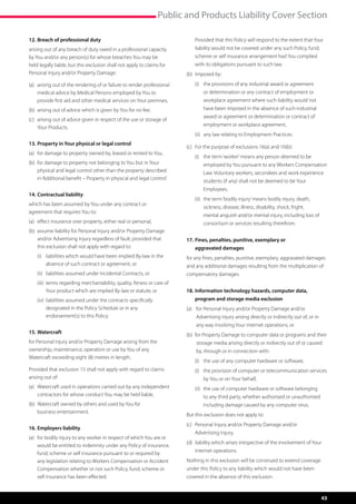 Public and Products Liability Cover Section

12.	Breach of professional duty                                            	   P
                                                                                rovided that this Policy will respond to the extent that Your
arising out of any breach of duty owed in a professional capacity              liability would not be covered under any such Policy, fund,
by You and/or any person(s) for whose breaches You may be                      scheme or self insurance arrangement had You complied
held legally liable, but this exclusion shall not apply to claims for          with its obligations pursuant to such law.
Personal Injury and/or Property Damage:                                    (b)	 Imposed by:
(a)	  rising out of the rendering of or failure to render professional
     a                                                                     	   (i)	  he provisions of any industrial award or agreement
                                                                                    t
     medical advice by Medical Persons employed by You to                          or determination or any contract of employment or
     provide first aid and other medical services on Your premises,                workplace agreement where such liability would not
(b)	 arising out of advice which is given by You for no fee;                       have been imposed in the absence of such industrial
                                                                                   award or agreement or determination or contract of
(c)	  rising out of advice given in respect of the use or storage of
     a
                                                                                   employment or workplace agreement,
     Your Products.
                                                                           	   (ii)	 any law relating to Employment Practices.
13.	Property in Your physical or legal control
                                                                           (c)	 For the purpose of exclusions 16(a) and 16(b):
(a)	 or damage to property owned by, leased or rented to You,
     f
                                                                           	   (i)	  he term ‘worker’ means any person deemed to be
                                                                                    t
(b)	 or damage to property not belonging to You but in Your
     f                                                                             employed by You pursuant to any Workers Compensation
     physical and legal control other than the property described                  Law. Voluntary workers, secondees and work experience
     in ‘Additional benefit – Property in physical and legal control’.
                                                                                   students (if any) shall not be deemed to be Your
                                                                                   Employees,
14.	Contractual liability
                                                                           	   (ii)	  he term ‘bodily injury’ means bodily injury, death,
                                                                                     t
which has been assumed by You under any contract or
                                                                                   sickness, disease, illness, disability, shock, fright,
agreement that requires You to:
                                                                                   mental anguish and/or mental injury, including loss of
(a)	 effect insurance over property, either real or personal,                      consortium or services resulting therefrom.
(b)	  ssume liability for Personal Injury and/or Property Damage
     a
     and/or Advertising Injury regardless of fault; provided that          17.	 ines, penalties, punitive, exemplary or
                                                                               F
     this exclusion shall not apply with regard to:                            aggravated damages
	   (i)	 iabilities which would have been implied By-law in the
         l                                                                 for any fines, penalties, punitive, exemplary, aggravated damages
         absence of such contract or agreement, or                         and any additional damages resulting from the multiplication of
	   (ii)	 iabilities assumed under Incidental Contracts, or
          l                                                                compensatory damages.
	   (iii)	  erms regarding merchantability, quality, fitness or care of
           t
           Your product which are implied By-law or statute, or            18.	 nformation technology hazards, computer data,
                                                                               I
	   (iv)	 iabilities assumed under the contracts specifically
          l                                                                    program and storage media exclusion
          designated in the Policy Schedule or in any                      (a)	  or Personal Injury and/or Property Damage and/or
                                                                                 f
          endorsement(s) to this Policy.                                       Advertising Injury arising directly or indirectly out of, or in
                                                                               any way involving Your internet operations, or
15.	Watercraft                                                             (b)	 f r Property Damage to computer data or programs and their
                                                                                 o
for Personal Injury and/or Property Damage arising from the                    storage media arising directly or indirectly out of or caused
ownership, maintenance, operation or use by You of any                         by, through or in connection with:
Watercraft exceeding eight (8) metres in length.
                                                                           	   (i)	  he use of any computer hardware or software,
                                                                                    t
Provided that exclusion 15 shall not apply with regard to claims           	   (i)	  he provision of computer or telecommunication services
                                                                                    t
arising out of:                                                                    by You or on Your behalf,
(a)	  atercraft used in operations carried out by any independent
     W                                                                     	   (ii)	  he use of computer hardware or software belonging
                                                                                     t
     contractors for whose conduct You may be held liable,                         to any third party, whether authorised or unauthorised
(b)	  atercraft owned by others and used by You for
     W                                                                             including damage caused by any computer virus.
     business entertainment.
                                                                           But this exclusion does not apply to:
                                                                           (c)	  ersonal Injury and/or Property Damage and/or
                                                                                P
16.	Employers liability
                                                                               Advertising Injury,
(a)	 or bodily injury to any worker in respect of which You are or
     f
                                                                           (d)	 iability which arises irrespective of the involvement of Your
                                                                                l
     would be entitled to indemnity under any Policy of insurance,
     fund, scheme or self insurance pursuant to or required by                 internet operations.
     any legislation relating to Workers Compensation or Accident          Nothing in this exclusion will be construed to extend coverage
     Compensation whether or not such Policy, fund, scheme or              under this Policy to any liability which would not have been
     self insurance has been effected.                                     covered in the absence of this exclusion.


                                                                                                                                                 43
 