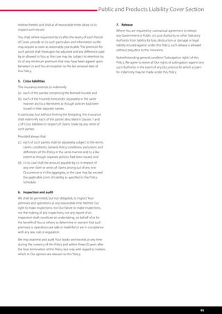 Public and Products Liability Cover Section

relative thereto and shall at all reasonable times allow Us to          7.	Release
inspect such record.                                                    Where You are required by contractual agreement to release
You shall, where requested by Us after the expiry of each Period        any Government or Public or Local Authority or other Statutory
of Cover, provide to Us such particulars and information as We          Authority from liability for loss, destruction or damage or legal
may require as soon as reasonably practicable. The premium for          liability insured against under this Policy, such release is allowed
such period shall thereupon be adjusted and any difference paid         without prejudice to this insurance.
by or allowed to You, as the case may be, subject to retention by       Notwithstanding general condition ‘Subrogation rights’ of this
Us of any minimum premium that may have been agreed upon                Policy, We agree to waive all Our rights of subrogation against any
between Us and You at inception or the last renewal date of             such Authority in the event of any Occurrence for which a claim
this Policy.                                                            for indemnity may be made under this Policy.

5.	 Cross liabilities
This insurance extends to indemnify:
(a)	 each of the parties comprising the Named Insured, and
(b)	  ach of the Insureds hereunder, separately in the same
     e
     manner and to a like extent as though policies had been
     issued in their separate names.
In particular, but without limiting the foregoing, this insurance
shall indemnify each of the parties described in clauses 1 and
2 of ‘Cross liabilities’ in respect of claims made by any other of
such parties.

Provided always that:
(c)	  ach of such parties shall be separately subject to the terms,
     e
     claims conditions, General Policy conditions, exclusions and
     definitions of this Policy in the same manner and to a like
     extent as though separate policies had been issued, and
(d)	 n no case shall the amount payable by Us in respect of
     i
     any one claim or series of claims arising out of any one
     Occurrence or in the aggregate, as the case may be, exceed
     the applicable Limit of Liability as specified in the Policy
     Schedule.


6.	 Inspection and audit
We shall be permitted, but not obligated, to inspect Your
premises and operations at any reasonable time. Neither Our
right to make inspections, nor Our failure to make inspections,
nor the making of any inspections, nor any report of an
inspection shall constitute an undertaking, on behalf of or for
the benefit of You or others, to determine or warrant that such
premises or operations are safe or healthful or are in compliance
with any law, rule or regulation.

We may examine and audit Your books and records at any time
during the currency of this Policy and within three (3) years after
the final termination of this Policy but only with regard to matters
which in Our opinion are relevant to this Policy.




                                                                                                                                           45
 