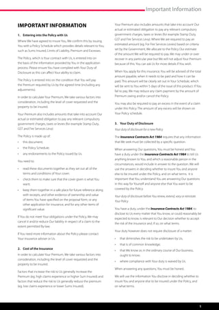 Important Information

Important Information                                                Your Premium also includes amounts that take into account Our
                                                                     actual or estimated obligation to pay any relevant compulsory
1.	 Entering into the Policy with Us                                 government charges, taxes or levies (for example Stamp Duty,
                                                                     GST and Fire Services Levy). Where We are required to pay an
Where We have agreed to insure You, We confirm this by issuing
                                                                     estimated amount (eg. For Fire Services Levies) based on criteria
You with a Policy Schedule which provides details relevant to You,
such as Sums Insured, Limits of Liability, Premium and Excesses.     set by the Government, We allocate to the Policy Our estimate
                                                                     of the amount We will be required to pay. We may under or over
The Policy, which is Your contract with Us, is entered into on       recover in any particular year but We will not adjust Your Premium
the basis of the information provided by You in the application      because of this. You can ask Us for more details if You wish.
process. Please ensure You have complied with Your Duty of
Disclosure as this can affect Your ability to claim.                 When You apply for this insurance, You will be advised of the total
                                                                     amount payable, when it needs to be paid and how it can be
The Policy is entered into on the condition that You will pay        paid. This amount will be clearly set out in Your Schedule, which
the Premium required by Us by the agreed time (including any         will be sent to You within 5 days of the issue of this product. If You
adjustments).                                                        fail to pay, We may reduce any claim payment by the amount of
In order to calculate Your Premium, We take various factors into     Premium owing and/or cancel the Policy.
consideration, including the level of cover requested and the        You may also be required to pay an excess in the event of a claim
property to be insured.                                              under this Policy. The amount of any excess will be shown on
Your Premium also includes amounts that take into account Our        Your Policy schedule.
actual or estimated obligation to pay any relevant compulsory
government charges, taxes or levies (for example Stamp Duty,         3.	 Your Duty of Disclosure
GST and Fire Services Levy)                                          Your duty of disclosure for a new Policy

The Policy is made up of:                                            The Insurance Contracts Act 1984 requires that any information
•	   this document;                                                  that We seek must be collected by a specific question.
•	   the Policy Schedule;                                            When answering Our questions, You must be honest and You
•	   any endorsements to the Policy issued by Us.                    have a duty under the Insurance Contracts Act 1984 to tell Us
                                                                     anything known to You, and which a reasonable person in the
You need to:
                                                                     circumstances, would include in answer to the question. We will
•	   read these documents together as they set out all of the        use the answers in deciding whether to insure You and anyone
     terms and conditions of Your cover;                             else to be insured under the Policy, and on what terms. It is
•	   check them to make sure that the cover given is what You        important that You understand You are answering Our questions
     want;                                                           in this way for Yourself and anyone else that You want to be
•	   keep them together in a safe place for future reference along   covered by the Policy.
     with receipts, and other evidence of ownership and value        Your duty of disclosure before You renew, extend, vary or reinstate
     of items You have specified on the proposal form, or any        Your Policy
     other application for insurance, and for any other items of
     significant value.                                              You have a duty, under the Insurance Contracts Act 1984, to
                                                                     disclose to Us every matter that You know, or could reasonably be
If You do not meet Your obligations under the Policy, We may
                                                                     expected to know, is relevant to Our decision whether to accept
cancel it and/or reduce Our liability in respect of a claim to the
                                                                     the risk of the insurance and, if so, on what terms.
extent permitted By-law.
                                                                     Your duty however does not require disclosure of a matter:
If You need more information about the Policy please contact
Your insurance adviser or Us.                                        •	   that diminishes the risk to be undertaken by Us;
                                                                     •	   that is of common knowledge;
2.	 Cost of the Insurance
                                                                     •	   that We know or, in the ordinary course of Our business,
In order to calculate Your Premium, We take various factors into          ought to know;
consideration, including the level of cover requested and the
                                                                     •	   where compliance with Your duty is waived by Us.
property to be insured.
                                                                     When answering any questions, You must be honest.
Factors that increase the risk to Us generally increase the
Premium (eg. high claims experience or higher Sum Insured) and       We will use the information You disclose in deciding whether to
factors that reduce the risk to Us generally reduce the premium      insure You and anyone else to be insured under the Policy, and
(eg. low claims experience or lower Sums Insured).                   on what terms.




                                                                                                                                           1
 