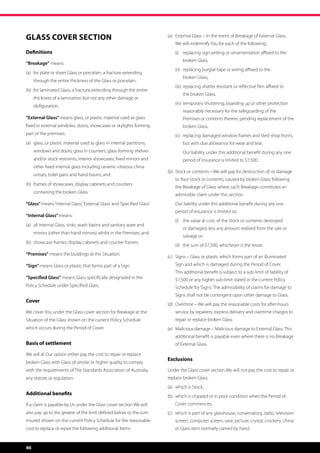 Glass Cover Section                                                      (a)	 External Glass – In the event of Breakage of External Glass,
                                                                              
                                                                             We will indemnify You for each of the following:
Definitions                                                              	   (i)	  eplacing sign writing or ornamentation affixed to the
                                                                                  r
                                                                                 broken Glass,
“Breakage” means:
                                                                         	   (ii)	  eplacing burglar tape or wiring affixed to the
                                                                                   r
(a)	 or plate or sheet Glass or porcelain, a fracture extending
     f
                                                                                 broken Glass,
     through the entire thickness of the Glass or porcelain,
                                                                         	   (iii)	  eplacing shatter resistant or reflective film affixed to
                                                                                    r
(b)	 or laminated Glass, a fracture extending through the entire
     f
                                                                                 the broken Glass,
     thickness of a lamination but not any other damage or
                                                                         	   (iv)	  emporary shuttering, boarding up or other protection
                                                                                   t
     disfiguration.
                                                                                 reasonably necessary for the safeguarding of the
“External Glass” means glass, or plastic material used as glass                  Premises or contents therein, pending replacement of the
fixed in external windows, doors, showcases or skylights forming                 broken Glass,
part of the premises.                                                    	   (v)	  eplacing damaged window frames and tiled shop fronts,
                                                                                  r
(a)	  lass, or plastic material used as glass in internal partitions,
     g                                                                           but with due allowance for wear and tear.
     windows and doors, glass in counters, glass forming shelves         	   	   O
                                                                                  ur liability under this additional benefit during any one
     and/or stock restraints, interior showcases, fixed mirrors and              period of insurance is limited to $7,500.
     other fixed internal glass including ceramic vitreous china
                                                                         (b)	  tock or contents – We will pay for destruction of, or damage
                                                                              S
     urinals, toilet pans and hand basins; and
                                                                             to Your Stock or contents, caused by broken Glass following
(b) 	 rames of showcases, display cabinets and counters
     f
                                                                             the Breakage of Glass where such Breakage constitutes an
     containing the broken Glass.
                                                                             admissible claim under this section.
“Glass” means ‘Internal Glass’, ‘External Glass’ and ‘Specified Glass’   	   Our liability under this additional benefit during any one
                                                                             
                                                                             period of insurance is limited to:
“Internal Glass” means:
                                                                         	   (i)	  he value at cost, of the Stock or contents destroyed
                                                                                  t
(a)	  ll Internal Glass, sinks, wash basins and sanitary ware and
     a
                                                                                 or damaged, less any amount realised from the sale or
     mirrors (other than hand mirrors) whilst in the Premises, and
                                                                                 salvage or,
(b)	  howcase frames, display cabinets and counter frames.
     s
                                                                         	   (ii)	  he sum of $7,500, whichever is the lesser.
                                                                                   t
“Premises” means the buildings at the Situation.
                                                                         (c)	  igns – Glass or plastic which forms part of an illuminated
                                                                              S
“Sign” means Glass or plastic that forms part of a Sign.                     Sign and which is damaged during the Period of Cover.
                                                                             This additional benefit is subject to a sub-limit of liability of
“Specified Glass” means Glass specifically designated in the                 $7,500 or any higher sub-limit stated in the current Policy
Policy Schedule under Specified Glass.                                       Schedule for ‘Signs’. The admissibility of claims for damage to
                                                                             Signs shall not be contingent upon other damage to Glass.
Cover
                                                                         (d)	  vertime – We will pay the reasonable costs for after-hours
                                                                              O
We cover You under the Glass cover section for Breakage at the               service by repairers, express delivery and overtime charges to
Situation of the Glass shown on the current Policy Schedule                  repair or replace broken Glass.
which occurs during the Period of Cover.                                 (e)	  alicious damage – Malicious damage to External Glass. This
                                                                              M
                                                                             additional benefit is payable even where there is no Breakage
Basis of settlement                                                          of External Glass.

We will at Our option either pay the cost to repair or replace
                                                                         Exclusions
broken Glass with Glass of similar or higher quality to comply
with the requirements of The Standards Association of Australia,         Under the Glass cover section We will not pay the cost to repair or
any statute or regulation.                                               replace broken Glass:
                                                                         (a)	 which is Stock,
Additional benefits                                                      (b)	  hich is chipped or in poor condition when the Period of
                                                                              w
If a claim is payable by Us under the Glass cover section We will            Cover commences,
also pay up to the greater of the limit defined below or the sum         (c)	  hich is part of any glasshouse, conservatory, radio, television
                                                                              w
insured shown on the current Policy Schedule for the reasonable              screen, computer screen, vase, picture, crystal, crockery, china,
cost to replace or repair the following additional items:                    or Glass item normally carried by hand.


46
 
