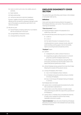 (b)	 nsects or vermin such as rats, mice, rabbits, possums
          i
                                                                   Employee Dishonesty Cover 
          and birds,
                                                                   Section
	    (c)	 faulty materials,
	    (d)	 faulty workmanship,                                      This section forms part of the Policy only if shown in the Schedule
	    (e)	 mechanical, electrical or electronic breakdown.          as having been taken by You.

	    E
      xclusion 2 applies to the part first and immediately        Definitions
     affected and do not extend to subsequent damage to other
                                                                   Some words have special meaning wherever they appear in
     parts of the property occasioned by a peril which is not
                                                                   the Employee dishonesty cover section. These words and their
     otherwise excluded.
                                                                   meanings are listed below.
(3)	 We will not cover:
                                                                   “Claim documents” means:
	    (a)	  eneral Property not being used by You in accordance
          G
                                                                   (a)	  he documentation created in the preparation of, or
                                                                        t
          with the manufacturer’s instructions,
                                                                        evidencing, a claim; and
	    (b)	 any legal liability of whatsoever nature,
                                                                   (b)	 all records and documents that may assist Us to investigate:
	    (c)	 consequential loss of any kind.
                                                                   	   (i)	 a claim; or
                                                                   	   (ii)	 a Loss; or
                                                                   	   (iii)	 Your right of recovery in consequence of a Loss;
                                                                   	   i
                                                                       ncluding electronic records, computer records, video and
                                                                       audio recordings, working papers, internal memoranda,
                                                                       reports, accounting records and audit documents.

                                                                   “Employee” means:
                                                                   (a)	 a person:
                                                                   	   (i)	 employed by You under a contract of service; or
                                                                   	   (ii)	  ssigned, by any agency whose business it is to furnish
                                                                             a
                                                                             personnel, to perform Employee duties for You,
                                                                   	 the ordinary course of Your Business, during the Period
                                                                     in
                                                                     of Insurance, and whom You have the right to direct in the
                                                                     detail of that person’s performance of work;

                                                                   (b)	  former Employee during a period of not more than 30 days
                                                                        a
                                                                        following the cessation of that person’s service;

                                                                   (c)	 a Group of Employees, which means:
                                                                   	   (i)	 two or more Employees acting in collusion;
                                                                   	   (ii)	  n Employee acting alone and also acting as a member
                                                                             a
                                                                             of a Group of Employees;
                                                                   	   (iii)	  wo or more Groups of Employees having an Employee
                                                                              t
                                                                              in common,
                                                                   but Employee does not include:
                                                                   (d)	  person who is not directly paid remuneration by You other
                                                                        a
                                                                        than as described in (a)(ii) above; or
                                                                   (e)	  person who is one of Your directors or trustees, except
                                                                        a
                                                                        when performing acts within the scope of the usual duties of
                                                                        an Employee; or
                                                                   (f )	  person who is a member of any committee that examines
                                                                         a
                                                                         or audits or has custody of or access to Your money,
                                                                         negotiable instruments or goods.

                                                                   “Limit of indemnity” means the Limit of Indemnity of Employee
                                                                   Dishonesty insurance shown in the Schedule for all Losses during
                                                                   the Period of Insurance.




48
 