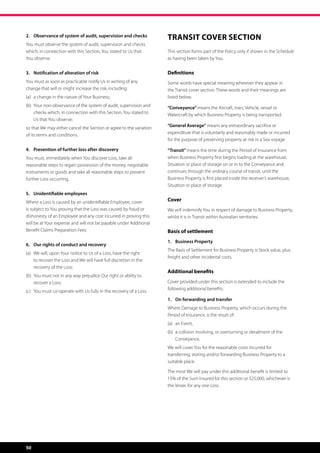 2.	Observance of system of audit, supervision and checks
                                                                      Transit Cover Section
You must observe the system of audit, supervision and checks
which, in connection with this Section, You stated to Us that         This section forms part of the Policy only if shown in the Schedule
You observe.                                                          as having been taken by You.


3.	 Notification of alteration of risk                                Definitions
You must as soon as practicable notify Us in writing of any           Some words have special meaning wherever they appear in
change that will or might increase the risk, including:               the Transit cover section. These words and their meanings are
(a)	 a change in the nature of Your Business;                         listed below.
(b)	  our non-observance of the system of audit, supervision and
     Y                                                                “Conveyance” means the Aircraft, train, Vehicle, vessel or
     checks which, in connection with this Section, You stated to     Watercraft by which Business Property is being transported.
     Us that You observe;
 o that We may either cancel the Section or agree to the variation
s                                                                     “General Average” means any extraordinary sacrifice or
of its terms and conditions.                                          expenditure that is voluntarily and reasonably made or incurred
                                                                      for the purpose of preserving property at risk in a Sea voyage.

4.	 Prevention of further loss after discovery                        “Transit” means the time during the Period of Insurance from
You must, immediately when You discover Loss, take all                when Business Property first begins loading at the warehouse,
reasonable steps to regain possession of the money, negotiable        Situation or place of storage on or in to the Conveyance and
instruments or goods and take all reasonable steps to prevent         continues through the ordinary course of transit, until the
further Loss occurring.                                               Business Property is first placed inside the receiver’s warehouse,
                                                                      Situation or place of storage.
5.	 Unidentifiable employees
Where a Loss is caused by an unidentifiable Employee, cover           Cover
is subject to You proving that the Loss was caused by fraud or        We will indemnify You in respect of damage to Business Property,
dishonesty of an Employee and any cost incurred in proving this       whilst it is in Transit within Australian territories.
will be at Your expense and will not be payable under Additional
Benefit Claims Preparation Fees.                                      Basis of settlement
                                                                      1. 	 Business Property
6.	 Our rights of conduct and recovery
                                                                      The Basis of Settlement for Business Property is Stock value, plus
(a)	  e will, upon Your notice to Us of a Loss, have the right
     W
                                                                      freight and other incidental costs.
     to recover the Loss and We will have full discretion in the
     recovery of the Loss;
                                                                      Additional benefits
(b)	  ou must not in any way prejudice Our right or ability to
     Y
     recover a Loss;                                                  Cover provided under this section is extended to include the
                                                                      following additional benefits.
(c)	 You must co-operate with Us fully in the recovery of a Loss.
                                                                      1. 	 On forwarding and transfer
                                                                      Where Damage to Business Property, which occurs during the
                                                                      Period of Insurance, is the result of:
                                                                      (a)	 an Event,
                                                                      (b)	  collision involving, or overturning or derailment of the
                                                                           a
                                                                           Conveyance,
                                                                      We will cover You for the reasonable costs incurred for
                                                                      transferring, storing and/or forwarding Business Property to a 	
                                                                      suitable place.

                                                                      The most We will pay under this additional benefit is limited to
                                                                      15% of the Sum Insured for this section or $25,000, whichever is
                                                                      the lesser, for any one Loss.




50
 