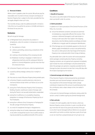 Transit Cover Section

2. 	 Removal of debris                                                  Conditions
Where a claim is payable under this section, We will also pay the       1. Benefit of insurance
reasonable costs incurred to remove, transport and dispose of
                                                                        The carrier or any other bailee of the Business Property cannot
Business Property that is subject to the claim, provided that You
                                                                        claim any benefit under this section.
are legally obliged to bear such costs.

The most We will pay under this additional benefit is limited to        2. Claims procedure
15% of the Sum Insured for this section or $25,000, whichever is        In addition to 8. Claims procedure of the General Provisions of the
the lesser, for any one Loss.                                           Policy, You must also:
                                                                        (a)	  nsure that delivered containers and seals are examined
                                                                             e
Exclusions
                                                                            immediately by a responsible official of the receiver. If the
We will not pay for Damage:                                                 container is delivered Damaged or with seals broken or
                                                                            missing or with seals other than stated in the shipping
(a)	  Refrigerated Stock, arising from any variation in
     to
                                                                            documents, note the delivery docket accordingly and retain
    temperature, unless the variation in temperature is directly 	
                                                                            all defective or irregular seals for subsequent identification,
    caused by:
                                                                        (b)	 f the Damage was not immediately apparent at the time of
                                                                             I
	   (i)	 fire, explosion or Flood,
                                                                            delivery, apply immediately for surveys to be performed by
	   (ii)	 
          collision, jack-knifing, overturning or derailment of the
                                                                            the carrier or other person who had charge of the Business
        Conveyance,
                                                                            Property to be conducted within three (3) days of delivery.
	   (iii)	 crashing or forced landing of the conveying Aircraft,
                                                                        Any admissible claim under this section will not be prejudiced
	   (iv)	  reakdown resulting in stoppage or malfunction of
          B
                                                                        where packages containing Business Property, excluding
        refrigerating machinery and the subsequent failure to
                                                                        shipping containers, are not opened and unpacked immediately
        perform its normal refrigeration cycle for more than four
                                                                        upon receipt into store, and Damage is only discovered by You
        (4) consecutive hours,
                                                                        when the packages are opened or unpacked, provided that the
(b)	 to Business Property sent by post, unless by registered post,      Damage has been discovered not later than ninety (90) days after
                                                                        the receipt of packages by the receiver.
(c)	 caused by ordinary leakage, ordinary loss in weight or 	 	
	   volume,
                                                                        3. General average and salvage clause
(d)	 that arises as a result of Business Property being worked upon,    If Your Business Property is being transported by sea between
(e)	  o Business Property caused by electronic, electrical or
     t                                                                  Australian ports and General Average is declared, We insure
    mechanical failure except where such failure occurs to the          Your proportion of the General Average and/or salvage
    Conveyance,                                                         contribution irrespective of the amount insured being less than
(f )	  rising from Theft of Business Property if the Conveyance,
      a                                                                 the contributory value, subject always to the Limit stated in
    Building, Situation, warehouse or place of storage used             the Schedule.
    during the Transit is not securely locked when unattended,
                                                                        In the event of a General Average contribution arising under this
(g) 	 rising from insufficiency or unsuitability of packing,
     a                                                                  section, contact Us before signing any General Average bond.
    preparation or stowage of the Business Property by You or
    Your Employees,                                                     4. Pairs and sets
(h) 	 rising from unfitness of any Conveyance or Packaging for
     a                                                                  In respect of a claim payable under this Section, where any
    the safe carriage of the Business Property,                         Business Property consists of articles in a pair or set, We will not
(i)	 as a result of unexplained shortage or disappearance,              pay more than the value of any particular article(s) of the pair
(j)	  rising from delay, loss of market, depreciation, deterioration
     a                                                                  or set which may be Damaged without reference to any special
    or any other consequential cause or loss or profit, except as       value which such article or articles may have as part of such pair
    may be provided by any additional benefit of this section.          or set, nor more than a proportionate part of such pair or set.




                                                                                                                                              51
 