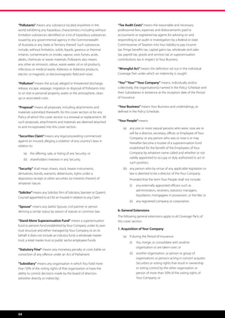 “Pollutants” means any substance located anywhere in the                    “Tax Audit Costs” means the reasonable and necessary
world exhibiting any hazardous characteristics including without            professional fees, expenses and disbursements paid to
limitation substances identified on a list of hazardous substances          accountants or registered tax agents for advising on and
issued by any governmental agency in the Commonwealth                       responding to an audit or investigation by a federal or state
of Australia or any State or Territory thereof. Such substances             Commissioner of Taxation into Your liability to pay income
include, without limitation, solids, liquids, gaseous or thermal            tax, fringe benefits tax, capital gains tax, wholesale and sales
irritants, contaminants or smoke, vapour, soot, fumes, acids,               tax, payroll tax, goods and services tax or superannuation
alkalis, chemicals or waste materials. Pollutants also means                contributions tax in respect to Your Business.
any other air emission, odour, waste water, oil or oil products,
infectious or medical waste, Asbestos or Asbestos products,                 “Wrongful Act” means the definition set out in the individual
electric or magnetic or electromagnetic field and noise.                    Coverage Part under which an indemnity is sought.

“Pollution” means the actual, alleged or threatened discharge,              “You” “Your” “Your Company” means, individually and/or
release, escape, seepage, migration or disposal of Pollutants into          collectively, the organisation(s) named in the Policy Schedule and
or on real or personal property, water or the atmosphere, clean             their Subsidiaries in existence at the inception date of the Period
up or associated costs.                                                     of Insurance.

“Proposal” means all proposals, including attachments and                   “Your Business” means Your Business and undertakings, as
materials submitted therewith, for this cover section or for any            defined in the Policy Schedule.
Policy of which this cover section is a renewal or replacement. All
such proposals, attachments and materials are deemed attached               “Your People” means:
to and incorporated into this cover section.                                    (a)	 any one or more natural persons who were, now are or
                                                                                     will be a director, secretary, officer, or Employee of Your
“Securities Claim” means any legal proceeding commenced
                                                                                     Company; or any person who was or now is or may
against an Insured, alleging a violation of any country’s laws in
                                                                                     hereafter become a trustee of a superannuation fund
relation to:
                                                                                     established for the benefit of the Employees of Your
     (a)	 the offering, sale, or listing of any Security; or                         Company by whatever name called and whether or not
                                                                                     validly appointed to occupy or duly authorised to act in
     (b)	 shareholders’ interests in any Security.
                                                                                     such position;
“Security” shall mean shares, stock, bearer instruments,                        (b)	 any person who by virtue of any applicable legislation or
derivatives, bonds, warrants, debentures, rights under a                             law is deemed to be a director of the Your Company.
depository receipt or other securities (or interests therein) of                	    Provided that the term Your People shall not include:
whatever nature.
                                                                                     (i)	 any externally appointed officers such as
                                                                                          administrators, receivers, statutory managers,
“Solicitor” means any Solicitor, firm of Solicitors, barrister or Queen’s
                                                                                          liquidators, mortgagees in possession, or the like; or
Counsel appointed to act for an Insured in relation to any Claim.
                                                                                     (ii)	 any registered company or corporation.
“Spouse” means any lawful Spouse, civil partner or person
deriving a similar status by reason of statute or common law.               b. General Extensions
                                                                            The following general extensions apply to all Coverage Parts of
“Stand Alone Superannuation Fund” means a superannuation                    this cover section:
fund or pension fund established by Your Company under its own
trust structure and either managed by Your Company or on its                1. Acquisition of Your Company
behalf. It does not include an industry fund, a wholesale master                (a)	 If during the Period of Insurance:
trust, a retail master trust or public sector employees’ funds.
                                                                                     (i)	 You merge, or consolidate with another
                                                                                          organisation or are taken-over; or
“Statutory Fine” means any monetary penalty or costs liable on
conviction of any offence under an Act of Parliament.                                (ii)	 another organisation, or person or group of
                                                                                           organisations or persons acting in concert acquires
“Subsidiary” means any organisation in which You hold more                                 Securities or voting rights that result in ownership
than 50% of the voting rights of that organisation or have the                             or voting control by the other organisation or
ability to control decisions made by the board of directors                                person of more than 50% of the voting rights of
(whether directly or indirectly).                                                          Your Company; or




54
 