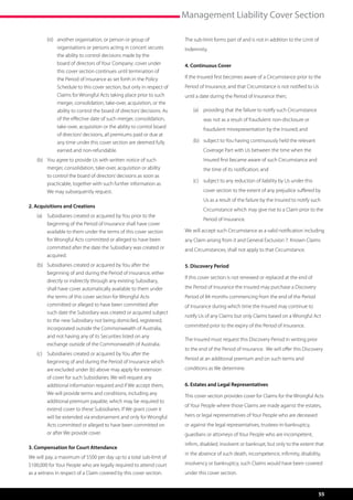 Management Liability Cover Section

        (iii)	 another organisation, or person or group of                The sub-limit forms part of and is not in addition to the Limit of
               organisations or persons acting in concert secures         Indemnity.
               the ability to control decisions made by the
               board of directors of Your Company; cover under            4. Continuous Cover
               this cover section continues until termination of
               the Period of Insurance as set forth in the Policy         If the Insured first becomes aware of a Circumstance prior to the  
               Schedule to this cover section, but only in respect of     Period of Insurance, and that Circumstance is not notified to Us
               Claims for Wrongful Acts taking place prior to such        until a date during the Period of Insurance then;
               merger, consolidation, take-over, acquisition, or the
               ability to control the board of directors’ decisions. As       (a)	 providing that the failure to notify such Circumstance
               of the effective date of such merger, consolidation,                was not as a result of fraudulent non-disclosure or
               take-over, acquisition or the ability to control board              fraudulent misrepresentation by the Insured; and
               of directors’ decisions, all premiums paid or due at
               any time under this cover section are deemed fully             (b)	 subject to You having continuously held the relevant
               earned and non-refundable.                                          Coverage Part with Us between the time when the
   (b)	 You agree to provide Us with written notice of such                        Insured first became aware of such Circumstance and
        merger, consolidation, take-over, acquisition or ability                   the time of its notification; and
        to control the board of directors’ decisions as soon as
                                                                              (c)	 subject to any reduction of liability by Us under this
        practicable, together with such further information as
        We may subsequently request.                                               cover section to the extent of any prejudice suffered by
                                                                                   Us as a result of the failure by the Insured to notify such
2. Acquisitions and Creations
                                                                                   Circumstance which may give rise to a Claim prior to the
   (a)	 Subsidiaries created or acquired by You prior to the
                                                                                   Period of Insurance.
        beginning of the Period of Insurance shall have cover
        available to them under the terms of this cover section           We will accept such Circumstance as a valid notification including
        for Wrongful Acts committed or alleged to have been               any Claim arising from it and General Exclusion 7. Known Claims
        committed after the date the Subsidiary was created or            and Circumstances, shall not apply to that Circumstance.
        acquired.
   (b)	 Subsidiaries created or acquired by You after the                 5. Discovery Period
        beginning of and during the Period of Insurance, either
                                                                          If this cover section is not renewed or replaced at the end of
        directly or indirectly through any existing Subsidiary,
        shall have cover automatically available to them under            the Period of Insurance the Insured may purchase a Discovery
        the terms of this cover section for Wrongful Acts                 Period of 84 months commencing from the end of the Period
        committed or alleged to have been committed after                 of Insurance during which time the Insured may continue to
        such date the Subsidiary was created or acquired subject
                                                                          notify Us of any Claims but only Claims based on a Wrongful Act
        to the new Subsidiary not being domiciled, registered,
                                                                          committed prior to the expiry of the Period of Insurance.
        incorporated outside the Commonwealth of Australia,
        and not having any of its Securities listed on any
                                                                          The Insured must request this Discovery Period in writing prior
        exchange outside of the Commonwealth of Australia.
                                                                          to the end of the Period of Insurance.  We will offer this Discovery
   (c)	 Subsidiaries created or acquired by You after the
                                                                          Period at an additional premium and on such terms and
        beginning of and during the Period of Insurance which
        are excluded under (b) above may apply for extension              conditions as We determine.
        of cover for such Subsidiaries. We will request any
        additional information required and if We accept them,            6. Estates and Legal Representatives
        We will provide terms and conditions, including any               This cover section provides cover for Claims for the Wrongful Acts
        additional premium payable, which may be required to
                                                                          of Your People where those Claims are made against the estates,
        extend cover to these Subsidiaries. If We grant cover it
        will be extended via endorsement and only for Wrongful            heirs or legal representatives of Your People who are deceased
        Acts committed or alleged to have been committed on               or against the legal representatives, trustees-in-bankruptcy,
        or after We provide cover.                                        guardians or attorneys of Your People who are incompetent,
                                                                          infirm, disabled, insolvent or bankrupt, but only to the extent that
3. Compensation for Court Attendance
                                                                          in the absence of such death, incompetence, infirmity, disability,
We will pay, a maximum of $500 per day up to a total sub-limit of
$100,000 for Your People who are legally required to attend court         insolvency or bankruptcy, such Claims would have been covered
as a witness in respect of a Claim covered by this cover section.         under this cover section.


                                                                                                                                            55
 