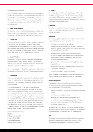 Consequence of non-disclosure                                           8.	Privacy

If You fail to comply with Your duty of disclosure for a new Policy,    We are bound by the National Privacy Principles (NPPs) and
                                                                        comply with the Privacy Act 1988 (Cth).  We are committed to
or before You renew, extend, vary or reinstate Your Policy We may
                                                                        ensuring that all Our business dealings comply with the NPPs
be entitled to reduce Our liability under the Policy in respect
                                                                        and acknowledge the importance of keeping personal details for
of a claim or may cancel it.  If Your non-disclosure is fraudulent,
                                                                        individuals confidential and secure.
We may also have the option of avoiding the Policy from its
commencement.
                                                                        Collection

4.	 Other Party’s interests                                             We collect personal information for the purpose of providing
                                                                        insurance, including arranging insurance, Policy administration
We only cover persons specified in the Policy as entitled to cover
                                                                        and claims handling.
for the relevant interest specified. If You want to cover a person’s
interest that is not specified You need to apply to Us for this.
                                                                        Disclosure

5.	 Cooling Off                                                         When necessary, We may disclose Your personal information to
                                                                        and/or collect Your personal information from:
If You are not completely satisfied with the Policy You may cancel
it by notifying Us in writing within 30 days of cover having            •	   other companies within the same Group;
commenced. You will receive a refund of the amount You have             •	   other insurers, financial institutions, insurance and claims
paid unless You have made or are entitled to make a claim under              reference agencies, credit agencies, loss assessors, financial or
the Policy. You still have cancellation rights after this Cooling Off        investigative service providers;
period ends, which are set out in the General Conditions.               •	   service providers including: mail delivery, information
                                                                             technology, research and development, customer research,
6.	 Code of Practice                                                         imaging and document management, legal and other
The Insurance Council of Australia Limited has developed the                 professional service providers;
General Insurance Code of Practice, which is a self regulatory          •	   government, law enforcement or statutory bodies, where
code for use by all insurers. The Code aims to raise the standards           required By-law;
of practice and service in the insurance industry.                      •	   dispute resolution service providers, such as the Financial
We are a signatory to the Code. If You require further information           Ombudsman Service; and
about the General Insurance Code of Practice, please contact Us.        •	   hospitals, medical and health professionals.

                                                                        Where You are an insured person and not the Policyholder, We
7.	Complaints
                                                                        may disclose Your personal information to the Policyholder.
If You have a complaint, You may contact Us and request that We
review the matter.  If You are dissatisfied with Our decision, You      Disclosure overseas
may request it be reviewed by Our Internal Dispute Resolution
                                                                        There are also instances where We may have to send Your
(IDR) Committee.
                                                                        personal information overseas or collect personal information
If You are unhappy with Our decision You may refer Your                 from overseas. These instances include:
dispute to the Financial Ombudsman Service (FOS). The FOS is
                                                                        •	   sending Your personal information to companies in the same
a free and independent external dispute resolution scheme for
                                                                             Group;
consumers approved by the Australian Securities and Investment
                                                                        •	   when You have asked Us to do so;
Commission for disputes. The scheme applies to matters that are
covered by the FOS’  Terms of Reference. We are a member of this        •	   when We are authorised or required By-law to do so;
scheme and We agree to be bound by the FOS’ determinations              •	   when We have outsourced a business activity or function
on disputes but You are not so bound. If You wish Your dispute               to an overseas service provider with whom We have a
to be determined by the FOS, You must refer Your dispute to the              contractual arrangement; or
FOS within 2 years of the date of Our final IDR response. You may
                                                                        We will only send Your personal information overseas or collect
refer the matter to the FOS by contacting them at:
                                                                        personal information about You from overseas for the purposes in
Financial Ombudsman Service                                             this statement and in compliance with the privacy regime.
GPO Box 3
Melbourne Victoria 3001                                                 Use
Phone: 1300 78 08 08                                                    We use and disclose Your personal information for the purposes
Email: info@fos.org.au                                                  providing insurance, including arranging insurance, Policy
Website: www.fos.org.au                                                 administration, claims handling and dispute resolution.




2
 