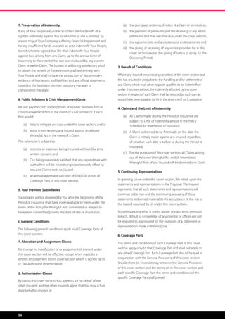 7. Preservation of Indemnity                                               (a)	 the giving and receiving of notice of a Claim or termination;
If any of Your People are unable to obtain the full benefit of a           (b)	 the payment of premiums and the receiving of any return
right to indemnity against You to which he or she is entitled, by               premiums that may become due under this cover section;
reason only of Your Company suffering Financial Impairment and             (c)	 the agreement to and acceptance of endorsements; and
having insufficient funds available so as to indemnify Your People,
                                                                           (d)	 the giving or receiving of any notice provided for in this
then it is hereby agreed that We shall indemnify Your People
                                                                                cover section except the giving of notice to apply for the
against Loss arising from any Claim, up to the annual Limit of
                                                                                Discovery Period.
Indemnity to the extent it has not been reduced by any current
Claim or earlier Claim. The burden of adducing satisfactory proof      3. Breach of Conditions
to obtain the benefit of this extension shall rest entirely with
Your People and shall include the production of documentary            Where any Insured breaches any condition of this cover section and
evidence of Your assets and liabilities and any official statements    this has resulted in prejudice to the handling and/or settlement of
issued by the liquidator, receiver, statutory manager or               any Claim, which in all other respects qualifies to be indemnified
compromise manager.                                                    under this cover section, the indemnity afforded by this cover
                                                                       section in respect of such Claim shall be reduced to such sum as
8. Public Relations  Crisis Management Costs                          would have been payable by Us in the absence of such prejudice.

We will pay the costs and expenses of a public relations firm or       4. Claims and the Limit of Indemnity
crisis management firm in the event of a Circumstance, if such
firm would;                                                                (a)	 All Claims made during the Period of Insurance are
                                                                                subject to Limit of Indemnity set out in the Policy
     (a)	 help to mitigate any Loss under this cover section; and/or            Schedule for that Period of Insurance.
     (b)	 assist in exonerating any Insured against an alleged             (b) 	 A Claim is deemed to be first made on the date the
          Wrongful Act in the event of a Claim.                                  Claim is initially made against any Insured, regardless
This extension is subject to:                                                    of whether such date is before or during the Period of
                                                                                 Insurance.
     (a)	 no costs or expenses being incurred without Our prior
          written consent; and                                             (c)	 For the purposes of this cover section, all Claims arising
                                                                                out of the same Wrongful Act and all Interrelated
     (b)	 Our being reasonably satisfied that any expenditure with
                                                                                Wrongful Acts of any Insured will be deemed one Claim.
          such a firm will be more than proportionately offset by
          reduced Claims costs to Us; and
                                                                       5. Continuing Representations
     (c)	 an annual aggregate sub-limit of $100,000 across all
          Coverage Parts of this cover section.                        In granting cover under this cover section, We relied upon the
                                                                       statements and representations in the Proposal. The Insured
9. Your Previous Subsidiaries                                          represents that all such statements and representations will
                                                                       continue to be true and the continuing accuracy of these
Subsidiaries sold or dissolved by You after the beginning of the       statements is deemed material to the acceptance of the risk or
Period of Insurance shall have cover available to them under the       the hazard assumed by Us under this cover section.
terms of this Policy for Wrongful Acts committed or alleged to
have been committed prior to the date of sale or dissolution.          Notwithstanding what is stated above, any act, error, omission,
                                                                       breach, default or knowledge of any director or officer will not
c. General Conditions                                                  be imputed to any Insured for the purposes of a statement or
                                                                       representation made in the Proposal.
The following general conditions apply to all Coverage Parts of
this cover section:                                                    6. Coverage Parts
1. Alteration and Assignment Clause                                    The terms and conditions of each Coverage Part of this cover
No change in, modification of or assignment of interest under          section apply only to that Coverage Part and shall not apply to
this cover section will be effective except when made by a             any other Coverage Part. Each Coverage Part should be read in
written endorsement to this cover section which is signed by Us        conjunction with the General Provisions of this cover section.
or Our authorised representative.                                      Should there be inconsistency between the General Provisions
                                                                       of this cover section and the terms set in this cover section and
2. Authorisation Clause                                                each specific Coverage Part, the terms and conditions of the
                                                                       specific Coverage Part shall prevail.
By taking this cover section, You agree to act on behalf of the
other Insureds and the other Insureds agree that You may act on
their behalf in respect of:




56
 