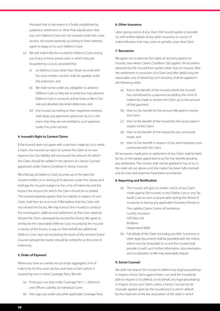 Provided that to the extent it is finally established by       6. Other Insurance
         judgment, settlement or other final adjudication that
                                                                        Upon giving notice of any Claim the Insured agrees to provide
         any such Defence Costs are not covered under this cover        Us with written details of any other insurance or source of
         section, all Insured severally according to their interests,   indemnification that may cover or partially cover that Claim.
         agree to repay to Us such Defence Costs.
                                                                        7. Recoveries
     (c)	 We will indemnify the Insured for Defence Costs arising
         out of any criminal prosecution in which they are              We agree not to exercise Our rights of recovery against an
         Acquitted by a Court, provided that:                           Insured, save where Claims Condition 2(b) applies. All recoveries
                                                                        obtained by the Insured from parties other than an Insured, after
         (i)	 no Defence Costs other than those incurred with
                                                                        the settlement or resolution of a Claim and after deducting the
              Our prior written consent shall be payable under
                                                                        reasonable cost of obtaining such recovery, shall be applied in
              this extension; and                                       the following order:
         (ii)	 We shall not be under any obligation to advance
                                                                            (a)	 first to the benefit of the Insured, where the Insured
              Defence Costs as they are incurred, but may advance
                                                                                 has contributed to a payment exceeding the Limit of
              Defence Costs in amounts and at times as We in Our                 Indemnity made to resolve the Claim up to the amount
              sole and absolute discretion determine; and                        of that payment;
         (iii)	 the Insured, according to their respective interests,       (b)	 then to Our benefit for the amount We paid to resolve
              shall repay any payments advanced  by Us in the                    the Claim;
              event that they are not entitled to such payment              (c)	 then to the benefit of the Insured for the Excess paid in
              under this cover section.                                          respect of the Claim;
                                                                            (d)	 then to the benefit of the Insured for any uninsured
4. Insured’s Right to Contest Claims                                             losses; and
                                                                            (e)	 then to Our benefit in respect of any administrative costs
If the Insured does not agree with a decision made by Us to settle
                                                                                 connected with the Claim.
a Claim, the Insured can elect to contest the Claim at its own
                                                                        All recoveries made prior to settlement of any Claim shall be held
expense but Our liability will not exceed the amount for which
                                                                        by You or the lawyer appointed to act for Our benefit pending
the Claim should be settled in the opinion of a Senior Counsel
                                                                        any settlement. The monies shall not be applied to You or Us in
appointed under Claims Condition 9. Senior Counsel.
                                                                        the order set out above until the matter has been fully resolved
We shall pay all Defence Costs incurred up to the date the              and all costs and expenses have been ascertained.

Insured notifies Us in writing of its election under this clause, and   8. Reporting and Notification
shall pay the Insured (subject to the Limit of Indemnity and the
                                                                            (a)	 The Insured, will give Us written notice of any Claim
Excess) the amount for which the Claim should be so settled.
                                                                                 made against the Insured, or any Fidelity Loss or any Tax
The Insured expressly agrees that Our liability in respect of such               Audit Costs as soon as practicable during the Period of
Claim shall then be at an end. If We believe that the Claim will                 Insurance or during any applicable Discovery Period to:
not exceed the Excess, We may instruct the Insured to conduct               	   The Liability Claims Centre of Excellence
the investigation, defence and settlement at their own expense.                 Lumley Insurance
Should the Claim subsequently exceed the Excess, We agree to                    GPO Box 524
reimburse the reasonable Defence Costs incurred by the Insured                  Brisbane
in excess of the Excess, or pay on their behalf any additional                  Queensland 4000
Defence Costs, but not exceeding the lesser of the amount Senior            (b)	 Full details of the Claim (including any Writ, Summons or
Counsel advised the matter should be settled for or the Limit of                 other legal document) shall be provided with the notice,
                                                                                 which must be forwarded to Us and the Insured shall
Indemnity.
                                                                                 provide Us with such further information, documentation
                                                                                 and co-operation as We may reasonably require.
5. Order of Payment

Where you have an overall annual single aggregate Limit of              9. Senior Counsel
Indemnity for this cover section and have a Claim which is              We shall not require the Insured to defend any legal proceedings
covered by one or more Coverage Parts, We will:                         in respect of any Claim against them, nor shall the Insured be
                                                                        able to require Us to defend, on its behalf, any legal proceedings
     (a)	 firstly pay Loss due under Coverage Part 1 – Directors’
                                                                        in respect of any such Claim, unless a Senior Counsel (to be
         and Officers Liability, b) Individual Cover;                   mutually agreed upon by the Insured and Us and in default
     (b)	 then pay Loss under any other applicable Coverage Parts.      by the chairman of the bar association of the state in which



58
 