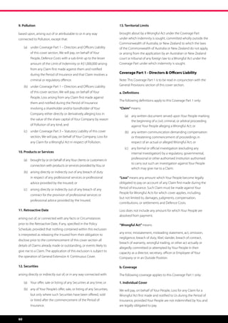 9. Pollution                                                                13. Territorial Limits

based upon, arising out of or attributable to or in any way                 brought about by a Wrongful Act under the Coverage Part
connected to Pollution, except that:                                        under which indemnity is sought, committed wholly outside the
                                                                            Commonwealth of Australia, or New Zealand to which the laws
     (a)	 under Coverage Part 1 – Directors and Officers Liability          of the Commonwealth of Australia or New Zealand do not apply,
          of this cover section, We will pay, on behalf of Your             or arising from the application by an Australian or New Zealand
          People, Defence Costs with a sub-limit up to the lesser           court or tribunal of any foreign law to a Wrongful Act under the
          amount of the Limit of Indemnity or A$1,000,000 arising           Coverage Part under which indemnity is sought.
          from any Claim first made against them and notified
          during the Period of Insurance and that Claim involves a
                                                                            Coverage Part 1 - Directors  Officers Liability
          criminal or regulatory offence.                                   Note: This Coverage Part 1 is to be read in conjunction with the
     (b)	 under Coverage Part 1 – Directors and Officers Liability          General Provisions section of this cover section.

          of this cover section, We will pay, on behalf of Your             a. Definitions
          People, Loss arising from any Claim first made against
                                                                            The following definitions apply to this Coverage Part 1 only:
          them and notified during the Period of Insurance
          involving a shareholder and/or bondholder of Your                 “Claim” means:
          Company either directly or derivatively alleging loss in
                                                                                (a)	 any written document served upon Your People marking
          the value of the share capital of Your Company by reason
                                                                                     the beginning of a civil, criminal, or arbitral proceeding
          of Pollution of any kind; and                                              against Your People alleging a Wrongful Act; or
     (c)	 under Coverage Part 3 – Statutory Liability of this cover             (b)	 any written communication demanding compensation
          section, We will pay, on behalf of Your Company, Loss for                  or threatening commencement of proceedings in
          any Claim for a Wrongful Act in respect of Pollution.                      respect of an actual or alleged Wrongful Act; or
                                                                                (c)	 any formal or official investigation (excluding any
10. Products or Services                                                             internal investigation) by a regulatory, governmental,
                                                                                     professional or other authorised institution authorised
     (a)	 brought by or on behalf of any Your clients or customers in
                                                                                     to carry out such an investigation against Your People
          connection with products or services provided by You; or
                                                                                     which may give rise to a Claim.
     (b)	 arising directly or indirectly out of any breach of duty
          in respect of any professional services or professional           “Loss” means any amount which Your People become legally
          advice provided by the Insured; or                                obligated to pay on account of any Claim first made during the
     (c)	 arising directly or indirectly out of any breach of any           Period of Insurance. Such Claim must be made against Your
                                                                            People for Wrongful Acts for which cover applies, including,
          contract for the provision of professional services or
                                                                            but not limited to, damages, judgments, compensation,
          professional advice provided by the Insured.
                                                                            contributions, or settlements and Defence Costs.

11. Retroactive Date                                                        Loss does not include any amount for which Your People are
                                                                            absolved from payment.
arising out of, or connected with any facts or Circumstances
prior to the Retroactive Date, if any, specified in the Policy              “Wrongful Act” means:
Schedule, provided that nothing contained within this exclusion
                                                                            any error, misstatement, misleading statement, act, omission,
is interpreted as releasing the Insured from their obligation to
                                                                            negligence, breach of duty, libel, slander, breach of contract,
disclose prior to the commencement of this cover section all
                                                                            breach of warranty, wrongful trading, or other act actually or
details of Claims already made or outstanding, or events likely to
                                                                            allegedly committed or attempted by Your People in their
give rise to a Claim. The application of this exclusion is subject to
                                                                            capacity as a director, secretary, officer or Employee of Your
the operation of General Extension 4. Continuous Cover.                     Company or in an Outside Position.

12. Securities                                                              b. Coverage

arising directly or indirectly out of, or in any way connected with:        The following coverage applies to this Coverage Part 1 only:

     (a)	 Your offer, sale or listing of any Securities at any time; or     1. Individual Cover
     (b)	 any of Your People’s offer, sale, or listing of any Securities,   We will pay, on behalf of Your People, Loss for any Claim for a
          but only where such Securities have been offered, sold            Wrongful Act first made and notified to Us during the Period of
          or listed after the commencement of the Period of                 Insurance, provided Your People are not indemnified by You and
          Insurance.                                                        are legally obligated to pay.


60
 