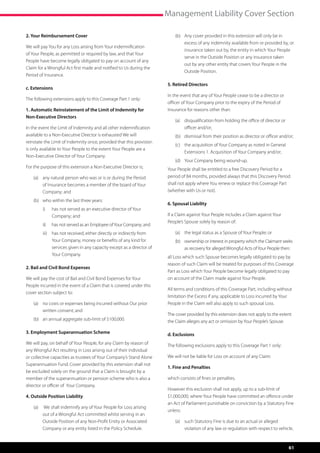 Management Liability Cover Section

2. Your Reimbursement Cover                                                  (b)	 Any cover provided in this extension will only be in
                                                                                  excess of any indemnity available from or provided by, or
We will pay You for any Loss arising from Your indemnification
                                                                                  insurance taken out by, the entity in which Your People
of Your People, as permitted or required by law, and that Your
                                                                                  serve in the Outside Position or any insurance taken
People have become legally obligated to pay on account of any
                                                                                  out by any other entity that covers Your People in the
Claim for a Wrongful Act first made and notified to Us during the
                                                                                  Outside Position.
Period of Insurance.
                                                                         5. Retired Directors
c. Extensions
                                                                         In the event that any of Your People cease to be a director or
The following extensions apply to this Coverage Part 1 only:
                                                                         officer of Your Company prior to the expiry of the Period of
1. Automatic Reinstatement of the Limit of Indemnity for                 Insurance for reasons other than:
Non-Executive Directors
                                                                             (a)	 disqualification from holding the office of director or
In the event the Limit of Indemnity and all other indemnification                 officer and/or;
available to a Non-Executive Director is exhausted We will                   (b)	 dismissal from their position as director or officer and/or;
reinstate the Limit of Indemnity once, provided that this provision
                                                                             (c)	 the acquisition of Your Company as noted in General
is only available to Your People to the extent Your People are a
                                                                                  Extensions 1. Acquisition of Your Company and/or;
Non-Executive Director of Your Company.
                                                                             (d)	 Your Company being wound-up.
For the purpose of this extension a Non-Executive Director is;           Your People shall be entitled to a free Discovery Period for a
    (a)	 any natural person who was or is or during the Period           period of 84 months, provided always that this Discovery Period
         of Insurance becomes a member of the board of Your              shall not apply where You renew or replace this Coverage Part
         Company; and                                                    (whether with Us or not).

    (b)	 who within the last three years:
                                                                         6. Spousal Liability
        i)	    has not served as an executive director of Your
               Company; and                                              If a Claim against Your People includes a Claim against Your
                                                                         People’s Spouse solely by reason of:
        ii)	   has not served as an Employee of Your Company; and
        iii)	 has not received, either directly or indirectly from           (a)	 the legal status as a Spouse of Your People; or
              Your Company, money or benefits of any kind for                (b)	 ownership or interest in property which the Claimant seeks
              services given in any capacity except as a director of              as recovery for alleged Wrongful Acts of Your People then:
              Your Company.
                                                                         all Loss which such Spouse becomes legally obligated to pay by
                                                                         reason of such Claim will be treated for purposes of this Coverage
2. Bail and Civil Bond Expenses
                                                                         Part as Loss which Your People become legally obligated to pay
We will pay the cost of Bail and Civil Bond Expenses for Your            on account of the Claim made against Your People.
People incurred in the event of a Claim that is covered under this
                                                                         All terms and conditions of this Coverage Part, including without
cover section subject to:
                                                                         limitation the Excess if any, applicable to Loss incurred by Your
    (a)	 no costs or expenses being incurred without Our prior           People in the Claim will also apply to such spousal Loss.
         written consent; and
                                                                         The cover provided by this extension does not apply to the extent
    (b)	 an annual aggregate sub-limit of $100,000.                      the Claim alleges any act or omission by Your People’s Spouse.

3. Employment Superannuation Scheme                                      d. Exclusions
We will pay, on behalf of Your People, for any Claim by reason of        The following exclusions apply to this Coverage Part 1 only:
any Wrongful Act resulting in Loss arising out of their individual
or collective capacities as trustees of Your Company’s Stand Alone       We will not be liable for Loss on account of any Claim:
Superannuation Fund. Cover provided by this extension shall not
                                                                         1. Fine and Penalties
be excluded solely on the ground that a Claim is brought by a
member of the superannuation or pension scheme who is also a             which consists of fines or penalties.
director or officer of  Your Company.
                                                                         However this exclusion shall not apply, up to a sub-limit of
4. Outside Position Liability                                            $1,000,000, where Your People have committed an offence under
                                                                         an Act of Parliament punishable on conviction by a Statutory Fine
    (a)	 We shall indemnify any of Your People for Loss arising
                                                                         unless:
         out of a Wrongful Act committed whilst serving in an
         Outside Position of any Non-Profit Entity or Associated             (a)	 such Statutory Fine is due to an actual or alleged
         Company or any entity listed in the Policy Schedule.                     violation of any law or regulation with respect to vehicle,


                                                                                                                                            61
 