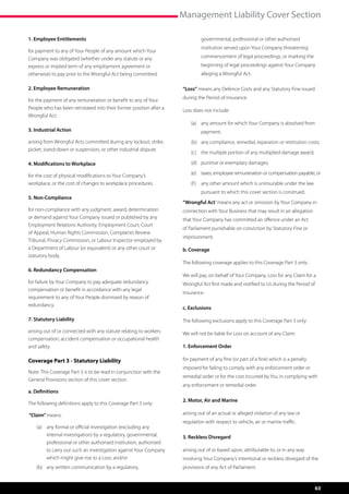 Management Liability Cover Section

1. Employee Entitlements                                                     governmental, professional or other authorised
                                                                             institution served upon Your Company threatening
for payment to any of Your People of any amount which Your
Company was obligated (whether under any statute or any                      commencement of legal proceedings, or marking the
express or implied term of any employment agreement or                       beginning of legal proceedings against Your Company
otherwise) to pay prior to the Wrongful Act being committed.                 alleging a Wrongful Act.

2. Employee Remuneration                                            “Loss” means any Defence Costs and any Statutory Fine issued

for the payment of any remuneration or benefit to any of Your       during the Period of Insurance.
People who has been reinstated into their former position after a   Loss does not include:
Wrongful Act.
                                                                        (a)	 any amount for which Your Company is absolved from
3. Industrial Action                                                         payment;
arising from Wrongful Acts committed during any lockout, strike,        (b)	 any compliance, remedial, reparation or restitution costs;
picket, stand-down or suspension, or other industrial dispute.
                                                                        (c)	 the multiple portion of any multiplied damage award;

4. Modifications to Workplace                                           (d)	 punitive or exemplary damages;

for the cost of physical modifications to Your Company’s                (e)	 taxes, employee remuneration or compensation payable; or
workplace, or the cost of changes to workplace procedures.              (f )	 any other amount which is uninsurable under the law
                                                                             pursuant to which this cover section is construed.
5. Non-Compliance
                                                                    “Wrongful Act” means any act or omission by Your Company in
for non-compliance with any judgment, award, determination          connection with Your Business that may result in an allegation
or demand against Your Company issued or published by any           that Your Company has committed an offence under an Act
Employment Relations Authority, Employment Court, Court
                                                                    of Parliament punishable on conviction by Statutory Fine or
of Appeal, Human Rights Commission, Complaints Review
                                                                    imprisonment.
Tribunal, Privacy Commission, or Labour Inspector employed by
a Department of Labour (or equivalent) or any other court or        b. Coverage
statutory body.
                                                                    The following coverage applies to this Coverage Part 3 only:
6. Redundancy Compensation
                                                                    We will pay, on behalf of Your Company, Loss for any Claim for a
for failure by Your Company to pay adequate redundancy              Wrongful Act first made and notified to Us during the Period of
compensation or benefit in accordance with any legal
                                                                    Insurance.
requirement to any of Your People dismissed by reason of
redundancy.
                                                                    c. Exclusions

7. Statutory Liability                                              The following exclusions apply to this Coverage Part 3 only:
arising out of or connected with any statute relating to workers    We will not be liable for Loss on account of any Claim:
compensation, accident compensation or occupational health
and safety.                                                         1. Enforcement Order

Coverage Part 3 - Statutory Liability                               for payment of any fine (or part of a fine) which is a penalty
                                                                    imposed for failing to comply with any enforcement order or
Note: This Coverage Part 3 is to be read in conjunction with the
                                                                    remedial order or for the cost incurred by You in complying with
General Provisions section of this cover section.
                                                                    any enforcement or remedial order.
a. Definitions
                                                                    2. Motor, Air and Marine
The following definitions apply to this Coverage Part 3 only:

“Claim” means:                                                      arising out of an actual or alleged violation of any law or
                                                                    regulation with respect to vehicle, air or marine traffic.
    (a)	 any formal or official investigation (excluding any
         internal investigation) by a regulatory, governmental,     3. Reckless Disregard
         professional or other authorised institution, authorised
         to carry out such an investigation against Your Company    arising out of or based upon, attributable to, or in any way
         which might give rise to a Loss; and/or                    involving Your Company’s intentional or reckless disregard of the
    (b)	 any written communication by a regulatory,                 provisions of any Act of Parliament.


                                                                                                                                     63
 
