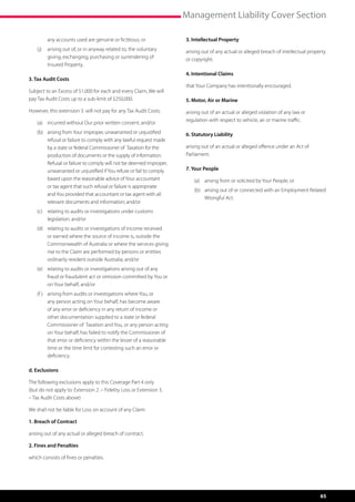 Management Liability Cover Section

         any accounts used are genuine or fictitious; or               3. Intellectual Property
    (j)	 arising out of, or in anyway related to, the voluntary        arising out of any actual or alleged breach of intellectual property
         giving, exchanging, purchasing or surrendering of             or copyright.
         Insured Property.
                                                                       4. Intentional Claims
3. Tax Audit Costs
                                                                       that Your Company has intentionally encouraged.
Subject to an Excess of $1,000 for each and every Claim, We will
pay Tax Audit Costs up to a sub-limit of $250,000.                     5. Motor, Air or Marine
However, this extension 3. will not pay for any Tax Audit Costs;       arising out of an actual or alleged violation of any law or
                                                                       regulation with respect to vehicle, air or marine traffic.
    (a)	 incurred without Our prior written consent; and/or
    (b)	 arising from Your improper, unwarranted or unjustified        6. Statutory Liability
         refusal or failure to comply with any lawful request made
         by a state or federal Commissioner of  Taxation for the       arising out of an actual or alleged offence under an Act of
         production of documents or the supply of information.         Parliament.
         Refusal or failure to comply will not be deemed improper,
         unwarranted or unjustified if You refuse or fail to comply    7. Your People
         based upon the reasonable advice of Your accountant               (a)	 arising from or solicited by Your People; or
         or tax agent that such refusal or failure is appropriate
                                                                           (b)	 arising out of or connected with an Employment Related
         and You provided that accountant or tax agent with all
                                                                                Wrongful Act.
         relevant documents and information; and/or
    (c)	 relating to audits or investigations under customs
         legislation; and/or
    (d)	 relating to audits or investigations of income received
         or earned where the source of income is, outside the
         Commonwealth of Australia or where the services giving
         rise to the Claim are performed by persons or entities
         ordinarily resident outside Australia; and/or
    (e)	 relating to audits or investigations arising out of any
         fraud or fraudulent act or omission committed by You or
         on Your behalf; and/or
    (f )	 arising from audits or investigations where You, or
          any person acting on Your behalf, has become aware
          of any error or deficiency in any return of income or
          other documentation supplied to a state or federal
          Commissioner of  Taxation and You, or any person acting
          on Your behalf, has failed to notify the Commissioner of
          that error or deficiency within the lesser of a reasonable
          time or the time limit for contesting such an error or
          deficiency.

d. Exclusions

The following exclusions apply to this Coverage Part 4 only
(but do not apply to: Extension 2. – Fidelity Loss or Extension 3.
– Tax Audit Costs above)

We shall not be liable for Loss on account of any Claim:

1. Breach of Contract

arising out of any actual or alleged breach of contract.

2. Fines and Penalties

which consists of fines or penalties.




                                                                                                                                        65
 