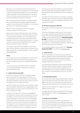 Important Information

We may also use and disclose Your personal information for a              GST exclusive basis. Any claim settlements, up to the total of all
secondary purpose related to the purpose for which We collected           amounts insured, will be calculated with reference to Your GST
it, where You would reasonably expect Us to use or disclose Your          status and the GST status of the property which is the subject of
personal information for that secondary purpose. In the case of           the claim.
sensitive information, any secondary purpose, use or disclosure
                                                                          This outline of the effect of the GST on Your Policy is for general
will be directly related to the purpose of collection.
                                                                          information only. You should not rely on this information without
When We disclose personal information to third parties We limit           first seeking expert advice on the application of the GST to Your
their use and disclosure to the specific purpose for which We             particular circumstances.
supplied it.  By providing personal information to Us or Our agent,
You consent to Us making these disclosures.                               10.	Terrorism Insurance Act 2003 (Cth)
                                                                          Some sections of this Policy exclude cover for losses as a result of
Without Your Personal information, We may not be able to
                                                                          Terrorism.
provide You with the services You require.
                                                                          In the event that damage to property occurs and the cause of
When You give Us personal information about other individuals,
                                                                          the damage is declared a terrorist incident by the responsible
We rely on You to have made, or make, them aware that You will,
                                                                          Minister, then You may be afforded protection within the limits
or may, provide their information to Us and the types of third
                                                                          of indemnity of this Policy by virtue of the Terrorism Insurance
parties We may provide it to; the relevant purposes We and the
                                                                          Act 2003.  The operation of this Act may also serve to reduce
third parties will use it for; and how they can access it.  If You have
                                                                          the settlement of Your loss to a percentage of the otherwise
not done or will not do either of these things, You must tell Us
                                                                          recoverable loss.  In the event that the settlement is reduced then
before You provide the relevant information.
                                                                          this will be at the direction of the Minister.
If You require a copy of Our Privacy Statement, the full Privacy          A more detailed explanation of the operation of the Terrorism
Policy, or further information, please contact Your nearest Lumley        Insurance Act 2003 can be obtained at www.arpc.gov.au.
office and ask for the Compliance Manager or visit Our website at
www.lumley.com.au.
                                                                          11.	 Underinsurance
                                                                          It is Your responsibility to ensure that the Sums Insured of the
Access
                                                                          Vehicle or property You want insured by this Policy are adequate.
You can request access to, and if applicable the correction of, the       Sums Insured should reflect the new replacement value of
personal information We hold about You by contacting Us. A                any Vehicle or property to be insured. If Sums Insured are not
fee may be charged to cover the cost associated with providing            adequate, claims may not be paid in full.
access.
                                                                          You should review the adequacy of Sums Insured periodically
In some circumstances, We are able to deny Your request for               during the Period of Insurance and prior to renewal each year.
access to personal information. If We deny Your request for               Inadequacy of Sums Insured can present significant issues of
access, We will tell You why.                                             financial hardship. If You are unable to establish the adequacy of
                                                                          Sums Insured, You should seek assistance from Your insurance
9.	 Goods and Services Tax (GST)                                          advisor.
All amounts insured by the Policy are in accordance with the
advice You have given to Us regarding Your GST status . Any               12.	Financial Claims Scheme
claim settlements, up to the total of all amounts insured, will be        Some sections of this Policy may be a ‘protected Policy’ under the
calculated with reference to Your GST status and the GST status of        Federal Government’s Financial Claims Scheme (FCS) and only
the property which is the subject of the claim.                           applies in the event of an insurer becoming insolvent and the
                                                                          Federal Treasurer declaring that the FCS will apply to that insurer.
We will not be liable to pay any GST, or any fine, penalty or charge
that You are liable for arising out of Your misrepresentation of, or      Payment of a claim under the FCS is subject to the Scheme’s
failure to disclose, Your proper input tax credit entitlement on the      eligibility criteria being met.
Premium relating to the Policy.
                                                                          Information about the FCS can be obtained from the Australian
In respect of Your Policy with Us, where You are registered for           Prudential Regulation Authority at www.apra.gov.au by calling
GST purposes, You should calculate Your proposed Sums Insured             1300 13 10 60.
with reference to the GST status of each item of property to be
insured. Depending on the GST status of each item of property             13. Exclusions and Conditions
to be insured, the Sums Insured may or may not include a GST              General Exclusions apply to all sections of this Policy. Each
component. An amount for GST should only be included in the               section also contains exclusions which apply specifically to that
Sum Insured if the item of property to be insured which are not           section. The exclusions explain the circumstances in which We
used 100% for business use. All items of property to be insured           will not cover You. Please refer to the General Exclusions and the
which are used 100% for business use should be insured on a               exclusions in each section for full details.


                                                                                                                                               3
 