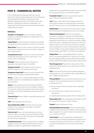 Part A - Commercial Motor

PART A - COMMERCIAL MOTOR                                            manufacturer on the specific Vehicle model insured by this Policy,
                                                                     but only whilst attached to, on, or within Your Vehicle.
In Part A of Motorpack the following words have a special
                                                                     “Immediate Family” means Your spouse, de-facto partner,
meaning. The definitions below apply only to Part A of Motorpack
                                                                     parents, siblings and dependent children.
and override all other definitions, including the General
Definitions applying to all sections of the Policy and the other     “Loss” means sudden physical loss, Damage or destruction
definitions contained in the other Parts of Motorpack.  The          to Your Vehicle caused by an unexpected event not otherwise
singular shall include the plural and vice versa, except where the   excluded.  The loss must occur at an identifiable time and place.
context otherwise requires.
                                                                     “Market Value” means Our assessment of the value (including
                                                                     GST) of Your Vehicle immediately prior to any Loss or Damage.
Definitions
“Accident” or “Accidental” means unintended, unforeseen,             “Mechanical Breakdown” means the actual breaking,
fortuitous or unanticipated happening or mishap, which is not        burning out or malfunction of any part of Your Motor Vehicle
expected or designed.                                                (excluding such breakdown due to placing an incorrect type, or
                                                                     inappropriate of fuel, lubricant or coolant into a Vehicle, or failing
“Agreed Value” means the amount nominated by You that We             to place the correct or appropriate fuel, lubricant or coolant into
have agreed to insure Your Vehicle for, as shown in the Schedule.    a Vehicle.) whilst in the course of use within the limits specified
“Basic Excess” means the amount shown in the Policy Schedule         by the manufacturer, as a result of internal, electronic, electrical or
which You must contribute to each and every claim in respect of      mechanical defect causing sudden stoppage of normal operation
each and every Vehicle.                                              and necessitating repair before it can resume normal operation.

“Comprehensive Cover” means if this is shown on Your Policy          “Mobile Plant” means a self propelled Vehicle or machine
Schedule, We will provide cover to You under Section 1 and           which is not normally registered for on road use and is used for
Section 2 of Part A of Motorpack.                                    excavating, digging, grading, scraping, drilling, lifting, pumping,
                                                                     spraying, loading and unloading, vacuuming and similar activities.
“Damage” means any physical Loss, or destruction as
appropriate to describe the type of Loss suffered.                   “Own Damage Cover” means if this is shown on Your Policy
                                                                     Schedule, We will provide cover to You under Section 1 of Part A
“Dangerous Goods” means freight that consists of goods
                                                                     of Motorpack only.
defined as dangerous in the Dangerous Goods code.
                                                                     “Part” means one of the three covers provided by Motorpack,
“Dangerous Goods Code” means the current Australian Code
                                                                     comprising Part A - Commercial Motor, Part B - Heavy Motor and
for the Transport of Dangerous Goods by Road and Rail.
                                                                     Part C - Mobile Plant  Equipment.
“Driver” is a person who is suitably qualified, experienced and
                                                                     “Personal Effects” means personal items owned by You or Your
competent and who is a reasonable person, employed or hired to
                                                                     employees, which are designed to be worn on the person, or
drive Your Vehicle.
                                                                     carried about, but not:
“Excess” means the Basic Excess and the amounts specified
elsewhere in the Policy which You must contribute, in respect of     (a)	 Money, cheques, financial transaction cards or negotiable 	
each and every vehicle when You make a claim. Excesses shall be      	instruments;
cumulative across all Parts of Motorpack and within each Part of     (b)	 Tools or items used in connection with a business or 	      	
Motorpack.                                                           	 occupation; or

“Financial Stress” means inability to meet debt repayments and       (c)	 Portable global positioning systems (GPS) or mobile phones.
daily living costs.                                                  “Reasonable Costs” means appropriate and fair expenses which
“GST” means the Goods and Services Tax.                              are not excessive or extreme in matters of pricing.

“Gross Vehicle Mass (GVM)” means the maximum weight                  “Section” means a sub-division of a Part.
a Vehicle can carry, including its own weight, according to          “Standard/Optional Accessories” means accessories fitted or
manufacturer’s specification.
                                                                     installed by the manufacturer of Your Vehicle as either standard or
“Hire Car Costs” means the amount paid by You to hire any            optional equipment on a specific model, but only whilst attached
Vehicle, but does not include running costs, Damage to the hire      to, on, or within Your Vehicle.
car, any insurance excess or other costs which You may be liable
                                                                     “Sum Insured” means the Agreed Value or Market Value as
for under the hire car agreement.
                                                                     shown in the Policy Schedule, excluding Vehicle registration and
“Included Accessories” means accessories fitted or installed to      compulsory third party insurance. The Sum Insured will include
upgrade or improve Your Vehicle’s specifications which are not       or exclude GST depending on the GST status of each Vehicle
supplied as standard or as optional by the original Vehicle’s        insured.


                                                                                                                                          73
 