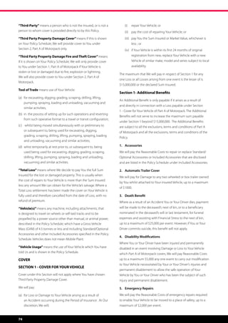 “Third-Party” means a person who is not the Insured, or is not a                (i)	 repair Your Vehicle; or
person to whom cover is provided directly to by this Policy.                    (ii)	 pay the cost of repairing Your Vehicle; or
“Third Party Property Damage Cover” means if this is shown                      (iii)	 pay You the Sum Insured or Market Value, whichever is
on Your Policy Schedule, We will provide cover to You under                           less ; or
Section 2, Part A of Motorpack only.                                            (iv)	 if Your Vehicle is within its first 24 months of original
“Third Party Property Damage Fire and Theft Cover” means                              registration from new, replace Your Vehicle with a new
if it is shown on Your Policy Schedule, We will only provide cover                    Vehicle of similar make, model and series subject to local
to You under Section 1, Part A of Motorpack if Your Vehicle is                        availability.
stolen or lost or damaged due to fire, explosion or lightning.
                                                                            The maximum that We will pay in respect of Section 1 for any
We will also provide cover to You under Section 2, Part A of
                                                                            one Loss or all Losses arising from one event is the lesser of is
Motorpack.
                                                                            $15,000,000 or the declared Sum Insured.
Tool of Trade means use of Your Vehicle:
                                                                            Section 1- Additional Benefits
(a)	 for excavating, digging, grading, scraping, drilling, lifting, 	
                                                                            An Additional Benefit is only payable if it arises as a result of
	 pumping, spraying, loading and unloading, vacuuming and 	
                                                                            and directly in connection with a Loss payable under Section
	 similar activities;
                                                                            1 - Cover for Your Vehicle of Part A of Motorpack. The Additional
(b)	 in  the process of setting up for such operations and reverting 	
                                                                            Benefits will not serve to increase the maximum sum payable
	 from such operative format to a travel or transit configuration;
                                                                            under Section 1 beyond $15,000,000.  The Additional Benefits
(c)	   whilst being moved simultaneously with or preliminary to             are subject to all the exclusions, terms and conditions of Part A
	      or subsequent to, being used for excavating, digging, 	 	            of Motorpack and all the exclusions, terms and conditions of the
	      grading, scraping, drilling, lifting, pumping, spraying, loading 	
                                                                            Policy.
	      and unloading, vacuuming and similar activities;
(d)	 whist temporarily at rest prior to, or subsequent to, being 	          1.	Accessories
	 used being used for excavating, digging, grading, scraping, 	             We will pay the Reasonable Costs to repair or replace Standard/
	 drilling, lifting, pumping, spraying, loading and unloading, 	            Optional Accessories or Included Accessories that are disclosed
	 vacuuming and similar activities.                                         and are listed in the Policy Schedule under Included Accessories.

“Total Loss” means where We decide to pay You the full Sum                  2.	 Automatic Trailer Cover
Insured for the lost or damaged property. This is usually when
                                                                            We will pay for Damage to any two wheeled or box trailer owned
the cost of repairs to Your Vehicle is more than the Sum Insured
                                                                            by You whilst attached to Your insured Vehicle, up to a maximum
less any amount We can obtain for the Vehicle’s salvage. Where a
                                                                            of $1000.
Total Loss settlement has been made the cover on Your Vehicle is
fully used and therefore cancelled from the date of Loss, with no           3.	 Death Benefit
refund of premium.                                                          Where as a result of an Accident You or Your Driver dies, payment
“Vehicle(s)” means any machine, including attachments, that                 will be made to the deceased’s next of kin, or to a beneficiary
is designed to travel on wheels or self-laid tracks and to be               nominated in the deceased’s will or last testament, for funeral
propelled by a power source other than manual, or animal power,             expenses and assisting with Financial Stress to the next of kin,
described in the Policy Schedule; which have a Gross Vehicle                up to a maximum of $25,000 per event. However, if You or Your
Mass (GVM) of 4.5 tonnes or less and including Standard/Optional            Driver commits suicide, this benefit will not apply.
Accessories and other Included Accessories specified in the Policy
                                                                            4.	 Disability Modifications
Schedule. Vehicles does not mean Mobile Plant.
                                                                            Where You or Your Driver have been injured and permanently
“Vehicle Usage” means the use of Your Vehicle which You have                disabled in an event involving Damage or Loss to Your Vehicle
told Us and is shown in the Policy Schedule.                                which Part A of Motorpack covers, We will pay Reasonable Costs
COVER                                                                       up to a maximum $5,000 any one event to carry out modification
                                                                            to Your Vehicle necessitated by Your or Your Driver’s injuries and
SECTION 1 - COVER FOR YOUR VEHICLE
                                                                            permanent disablement to allow the safe operation of Your
Cover under this Section will not apply where You have chosen               Vehicle by You or Your Driver who has been the subject of such
Third Party Property Damage Cover.                                          injury and permanent disablement.

We will pay:                                                                5.	 Emergency Repairs
(a)	 for Loss or Damage to Your Vehicle arising as a result of 	 	          We will pay the Reasonable Costs of emergency repairs required
	 an Accident occurring during the Period of Insurance . At Our 	           to enable Your Vehicle to be moved to a place of safety, up to a
	 discretion, We will;                                                      maximum of $2,000 per event.


74
 