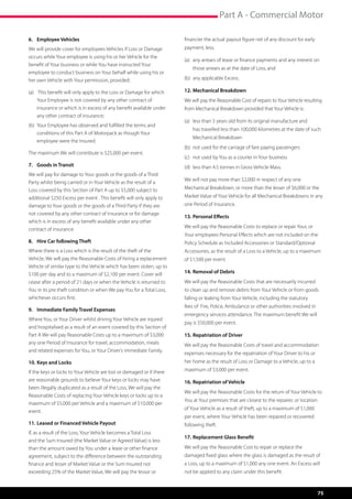 Part A - Commercial Motor

6.	 Employee Vehicles                                                     financier the actual payout figure net of any discount for early
We will provide cover for employees Vehicles if Loss or Damage            payment, less;
occurs while Your employee is using his or her Vehicle for the
                                                                          (a)	 any arrears of lease or finance payments and any interest on 	
benefit of Your business or while You have instructed Your
                                                                          	   those arrears as at the date of Loss, and
employee to conduct business on Your behalf while using his or
her own Vehicle with Your permission, provided:                           (b)	 any applicable Excess.

(a)	    This benefit will only apply to the Loss or Damage for which 	    12.	Mechanical Breakdown
	      Your Employee is not covered by any other contract of 	 	          We will pay the Reasonable Cost of repairs to Your Vehicle resulting
	      insurance or which is in excess of any benefit available under 	   from Mechanical Breakdown provided that Your Vehicle is:
	      any other contract of insurance;
                                                                          (a)	 less than 5 years old from its original manufacture and 	 	
(b)	 Your Employee has observed and fulfilled the terms and 	
                                                                          	   has travelled less than 100,000 kilometres at the date of such 	
	 conditions of this Part A of Motorpack as though Your 	 	
                                                                          	   Mechanical Breakdown
	 employee were the Insured.
                                                                          (b)	 not used for the carriage of fare paying passengers
The maximum We will contribute is $25,000 per event.
                                                                          (c)	 not used by You as a courier in Your business
7.	 Goods in Transit                                                      (d) 	less than 4.5 tonnes in Gross Vehicle Mass.
We will pay for damage to Your goods or the goods of a Third
                                                                          We will not pay more than $2,000 in respect of any one
Party whilst being carried or in Your Vehicle as the result of a
Loss covered by this Section of Part A up to $5,000 subject to            Mechanical Breakdown, or more than the lesser of $6,000 or the
additional $250 Excess per event . This benefit will only apply to        Market Value of Your Vehicle for all Mechanical Breakdowns in any
damage to Your goods or the goods of a Third Party if they are            one Period of Insurance.
not covered by any other contract of insurance or for damage
                                                                          13.	Personal Effects
which is in excess of any benefit available under any other
                                                                          We will pay the Reasonable Costs to replace or repair Your, or
contract of insurance.
                                                                          Your employees Personal Effects which are not included on the
8.	 Hire Car following Theft                                              Policy Schedule as Included Accessories or Standard/Optional
Where there is a Loss which is the result of the theft of the             Accessories, as the result of a Loss to a Vehicle, up to a maximum
Vehicle, We will pay the Reasonable Costs of hiring a replacement         of $1,500 per event.
Vehicle of similar type to the Vehicle which has been stolen, up to
$100 per day and to a maximum of $2,100 per event. Cover will             14.	Removal of Debris
cease after a period of 21 days or when the Vehicle is returned to        We will pay the Reasonable Costs that are necessarily incurred
You in its pre theft condition or when We pay You for a Total Loss,       to clean up and remove debris from Your Vehicle or from goods
whichever occurs first.                                                   falling or leaking from Your Vehicle, including the statutory
                                                                          fees of  Fire, Police, Ambulance or other authorities involved in
9.	 Immediate Family Travel Expenses
                                                                          emergency services attendance. The maximum benefit We will
Where You, or Your Driver whilst driving Your Vehicle are injured
                                                                          pay is $50,000 per event.
and hospitalised as a result of an event covered by this Section of
Part A We will pay Reasonable Costs up to a maximum of $3,000             15.	Repatriation of Driver
any one Period of Insurance for travel, accommodation, meals              We will pay the Reasonable Costs of travel and accommodation
and related expenses for You, or Your Driver’s Immediate Family.
                                                                          expenses necessary for the repatriation of Your Driver to his or
10.	Keys and Locks                                                        her home as the result of Loss or Damage to a Vehicle, up to a
If the keys or locks to Your Vehicle are lost or damaged or if there      maximum of $3,000 per event.
are reasonable grounds to believe Your keys or locks may have             16.	Repatriation of Vehicle
been illegally duplicated as a result of the Loss, We will pay the
                                                                          We will pay the Reasonable Costs for the return of Your Vehicle to
Reasonable Costs of replacing Your Vehicle keys or locks up to a
                                                                          You at Your premises that are closest to the repairer, or location
maximum of $5,000 per Vehicle and a maximum of $10,000 per
                                                                          of Your Vehicle as a result of theft, up to a maximum of $1,000
event.
                                                                          per event, where Your Vehicle has been repaired or recovered
11.	Leased or Financed Vehicle Payout                                     following theft.
If, as a result of the Loss, Your Vehicle becomes a Total Loss
                                                                          17.	Replacement Glass Benefit
and the Sum Insured (the Market Value or Agreed Value) is less
than the amount owed by You under a lease or other finance                We will pay the Reasonable Cost to repair or replace the
agreement, subject to the difference between the outstanding              damaged fixed glass where the glass is damaged as the result of
finance and lesser of Market Value or the Sum Insured not                 a Loss, up to a maximum of $1,000 any one event. An Excess will
exceeding 25% of the Market Value, We will pay the lessor or              not be applied to any claim under this benefit.



                                                                                                                                               75
 