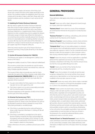 General Conditions apply to all sections of this Policy. Each
                                                                         General Provisions
section also contains exclusions which apply specifically to that
section. The conditions explain the obligations which You must
                                                                         General definitions
comply with to be able to make a valid claim. Please refer to the
General Conditions and the conditions in each section for full           These definitions shall apply unless there is a more specific
details.                                                                 definition.

14. Updating the Product Disclosure Statement                            “Aircraft” means any craft or object designed to travel through
We may need to update this Product Disclosure Statement                  air or space, other than model Aircraft.
from time to time if certain changes occur where required
                                                                         “Business Hours” means when You or any of Your employees
and permitted By-law. We will issue You with a new Product
Disclosure Statement or a Supplementary Product Disclosure               are at the Business Premises for the purpose of conducting Your
Statement or other compliant document to update the relevant             Business.
information except in limited cases. Where the information is
                                                                         “Business Premises” the buildings, outbuildings, yards and land
not something that would be materially adverse from the point
                                                                         used by You for Your Business at the Situation.
of view of a reasonable person considering whether to buy this
insurance, We may issue You with notice of this information in           “Business Property” means buildings, contents, Stock and items
other forms or keep an internal record of such changes (You can          listed on the current Policy Schedule and used in Your Business.
get a paper copy free of charge by calling Us).
                                                                         “Computer Virus” means an executable program or computer
Other documents may form part of Our Product Disclosure                  code segment that is self-replicating, requires a host program or
Statement and Policy. If they do, We will tell You in the relevant
                                                                         executable disc segment in which it can be contained and which
document.
                                                                         destroys or alters the host program or other computer code or
                                                                         data causing undesired program or computer system operation
15. Section 40 Insurance Contracts Act 1984(Cth)
The following only applies to the Management Liability Cover             “Excess” means the amount, or the loss applicable to a specified
Section of this Policy:                                                  period of time, expressed as an Excess on the current Policy
                                                                         Schedule or elsewhere in the Policy. This is the first amount of any
Management Liability is issued on a “Claims made and notified basis”.
                                                                         loss that You must pay before We pay Your claim.
This insurance contract does not provide any cover for events
which occurred before the contract was entered into, unless the          “Family” means any member of Your Family who lives
Policy Schedule specifies otherwise.                                     permanently with You, including Your partner.

This insurance Policy does not provide any cover for Claims              “Flood” means the inundation of normally dry land by water
made after the expiry of Your Policy. However, under s40(3) of the       escaping or released from the normal confines of any natural
Insurance Contracts Act 1984(Cth) (ICA) We are not relieved              watercourse or lake (whether or not they have been altered or
of liability by reason only that the Claim was made after the            modified) or from any dam, reservoir or canal.
expiration of the insurance if:
                                                                         “Hovercraft” means any vessel, craft or device made or intended
(a)   You give notice before the Policy expires to Us of facts which 	   to float on or in or travel on or through the atmosphere or water
	 may give rise to a claim against You; and                              on a cushion of air provided by a downward blast.
(b)   That notice is given to Us as soon as reasonably practicable 	
	 after You became aware of those facts.                                 “Money” means current coin, bank notes, currency notes,
                                                                         cheques, credit card sales vouchers, securities, postal orders,
The above explanation of the operation of s40(3) of the ICA does
not form part of this Policy wording.                                    Money orders, negotiable and nonnegotiable securities and
                                                                         other like documents of value, phone cards and/or stored value
16. Victorian Fire Service Levy (“FSL”)                                  cards, unused postage and revenue stamps, public transport
Any amount paid or payable under this Policy for the Victorian           tickets, private transport tickets (excluding airline tickets), bridge
component of the FSL shown in the (“the Victorian FSL”) will not         or highway tokens, car wash tokens, lottery tickets, authorised
be refunded if a premium refund is allowed as a result of this           gift vouchers, discount vouchers from external parties, contents
Policy being amended or cancelled except:                                of franking machines and includes cash boxes, alarm bags, or any
                                                                         other portable container used to convey Money all belonging
(a)	 if this Policy is cancelled during the cooling off period as 	
                                                                         to You or for which You are legally responsible or have assumed
	 shown under ‘Important Information 5: Cooling off’, We will 	
                                                                         a responsibility to insure but does not mean any of these in
	 refund the FSL; or
                                                                         the possession of or carried by professional Money carriers,
(b)	 if this Policy is amended or cancelled due to the sale of 	 	
                                                                         professional carriers or common carriers.
	 Business Property insured by this Policy and provided that
	 the property sold was the subject of the Victorian FSL, We 	           “Period of Cover” or “Period of Insurance” means the time
	 will refund the unused portion of the Victorian FSL that had 	         cover commences to the time cover expires. The dates are shown
	 been charged in relation to that property.                             on the current Policy Schedule. Unless stated otherwise, cover
Subject otherwise to the terms, conditions and exclusions of the         shall expire at 4.00pm local time at the place where You arranged
Policy.                                                                  the cover.


4
 