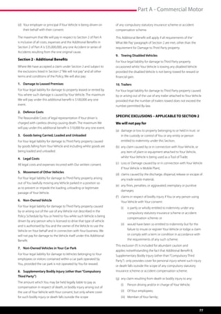 Part A - Commercial Motor

(d)	 Your employer or principal if Your Vehicle is being driven on 	   of any compulsory statutory insurance scheme or accident
	 their behalf with their consent.                                     compensation scheme.

The maximum that We will pay in respect to Section 2 of Part A         This Additional Benefit will apply if all requirements of the ‘
is inclusive of all costs, expenses and the Additional Benefits in     What We Pay’ paragraph of Section 2 are met, other than the
Section 2 of Part A is $35,000,000, any one Accident or series of      requirement for Damage to Third Party property.
Accidents resulting from the one original cause.
                                                                       9.	 Towing Disabled Vehicles
Section 2 - Additional Benefits
                                                                       For Your legal liability for damage to Third Party property
Where We have accepted a claim under Section 2 and subject to          occasioned whilst Your Vehicle is towing any disabled Vehicle
the exclusions listed in Section 2 “We will not pay” and all other     provided the disabled Vehicle is not being towed for reward or
terms and conditions of the Policy, We will also pay:                  financial gain.

1.	 Damage to Leased Premises                                          10.	Trailers
For Your legal liability for damage to property leased or rented by    For Your legal liability for damage to Third Party property caused
You where such damage is caused by Your Vehicle. The maximum           by or arising out of the use of any trailer attached to Your Vehicle
We will pay under this additional benefit is $100,000 any one          provided that the number of trailers towed does not exceed the
event.                                                                 number permitted By-law.
2.	 Defence Costs
The Reasonable Costs of legal representation if Your driver is
                                                                       SPECIFIC EXCLUSIONS – APPLICABLE TO SECTION 2
charged with careless driving causing death. The maximum We            We will not pay for
will pay under this additional benefit is $10,000 for any one event.
                                                                       (a)	 damage or loss to property belonging to or held in trust  or
3.	 Goods being Carried, Loaded and Unloaded                           	   in the custody or control of You or any entity or person 		
For Your legal liability for damage to Third Party property caused     	   entitled to indemnity under this Section;
by goods falling from Your Vehicle and including whilst goods are      (b)	 any claim caused by or in connection with Your Vehicle, or 	
being loaded and unloaded.                                             	   any item of plant or equipment attached to Your Vehicle, 	

4.	 Legal Costs                                                        	   whilst Your Vehicle is being used as a Tool of Trade;

All legal costs and expenses incurred with Our written consent.        (c)	 Loss or Damage caused by or in connection with Your Vehicle 	
                                                                       	   if Your Vehicle is Mobile Plant;
5.	 Movement of Other Vehicles
                                                                       (d)	 claims caused by the discharge, dispersal, release or escape of 	
For Your legal liability for damage to Third Party property arising    	   any trade waste material;
out of You lawfully moving any Vehicle parked in a position so
                                                                       (e)	 any fines, penalties, or aggravated, exemplary or punitive 	
as to prevent or impede the loading, unloading or legitimate
                                                                       	damages;
passage of Your Vehicle.
                                                                       (f )	 claims in respect of bodily injury if You or any person using 	
6.	 Non-Owned Vehicle                                                  	   Your Vehicle with Your consent:
For Your legal liability for damage to Third Party property caused         (i)	 is partly or wholly entitled to indemnity under any
by or arising out of the use of any Vehicle not described in the
                                                                                compulsory statutory insurance scheme or accident
Policy Schedule by You or hired to You while such Vehicle is being
                                                                                compensation scheme; or
driven by any person who is licensed to drive that type of vehicle
                                                                           (ii)	 would have been so entitled to indemnity but for the
and is authorised by You and the owner of the Vehicle to use the
Vehicle on Your behalf and in connection with Your business. We                 failure to insure or register Your Vehicle or lodge a claim
will not pay for damage to the Vehicle itself under this Additional             or comply with a term or condition in accordance with
Benefit.                                                                        the requirements of any such scheme;
                                                                       This exclusion (f ) is included for abundant caution and
7.	 Non-Owned Vehicles in Your Car Park
                                                                       applies notwithstanding the fact that Additional Benefit 8,
For Your legal liability for damage to Vehicles belonging to Your      Supplementary Bodily Injury (other than “Compulsory Third
employees or visitors contained within a car park operated by
                                                                       Party”)  only provides cover for personal injury where such injury
You, provided the car park is not operated by You for reward.
                                                                       or death falls outside the scope of any compulsory statutory
8.	 Supplementary Bodily Injury (other than “Compulsory                insurance scheme or accident compensation scheme.
Third Party”)
                                                                       (g)	 any claim resulting from death or bodily injury to any:
The amount which You may be held legally liable to pay as
                                                                           (i)	 Person driving and/or in charge of Your Vehicle;
compensation in respect of death, or bodily injury arising out of
the use of Your Vehicle with Your consent, but only where cover            (ii)	 Of Your employees;
for such bodily injury or death falls outside the scope                    (iii)	 Member of Your family;


                                                                                                                                           77
 