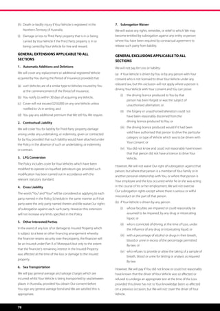 (h)	 Death or bodily injury if Your Vehicle is registered in the 		     7.	 Subrogation Waiver
	    Northern Territory of Australia;                                   We will waive any rights, remedies, or relief to which We may
(i)	 Damage or loss to Third Party property that is in or being 	       become entitled by subrogation against any entity or person
	    carried by Your Vehicle if the Third Party property is in or 		    where You have been required by contractual agreement to
	    being carried by Your Vehicle for hire and reward.                 release such party from liability.

GENERAL EXTENSIONS APPLICABLE TO ALL                                    GENERAL EXCLUSIONS APPLICABLE TO ALL
SECTIONS                                                                SECTIONS
1.	 Automatic Additions and Deletions                                   We will not pay for Loss or liability:
We will cover any replacement or additional registered Vehicle          (a)	 if Your Vehicle is driven by You or by any person with Your
acquired by You during the Period of Insurance provided that:           consent who is not licensed to drive Your Vehicle under any
                                                                        relevant law, but this exclusion will not apply where a person is
(a)	 such Vehicles are of a similar type to Vehicles insured by You 	
                                                                        driving Your Vehicle with Your consent and You can prove:
	    at the commencement of the Period of Insurance;
                                                                            (i) 	 the driving licence produced to You by that 	 	         	
(b)	 You notify Us within 30 days of acquiring any Vehicle;
                                                                                   person has been forged or was the subject of 		
(c)	 Cover will not exceed $250,000 on any one Vehicle unless 	                    unauthorised alternation; or
	    notified to Us in writing; and
                                                                            (ii) 	 the forgery or unauthorised alteration could not
(d)	 You pay any additional premium that We tell You We require.                   have been reasonably discerned from the 		       	
2.	 Contractual Liability                                                          driving licence produced to You; or
                                                                            (iii)	 the driving licence produced would if it had been 	
We will cover You for liability for Third Party property damage
                                                                                   valid have authorised that person to drive the particular
arising under any undertaking, or indemnity, given or contracted
                                                                                   category or type of Vehicle which was to be driven with
for by You provided that such liability would have attached under
                                                                                   Your consent; or
the Policy in the absence of such an undertaking, or indemnity,
or contract.                                                                (iv) 	 You did not know and could not reasonably have known
                                                                                   that that person did not have a licence to drive Your
3.	 LPG Conversion                                                                 Vehicle;
The Policy includes cover for Your Vehicles which have been
                                                                        However, We will not waive Our right of subrogation against that
modified to operate on liquefied petroleum gas provided such
                                                                        person; but where that person is a member of Your family or in
modification has been carried out in accordance with the
                                                                        another personal relationship with You, or where that person is
relevant statutory standard.
                                                                        Your employee and the loss occurred whilst he or she was acting
4.	 Cross Liability                                                     in the course of his or her employment, We will not exercise
                                                                        Our subrogation rights except where there is serious or wilful
The words “You” and “Your” will be considered as applying to each
                                                                        misconduct on the part of that person.
party named in the Policy Schedule in the same manner as if that
party were the only party named therein and We waive Our rights         (b)	 if Your Vehicle is driven by any person:

of subrogation against each such party. However this extension              (i)	 whose faculties are impaired or could reasonably be
will not increase any limits specified in the Policy.                              assumed to be impaired, by any drug or intoxicating
                                                                                   liquor; or
5.	 Other Interested Parties
                                                                            (ii)	 who is convicted of driving, at the time of Loss, under
In the event of any loss of or damage to Insured Property which                    the influence of any drug or intoxicating liquid; or
is subject to a lease or other financing arrangement whereby
                                                                            (iii)	 with a percentage of alcohol or drugs in their breath,
the financier retains security over the property, the financier will
                                                                                   blood or urine in excess of the percentage permitted
be an Insured under Part A of Motorpack but only to the extent                     By-law; or
that the financier’s remaining interest in the Insured Property
                                                                            (iv)	 who refuses to provide or allow the taking of a sample of
was affected at the time of the loss or damage to the insured
                                                                                   breath, blood or urine for testing or analysis as required
property.
                                                                                   By-law.
6.	 Sea Transportation
                                                                        However, We will pay if You did not know or could not reasonably
We will pay general average and salvage charges which are               have known that the driver of Your Vehicle was so affected, or
incurred whilst Your Vehicle is being transported by sea between        refused to undergo an appropriate test at the time of the Loss
places in Australia, provided You obtain Our consent before             provided this driver has not to Your knowledge been so affected
You sign any general average bond and We are satisfied this is          on a previous occasion, but We will not cover the driver of Your
appropriate.                                                            Vehicle.



78
 