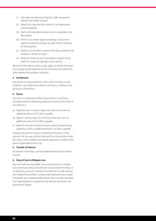 (i)	 Not make any admission of guilt or offer of payment
          without Our written consent
     (ii)	 Allow Us to have the sole conduct of all negotiations
           and proceedings;
     (iii)	 Give Us all reasonable assistance and co-operation that
            We request;
     (iv)	 Permit Us to initiate legal proceedings in Your name
           against any person and sign any documents necessary
           for that purpose;
     (v)	 Notify Us of any other insurance that also provided cover,
          whether in whole or in part;
     (vi)	 Notify the Police as soon as possible in respect of any
           theft of or malicious damage to Your Vehicle.
We reserve the right to invite, accept, adjust or decline estimates
or to arrange (at Our expense) for the removal of Your Vehicle to
other repairers for quotation purposes.

3.	Entitlement
Any person or entity entitled to cover under the Policy is only
entitled to such indemnity subject to the terms, conditions and
exclusions of the Policy.

4.	Excess
You have to contribute the Basic Excess shown in the Policy
Schedule and of the following additional amounts if the driver of
Your Vehicle is:

(a)	 Aged less than 21 years of age at the time of loss, then an 	
	 additional amount of $1,500 is payable;
(b)	 Aged 21 and less than 25 at the time of the loss, then an 	
	 additional amount of $1,000 is payable;
(c)	 Aged 25 and over and has less than 2 years licensed driving 	
	 experience, then an additional amount  of $500 is payable.
However, You will not have to contribute the Excess if, in Our
opinion, the Loss was not Your fault and You can provide Us with
the name, current address and vehicle registration number of the
person responsible for the Loss.
5.	 Transfer of Interest
No interest in the Policy can be transferred without Our written
consent.

6.	 Duty of Care to Mitigate Loss
You must exercise reasonable care and precaution to mitigate
Loss and ensure safety of any Vehicle insured under this Policy. In
so doing, You must also maintain Your Vehicles in a safe working
and roadworthy condition, conduct safe work practices, employ
competent and suitably qualified Driver. You must also discharge
Your legal obligations imposed by the relevant authorities and
government bodies.




80
 