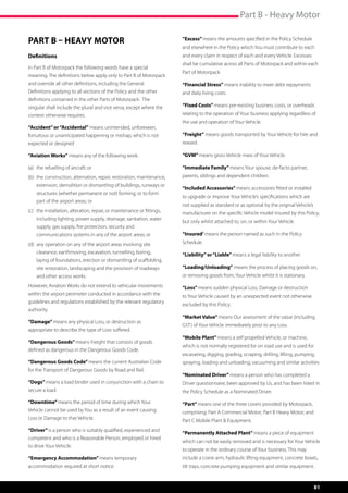 Part B - Heavy Motor

PART B – HEAVY MOTOR                                                     “Excess” means the amounts specified in the Policy Schedule
                                                                         and elsewhere in the Policy which You must contribute to each
Definitions                                                              and every claim in respect of each and every Vehicle. Excesses
                                                                         shall be cumulative across all Parts of Motorpack and within each
In Part B of Motorpack the following words have a special
                                                                         Part of Motorpack.
meaning. The definitions below apply only to Part B of Motorpack
and override all other definitions, including the General                “Financial Stress” means inability to meet debt repayments
Definitions applying to all sections of the Policy and the other         and daily living costs.
definitions contained in the other Parts of Motorpack.  The
singular shall include the plural and vice versa, except where the       “Fixed Costs” means pre-existing business costs, or overheads
context otherwise requires.                                              relating to the operation of Your business applying regardless of
                                                                         the use and operation of Your Vehicle.
“Accident” or “Accidental” means unintended, unforeseen,
fortuitous or unanticipated happening or mishap, which is not            “Freight” means goods transported by Your Vehicle for hire and
expected or designed                                                     reward.

“Aviation Works” means any of the following work:                        “GVM” means gross Vehicle mass of Your Vehicle.

(a)	 the refuelling of aircraft; or                                      “Immediate Family” means Your spouse, de-facto partner,
(b)	 the construction, alternation, repair, restoration, maintenance,    parents, siblings and dependent children.
	   extension, demolition or dismantling of buildings, runways or
                                                                         “Included Accessories” means accessories fitted or installed
	   structures (whether permanent or not) forming, or to form
                                                                         to upgrade or improve Your Vehicle’s specifications which are
	   part of the airport areas; or
                                                                         not supplied as standard or as optional by the original Vehicle’s
(c)	 the installation, alteration, repair, or maintenance or fittings,   manufacturer on the specific Vehicle model insured by this Policy,
	   including lighting, power supply, drainage, sanitation, water
                                                                         but only whilst attached to, on, or within Your Vehicle.
	   supply, gas supply, fire protection, security and 	           	
	   communications systems in any of the airport areas; or               “Insured’ means the person named as such in the Policy
(d)	 any operation on any of the airport areas involving site 	 	        Schedule.
	   clearance, earthmoving, excavation, tunnelling, boring,              “Liability” or “Liable” means a legal liability to another.
	   laying of foundations, erection or dismantling of scaffolding, 	
	   site restoration, landscaping and the provision of roadways 	        “Loading/Unloading” means the process of placing goods on,
	   and other access works.                                              or removing goods from, Your Vehicle whilst it is stationary.
However, Aviation Works do not extend to vehicular movements             “Loss” means sudden physical Loss, Damage or destruction
within the airport perimeter conducted in accordance with the            to Your Vehicle caused by an unexpected event not otherwise
guidelines and regulations established by the relevant regulatory
                                                                         excluded by this Policy.
authority.
                                                                         “Market Value” means Our assessment of the value (including
“Damage” means any physical Loss, or destruction as
                                                                         GST) of Your Vehicle immediately prior to any Loss.
appropriate to describe the type of Loss suffered.
                                                                         “Mobile Plant” means a self propelled Vehicle, or machine,
“Dangerous Goods” means Freight that consists of goods
                                                                         which is not normally registered for on road use and is used for
defined as dangerous in the Dangerous Goods Code.
                                                                         excavating, digging, grading, scraping, drilling, lifting, pumping,
“Dangerous Goods Code” means the current Australian Code                 spraying, loading and unloading, vacuuming and similar activities
for the Transport of Dangerous Goods by Road and Rail.
                                                                         “Nominated Driver” means a person who has completed a
“Dogs” means a load binder used in conjunction with a chain to           Driver questionnaire, been approved by Us, and has been listed in
secure a load.                                                           the Policy Schedule as a Nominated Driver.

“Downtime” means the period of time during which Your                    “Part” means one of the three covers provided by Motorpack,
Vehicle cannot be used by You as a result of an event causing            comprising: Part A Commercial Motor; Part B Heavy Motor; and
Loss or Damage to that Vehicle.                                          Part C Mobile Plant  Equipment.
“Driver” is a person who is suitably qualified, experienced and
                                                                         “Permanently Attached Plant” means a piece of equipment
competent and who is a Reasonable Person, employed or hired
                                                                         which can not be easily removed and is necessary for Your Vehicle
to drive Your Vehicle.
                                                                         to operate in the ordinary course of Your business. This may
“Emergency Accommodation” means temporary                                include a crane arm, hydraulic lifting equipment, concrete bowls,
accommodation required at short notice.                                  tilt trays, concrete pumping equipment and similar equipment.


                                                                                                                                             81
 