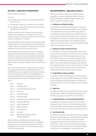 Part B - Heavy Motor

SECTION 2 – LIABILITIES TO THIRD PARTIES                               INCLUDED BENEFITS – Applicable to Section 2
We will pay the amount which:                                          Where there is Liability under Section 2 above We will pay
                                                                       (provided Our maximum Liability under Section 2 does not
(a)	 You; or
                                                                       exceed $35,000,000 or $5,000,000 where the liability under
(b)	 any person driving, using or in charge of Your Vehicle with 	
                                                                       Section 2 arises from Dangerous Goods).
	 Your consent; or
(c)	 any passenger in, getting in, or getting out of Your Vehicle,     1.	 Employee Use of Vehicle Liability
(d) 	Your employer or principal if Your Vehicle is being driven on 	   To indemnify Your employee for Liability for Loss or Damage to
	 their behalf with their consent                                      Third-Party property arising while driving his or her own Vehicle
                                                                       for the benefit of Your business, or while You have instructed
may be held Liable to pay for 	Damage to property, premises
and/or Loss of use of property, or premises, as a result of an         Your employee to conduct business on Your behalf while using
Accident arising out of the use of Your Vehicle or caused during       his or her own Vehicle with Your permission, up to a maximum
Loading or Unloading of Your Vehicle.                                  of $25,000 for any one event. This benefit will only apply to that
                                                                       Liability of Your employee which is not covered by any other
Provided that We will not pay for Liability for Damage to property,
                                                                       contract of insurance or which is in excess of any benefit available
premises and/or Loss of use of property, premises belonging to,
                                                                       under any other contract of insurance.
or held in trust or in the custody or control of, any of the persons
described in Clauses (a), (b), (c) or (d) of this Section.             2.	 Employer, Principal or Business Partner

We will also pay the amount which You may be held Liable to            To indemnify Your employer, Principal or business partner and
pay for personal injury or death of a Third Party as a result of an    meet his or her legal costs incurred with Our consent for Liability
Accident arising out of the use of Your Vehicle or caused during       for Damage or Loss to  Third-Party property arising from Your
Loading or Unloading of Your Vehicle provided cover for such           Vehicle being used by You or any other licensed person with
injury or death falls outside the scope of any Commonwealth,           Your consent on behalf of Your employer, principal or business
State or Territory compulsory Third-Party motor vehicle insurance      partner.  This Included Benefit will only apply to that Liability of
scheme.                                                                Your employer, Principal or business partner which is not covered
The maximum that We will pay in respect of Section 2, inclusive        by any other contract of insurance or which is in excess of any
of all costs, expenses and the Included Benefits of Section 2, is      benefit available under any other contract of insurance.
$35,000,000 for any one Accident or series of Accidents resulting
                                                                       3.	 Freight Falling, Leaking or Spilling
from the one original cause. This limit of $35,000,000 will not
extend to liability where the event creating that Liability arises     For Liability to a Third-Party for Damage to Third-Party property
from Freight which includes any of the following Dangerous             not belonging to You caused by Freight falling, leaking or spilling
Goods:                                                                 from Your Vehicle (but excluding Damage to the Freight itself ),
                                                                       while Your Vehicle is in transit, or during the course of Loading or
    Class 1 		   Explosives
                                                                       Unloading.
    Class 2.1 	 Flammable Gases
    Class 2.2 	 Non Flammable Non-Toxic Gases                          4.	 Legal Costs

    Class 2.3 	 Toxic Gases                                            Your legal costs and expenses incurred with Our written consent
    Class 3 		   Flammable Liquids                                     in respect of Your Liability to a Third-Party for Damage to that
                                                                       Third-Party’s property as a result of the use of Your Vehicle.
    Class 4.1	   Flammable Solids
    Class 4.2 	 Spontaneously Combustible Substances                   5.	 Loading/Unloading – Permanently Attached Plant
    Class 4.3 	 Dangerous When Wet                                     For Liability to a Third-Party for Damage to that Third-Party’s
    Class 5.1	   Oxidizing Substances                                  property arising out of the use of Permanently Attached Plant
    Class 5.2 	 Organic Peroxides                                      to Your road registered Vehicle required for Loading/Unloading,
                                                                       which is part of the ordinary course of conducting Your business.
    Class 6.1 	 Toxic Substances
    Class 8	 	   Corrosives                                            6.	 Non-Owned Trailer
    Class 9 		   Miscellaneous Dangerous Goods                         For Liability to a Third-Party for Damage to a Third-Party’s property
         	 	     (Excluding asbestos)                                  arising out of use of a trailer connected to Your Vehicle, provided

Where the maximum that We will pay including all costs,                the trailer is in Your or Your Driver’s control and not owned,
expenses and the Included Benefits of Section 2 is $5,000,000,         mortgaged, leased or otherwise financed by You. There is no
or any greater amount shown by endorsement in the Policy               cover for Your  Liability to the owner of the trailer for Damage
Schedule for any one Accident or series of Accidents resulting         to the trailer itself. However, there is cover for Material Damage
from the one original cause.                                           under Section 1’s Included Benefit: ‘11. Non-Owned Trailer.



                                                                                                                                              85
 