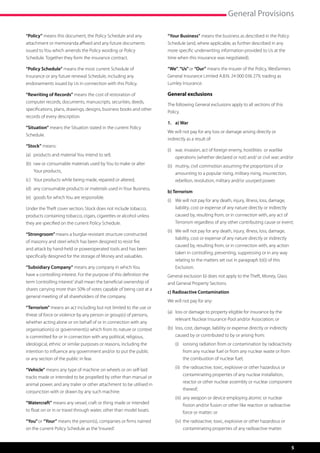 General Provisions

“Policy” means this document, the Policy Schedule and any             “Your Business” means the business as described in the Policy
attachment or memoranda affixed and any future documents              Schedule (and, where applicable, as further described in any
issued to You which amends the Policy wording or Policy               more specific underwriting information provided to Us at the
Schedule. Together they form the insurance contract.                  time when this insurance was negotiated).

“Policy Schedule” means the most current Schedule of                  “We”, “Us” or “Our” means the insurer of the Policy, Wesfarmers
Insurance or any future renewal Schedule, including any               General Insurance Limited A.B.N. 24 000 036 279, trading as
endorsements issued by Us in connection with this Policy.             Lumley Insurance.

“Rewriting of Records” means the cost of restoration of               General exclusions
computer records, documents, manuscripts, securities, deeds,
                                                                      The following General exclusions apply to all sections of this
specifications, plans, drawings, designs, business books and other
                                                                      Policy.
records of every description.
                                                                      1.	 a) War
“Situation” means the Situation stated in the current Policy
                                                                      We will not pay for any loss or damage arising directly or
Schedule.
                                                                      indirectly as a result of:
“Stock” means:
                                                                      (i)	 war, invasion, act of foreign enemy, hostilities  or warlike 	
(a)	 products and material You intend to sell,
                                                                      	 operations (whether declared or not) and/ or civil war; and/or
(b)	  aw or consumable materials used by You to make or alter
     r                                                                (ii)	 mutiny, civil commotion assuming the proportions of or 	
    Your products,                                                    	 amounting to a popular rising, military rising, insurrection, 	
(c)	 Your products while being made, repaired or altered,             	 rebellion, revolution, military and/or usurped power.
(d)	 any consumable products or materials used in Your Business,
                                                                      b) Terrorism
(e)	 goods for which You are responsible.
                                                                      (i)	   We will not pay for any death, injury, illness, loss, damage, 	
Under the Theft cover section, Stock does not include tobacco,        	      liability, cost or expense of any nature directly or indirectly 	
products containing tobacco, cigars, cigarettes or alcohol unless     	      caused by, resulting from, or in connection with, any act of 	
they are specified on the current Policy Schedule.                    	      Terrorism regardless of any other contributing cause or event;
                                                                      (ii)	 We will not pay for any death, injury, illness, loss, damage,
“Strongroom” means a burglar-resistant structure constructed
                                                                      	      liability, cost or expense of any nature directly or indirectly 	
of masonry and steel which has been designed to resist fire
                                                                      	      caused by, resulting from, or in connection with, any action 	
and attack by hand-held or poweroperated tools and has been
                                                                      	      taken in controlling, preventing, suppressing or in any way 	
specifically designed for the storage of Money and valuables.
                                                                      	      relating to the matters set out in paragraph b)(i) of this 	 	
“Subsidiary Company” means any company in which You                   	      Exclusion.
have a controlling interest. For the purpose of this definition the   General exclusion b) does not apply to the Theft, Money, Glass
term ‘controlling interest’ shall mean the beneficial ownership of    and General Property Sections.
shares carrying more than 50% of votes capable of being cast at a
                                                                      c) Radioactive Contamination
general meeting of all shareholders of the company.
                                                                      We will not pay for any:
“Terrorism” means an act including but not limited to the use or
                                                                      (a)	 loss or damage to property eligible for insurance by the 		
threat of force or violence by any person or group(s) of persons,
                                                                      	 relevant Nuclear Insurance Pool and/or Association; or
whether acting alone or on behalf of or in connection with any
organisation(s) or government(s) which from its nature or context     (b)	 loss, cost, damage, liability or expense directly or indirectly 	
is committed for or in connection with any political, religious,      	 caused by or contributed to by or arising from:
ideological, ethnic or similar purposes or reasons, including the     	 (i)	 ionising radiation from or contamination by radioactivity 	
intention to influence any government and/or to put the public        		 from any nuclear fuel or from any nuclear waste or from 	
or any section of the public in fear.                                 		 the combustion of nuclear fuel;
                                                                      	 (ii)	 the radioactive, toxic, explosive or other hazardous or 	
“Vehicle” means any type of machine on wheels or on self-laid
                                                                      		 contaminating properties of any nuclear installation, 	
tracks made or intended to be propelled by other than manual or
                                                                      		 reactor or other nuclear assembly or nuclear component 	
animal power, and any trailer or other attachment to be utilised in
                                                                      		thereof;
conjunction with or drawn by any such machine.
                                                                      	 (iii)	 any weapon or device employing atomic or nuclear 	
“Watercraft” means any vessel, craft or thing made or intended        	 	 fission and/or fusion or other like reaction or radioactive 	
to float on or in or travel through water, other than model boats.    		 force or matter; or
“You” or “Your” means the person(s), companies or firms named         	      (iv)	 the radioactive, toxic, explosive or other hazardous or 	
on the current Policy Schedule as the ‘Insured’.                      	      	 contaminating properties of any radioactive matter.


                                                                                                                                                 5
 