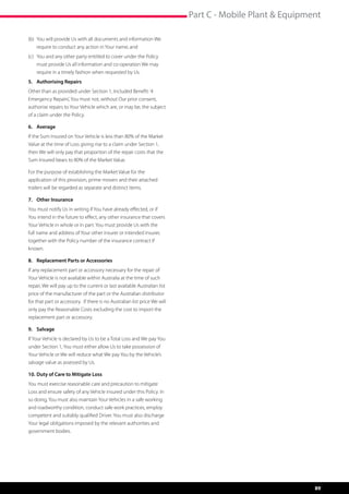 Part C - Mobile Plant  Equipment

(b) 	You will provide Us with all documents and information We 	
	 require to conduct any action in Your name; and
(c)	 You and any other party entitled to cover under the Policy 	
	 must provide Us all information and co-operation We may 	
	 require in a timely fashion when requested by Us.
5.	 Authorising Repairs
Other than as provided under Section 1, Included Benefit: ‘4
Emergency Repairs’, You must not, without Our prior consent,
authorise repairs to Your Vehicle which are, or may be, the subject
of a claim under the Policy.

6.	Average
If the Sum Insured on Your Vehicle is less than 80% of the Market
Value at the time of Loss giving rise to a claim under Section 1,
then We will only pay that proportion of the repair costs that the
Sum Insured bears to 80% of the Market Value.

For the purpose of establishing the Market Value for the
application of this provision, prime movers and their attached
trailers will be regarded as separate and distinct items.

7.	 Other Insurance
You must notify Us in writing if You have already effected, or if
You intend in the future to effect, any other insurance that covers
Your Vehicle in whole or in part. You must provide Us with the
full name and address of Your other insurer or intended insurer,
together with the Policy number of the insurance contract if
known.

8.	 Replacement Parts or Accessories
If any replacement part or accessory necessary for the repair of
Your Vehicle is not available within Australia at the time of such
repair, We will pay up to the current or last available Australian list
price of the manufacturer of the part or the Australian distributor
for that part or accessory. If there is no Australian list price We will
only pay the Reasonable Costs excluding the cost to import the
replacement part or accessory.

9.	Salvage
If Your Vehicle is declared by Us to be a Total Loss and We pay You
under Section 1, You must either allow Us to take possession of
Your Vehicle or We will reduce what We pay You by the Vehicle’s
salvage value as assessed by Us.

10.	Duty of Care to Mitigate Loss
You must exercise reasonable care and precaution to mitigate
Loss and ensure safety of any Vehicle insured under this Policy. In
so doing, You must also maintain Your Vehicles in a safe working
and roadworthy condition, conduct safe work practices, employ
competent and suitably qualified Driver. You must also discharge
Your legal obligations imposed by the relevant authorities and
government bodies.




                                                                                                          89
 