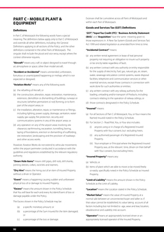 PART C - MOBILE PLANT                                                       Excesses shall be cumulative across all Parts of Motorpack and

EQUIPMENT                                                                    within each Part of Motorpack.

                                                                             Goods and Services Tax (GST) Definitions
Definitions
                                                                             “GST”, “Input Tax Credit (ITC)”, “Business Activity Statement
In Part C of Motorpack the following words have a special                    (BAS)”, and “Acquisition” have the same  meaning given to
meaning. The definitions below apply only to Part C of Motorpack
                                                                             those expressions in  A New Tax System (Goods and Services Tax)
and override all other definitions, including: the General
                                                                             Act 1999 and related legislation as amended from time to time.
Definitions applying to all sections of the Policy; and the other
definitions contained in the other Parts of Motorpack.  The                  “Incidental Contract” means:
singular shall include the plural and vice versa, except where the
                                                                             (a)	 any written rental agreement or lease of real personal 	 	
context otherwise requires.
                                                                             	   property not requiring an obligation to insure such property 	
“Aircraft” means any craft or object designed to travel through              	   or be strictly liable regardless of fault;
air, atmosphere or space, other than model aircraft.
                                                                             (b)	 any written contract with any authority or entity responsible 	
“Accident or Accidental” means unintended, unforeseen,                       	   for the supply of electricity, fuel, gas, natural gas, air, steam, 	
fortuitous or unanticipated happening or mishap, which is not                	   water, sewerage reticulation control systems, waste disposal 	
expected or designed.                                                        	   facilities, telephone and communication services or other 	
                                                                             	   essential services, except those contracts in connection with 	
“Aviation Works” means any of the following work:
                                                                             	   work done for such authorities or entities;
(a)	 the refuelling of Aircraft; or                                          (c)	 any written contract with any railway authority for the 	 	
(b)	 the construction, alteration, repair, restoration, maintenance, 	       	   loading, unloading and/or transport of Products, including 	
	 extension, demolition or dismantling of buildings, runways or 	            	   contracts relating to the operation of railway sidings; or
	 structures (whether permanent or not) forming, or to form 	                (d)	 those contracts designated in the Policy Schedule.
	 part of the airport areas; or
                                                                             “Insured” means:
(c)	   the installation, alteration, repair, or maintenance or fittings, 	
	      including lighting, power supply, drainage, sanitation, water         (a)	 For all Sections of Part C of Motorpack, You, or Your means the
	      supply, gas supply, fire protection, security and 	           	       	   Named Insured noted in the Policy Schedule.
	      communications systems in any of the airport areas; or
                                                                             (b)	 For Section 2 - Road Risk, You, or Your also includes:
(d)	 any operation on any of the airport areas involving site 	 	
                                                                                 (i)	 anyone using or in charge of a Registered Insured
	 clearance, earthmoving, excavation, tunnelling, boring,
                                                                                       Property with Your consent, but  excluding hirers.
	 laying of foundations, erection or dismantling of scaffolding, 	
	 site restoration, landscaping and the provision of roadways 	                  (ii)	 any authorised passenger of a Registered Insured
	 and other access works.                                                              Property.
                                                                                 (iii)	 Your employer or Principal where the Registered Insured
However, Aviation Works do not extend to vehicular movements
                                                                                       Property was, at the relevant  time, driven on their behalf
within the airport perimeter conducted in accordance with the
guidelines and regulations established by the relevant regulatory                      with Your consent, but excluding hirers.
authority.                                                                   “Insured Property” means any:
“Down Hole Items” means drill pipes, drill rods, drill shanks,               (a) 	 Vehicle; or
jointing sleeves, collars, rock bits and reamers.
                                                                             (b)  items of plant which are able to move or be moved freely 	
“Dry Hire” means the hiring out of an item of Insured Property               	   or easily; specifically noted in the Policy Schedule as Insured 	
without a driver or Operator.                                                	Property.

“Event” means a happening causing sudden and unforeseen                      “Limit of Liability” means the amount shown in the Policy
physical loss of or damage to Insured Property.                              Schedule as the Limit of Liability.

“Excess” means the amount shown in the Policy Schedule                       “Location” means the Location stated in the Policy Schedule.
that You will bear for each and every Accident/Event of loss or
damage payable under the Policy.                                             “Market Value” means the value of Insured Property at a
                                                                             normal sale between an unconnected buyer and seller or, if
The Excess shown in the Policy Schedule may be:                              that value cannot be established, its value taking  account of all
	      (a)	   a specific monetary amount; or                                 factors including but not limited to age, wear and tear, location,
                                                                             obsolescence and usability into account.
	 (b)	 a percentage of the Sum Insured for the item damaged;
		 or                                                                        “Operator” means an appropriately licensed driver or an
	      (c)	   a percentage of the loss or damage.                            appropriately licensed operator of the Insured Property.


90
 