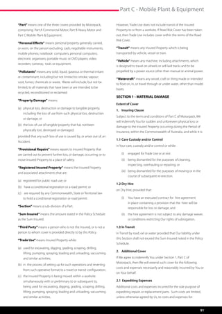 Part C - Mobile Plant  Equipment

“Part” means one of the three covers provided by Motorpack,              However, Trade Use does not include transit of the Insured
comprising: Part A Commercial Motor; Part B Heavy Motor and              Property to or from a worksite. If Road Risk Cover has been taken
Part C Mobile Plant  Equipment.                                         out, then Trade Use includes cover within the terms of the Road
                                                                         Risk Cover.
“Personal Effects” means personal property generally carried,
or worn, on the person excluding: cash; negotiable instruments;          “Transit” means any Insured Property which is being
mobile phones; notebook computers; personal computers;                   transported by vehicle, vessel or train.
electronic organisers; portable music or DVD players; video
                                                                         “Vehicle” means any machine, including attachments, which
recorders; cameras; tools or equipment.
                                                                         is designed to travel on wheels or self-laid tracks and to be
“Pollutants” means any solid, liquid, gaseous or thermal irritant        propelled by a power source other than manual or animal power.
or contaminant, including but not limited to: smoke; vapour;
                                                                         “Watercraft” means any vessel, craft or thing made or intended
soot; fumes; chemicals or waste. Waste will include, but not be
                                                                         to float on, in, or travel through or under water, other than model
limited, to all materials that have been or are intended to be
                                                                         boats.
recycled, reconditioned or reclaimed.
                                                                         SECTION 1 - MATERIAL DAMAGE
“Property Damage” means:
                                                                         Extent of Cover
(a)	 physical loss, destruction or damage to tangible property, 	
                                                                         1.	 Insuring Clause
	   including the loss of use from such physical loss, destruction 	
                                                                         Subject to the terms and conditions of Part C of Motorpack, We
	   or damage; or
                                                                         will indemnify You for sudden and unforeseen physical loss or
(b)	 the loss of use of tangible property that has not been 	 	
                                                                         damage to the Insured Property occurring during the Period of
	   physically lost, destroyed or damaged.
                                                                         Insurance, within the Commonwealth of Australia, and while it is:
provided that any such loss of use is caused by, or arises out of, an
                                                                         1.1	Care Custody and/or Control
Accident.
                                                                         in Your care, custody and/or control or while:
“Provisional Repairs” means repairs to Insured Property that
are carried out to prevent further loss, or damage, occurring; or to         (i)	 engaged for Trade Use or at rest
move Insured Property to a place of safety.                                  (ii)	 being dismantled for the purposes of cleaning,
                                                                                  inspecting, overhauling or repairing; or
“Registered Insured Property” means the Insured Property
                                                                             (iii)	 being dismantled for the purposes of moving or in the
and associated attachments that are:
                                                                                  course of subsequent re-erection.
(a)	 registered for public road use; or
                                                                         1.2	Dry Hire
(b)	 have a conditional registration or a road permit; or
                                                                         on Dry Hire, provided that:
(c)	 are required by any Commonwealth, State or Territorial law 	
	   to hold a conditional registration or road permit.                       (i)	 You have an executed contract for  hire agreement
                                                                                  in place containing a provision that the  hirer will be
“Section” means a sub-division of a Part.
                                                                                  responsible for loss or damage; and
“Sum Insured” means the amount stated in the Policy Schedule                 (ii)	 the hire agreement is not subject to any damage waiver,
as the Sum Insured.                                                               or conditions restricting Our rights of subrogation.

“Third Party” means a person who is not the Insured, or is not a         1.3	In Transit
person to whom cover is provided directly to by this Policy.             In Transit by road, rail or water provided that Our liability under
                                                                         this Section shall not exceed the Sum Insured noted in the Policy
“Trade Use” means Insured Property while:
                                                                         Schedule.
(a)	 used for excavating, digging, grading, scraping, drilling, 	 	
                                                                         2. 	 Additional Cover	
	   lifting, pumping, spraying, loading and unloading, vacuuming
	   and similar activities;                                              If We agree to indemnify You under Section 1, Part C of
                                                                         Motorpack, then We will extend such cover for the following
(b)	 in  the process of setting up for such operations and reverting 	
                                                                         costs and expenses necessarily and reasonably incurred by You or
	   from such operative format to a travel or transit configuration;
                                                                         on Your behalf.
(c)	 the Insured Property is being moved within a worksite
	   simultaneously with or preliminary to or subsequent to, 		           2.1 Expediting Expenses
	   being used for excavating, digging, grading, scraping, drilling, 	   Additional costs and expenses incurred for the sole purpose of
	   lifting, pumping, spraying, loading and unloading, vacuuming         expediting repairs or replacement parts.  Such costs are limited,
	   and similar activities.                                              unless otherwise agreed by Us, to costs and expenses for:


                                                                                                                                               91
 