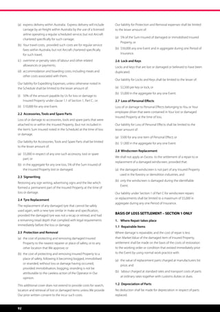 (a)	   express delivery within Australia.  Express delivery will include 	   Our liability for Protection and Removal expenses shall be limited
	      carriage by air freight within Australia by the use of a licensed 	   to the lesser amount of:
	      airline operating a regular scheduled service, but not Aircraft 	
                                                                             (a)	 5% of the Sum Insured of damaged or immobilised Insured 	
	      chartered specifically for such carriage;
                                                                             	 Property, or
(b)	 Your travel costs,  provided such costs are for regular service 	
	 fares within Australia, but not Aircraft chartered specifically 	          (b)	 $50,000 any one Event and in aggregate during one Period of 	
	 for such travel;                                                           	Insurance.

(c)	 overtime or penalty rates of labour and other related 	       	         2.6 Lock and Keys
	 allowances or payments;                                                    Locks and keys that are lost or damaged or believed to have been
(d)	 accommodation and boarding costs, including meals and 	                 duplicated.
	 other costs associated with them.
                                                                             Our liability for Locks and Keys shall be limited to the lesser of:
Our liability for Expediting Expenses, unless otherwise noted in
the Schedule shall be limited to the lesser amount of:                       (a)	 $2,500 per key or lock; or
                                                                             (b)	 $5,000 in the aggregate for any one Event.
(i) 	 50% of the amount payable by Us for loss or damage to 		
	 Insured Property under clause 1.1 of Section 1, Part C ; or                2.7 Loss of Personal Effects
(ii)	 $10,000 for any one Event.                                             Loss of or damage to Personal Effects belonging to You or Your
                                                                             employee driver that were contained in Your lost or damaged
2.2 Accessories, Tools and Spare Parts
                                                                             Insured Property at the time of loss.
Loss of or damage to accessories, tools and spare parts that were
attached to or within the Insured Property, (but not included in             Our liability for Loss of Personal Effects shall be limited to the
the item’s Sum Insured noted in the Schedule) at the time of loss            lesser amount of:
or damage.
                                                                             (a)	 $500 for any one item of Personal Effect; or
Our liability for Accessories, Tools and Spare Parts shall be limited        (b)	 $1,000 in the aggregate for any one Event.
to the lesser amount of:
                                                                             2.8 Windscreen Replacement
(a)	 $5,000 in respect of any one such accessory, tool or spare 	
                                                                             We shall not apply an Excess  to the settlement of a repair to or 	
	 part; or
                                                                             replacement of a damaged windscreen, provided that:
(b)	 in the aggregate for any one loss, 5% of the Sum Insured of 	
	 the Insured Property lost or damaged.                                      (a)   he damaged windscreen is not part of any Insured Property
                                                                                  t
                                                                                  used in the forestry or demolition industries; and
2.3 Signwriting
                                                                             (b)   nly the windscreen is damaged during the identifiable
                                                                                  o
Restoring any sign writing, advertising signs and the like which
                                                                                  Event.
formed a 	permanent part of the Insured Property at the time of
loss or damage.                                                              Our liability under Section 1 of Part C for windscreen repairs
2.4 Tyre Replacement                                                         or replacements shall be limited to a maximum of $5,000 in
                                                                             aggregate during any one Period of Insurance.
The replacement of any damaged tyre that cannot be safely
used again, with a new tyre similar in make and specification,
                                                                             BASIS OF LOSS SETTLEMENT – SECTION 1 ONLY
provided the damaged tyre was not a recap or retread, and had
a remaining tread depth that complied with legal requirements                1.	 Where Repair takes place
immediately before the loss or damage.                                       1.1	 Repairable Items	
2.5 Protection and Removal                                                   Where damage is repairable, and the cost of repair is less
(a)	 the cost of protecting and removing damaged Insured 	 	                 than Market Value of the damaged item of Insured Property,
	 Property to the nearest repairer or place of safety, or to any 	           settlement shall be made on the basis of the costs of restoration
	 other location that We approve; or                                         to the working order or condition that existed immediately prior
(b)	 the cost of protecting and removing Insured Property to a 	             to the Event by using normal work practice with:
	 place of safety, following it becoming bogged, immobilised                 (a)	 the value of replacement parts charged at manufacturers list 	
	 or stranded, without loss or damage having occurred, 	 	
                                                                             	 price; and
	 provided immobilisation, bogging, stranding is not be 	 	
                                                                             (b)	 labour charged at standard rates and transport costs of parts 	
	 attributable to the careless action of the Operator in Our 	
	opinion.                                                                    	 at ordinary rates together with customs duties or dues.

This additional cover does not extend to provide costs for search,           1.2	 Depreciation of Parts	
location and retrieval of lost or damaged items unless We provide            No deduction shall be made for depreciation in respect of parts
Our prior written consent to the incur such costs.                           replaced.



92
 