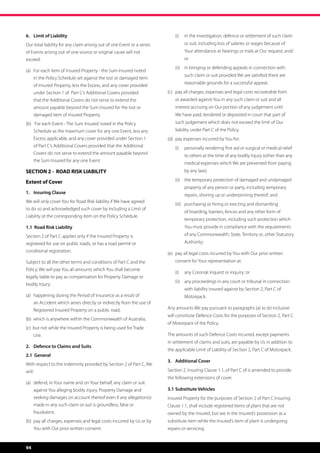 6.	 Limit of Liability                                                          (i)	 in the investigation, defence or settlement of such claim
Our total liability for any claim arising out of one Event or a series               or suit, including loss of salaries or wages because of
of Events arising out of one source or original cause will not                       Your attendance at hearings or trials at Our request; and/
exceed:                                                                              or	
                                                                                (ii)	 in bringing or defending appeals in connection with
(a)	 For each item of Insured Property - the Sum Insured noted 	
                                                                                     such claim or suit provided We are satisfied there are
	       in the Policy Schedule set against the lost or damaged item 	
                                                                                     reasonable grounds for a successful appeal;
	       of Insured Property, less the Excess, and any cover provided 	
	       under Section 1 of  Part C’s Additional Covers provided             (c)	 pay all charges, expenses and legal costs recoverable from 	
	       that the Additional Covers do not serve to extend the 	 	           	   or awarded against You in any such claim or suit and all 		
	       amount payable beyond the Sum Insured for the lost or 		            	   interest accruing on Our portion of any judgement until 	
	       damaged item of Insured Property.                                   	   We have paid, tendered or deposited in court that part of 	
(b)	 For each Event - The Sum Insured noted in the Policy 	 	               	   such judgement which does not exceed the limit of Our 	
	       Schedule as the maximum cover for any one Event, less any 	         	   liability under Part C of the Policy.
	       Excess applicable, and any cover provided under Section 1 	         (d)	 pay expenses incurred by You for:
	       of Part C’s Additional Covers provided that the Additional 	            (i)	 personally rendering first aid or surgical or medical relief
	       Covers do not serve to extend the amount payable beyond 	
                                                                                     to others at the time of any bodily Injury (other than any
	       the Sum Insured for any one Event.
                                                                                     medical expenses which We are prevented from paying
SECTION 2 - ROAD RISK LIABILITY                                                      by any law);

Extent of Cover                                                                 (ii)	 the temporary protection of damaged and undamaged
                                                                                     property of any person or party, including temporary
1. 	 Insuring Clause
                                                                                     repairs, shoring up or underpinning thereof; and
We will only cover You for Road Risk liability if We have agreed
                                                                                (iii)	 purchasing or hiring or erecting and dismantling
to do so and acknowledged such cover by including a Limit of
                                                                                     of hoarding, barriers, fences and any other form of
Liability at the corresponding item on the Policy Schedule.
                                                                                     temporary protection, including such protection which
1.1 Road Risk Liability                                                              You must provide in compliance with the requirements
Section 2 of Part C applies only if the Insured Property is                          of any Commonwealth, State, Territory or, other Statutory
registered for use on public roads, or has a road permit or                          Authority;
conditional registration.
                                                                            (e)	 pay all legal costs incurred by You with Our prior written 	
Subject to all the other terms and conditions of Part C and the             	   consent for Your representation at:
Policy, We will pay You all amounts which You shall become
                                                                                (i)	 any Coronial inquest or inquiry; or
legally liable to pay as compensation for Property Damage or
                                                                                (ii) 	 any proceedings in any court or tribunal in connection
bodily injury:
                                                                                     with liability insured against by Section 2, Part C of
(a)	 happening during the Period of Insurance as a result of 	 	                     Motorpack.
	       an Accident which arises directly or indirectly from the use of 	
	       Registered Insured Property on a public road;                       Any amounts We pay pursuant to paragraphs (a) to (e) inclusive
                                                                            will constitute Defence Costs for the purposes of Section 2, Part C
(b)  which is anywhere within the Commonwealth of Australia;
                                                                            of Motorpack of the Policy.
(c)  but not while the Insured Property is being used for Trade 	
	Use.                                                                       The amounts of such Defence Costs incurred, except payments
                                                                            in settlement of claims and suits, are payable by Us in addition to
2.	 Defence to Claims and Suits
                                                                            the applicable Limit of Liability of Section 2, Part C of Motorpack.
2.1 General
                                                                            3. 	 Additional Cover	
With respect to the indemnity provided by Section 2 of Part C, We
will:                                                                       Section 2, Insuring Clause 1.1, of Part C of is amended to provide
                                                                            the following extensions of cover.
(a)	 defend, in Your name and on Your behalf, any claim or suit 	
	       against You alleging bodily injury, Property Damage and 	           3.1	Substitute Vehicles
	       seeking damages on account thereof even if any allegation(s) 	      Insured Property for the purposes of Section 2 of Part C Insuring
	       made in any such claim or suit is groundless, false or 		           Clause 1.1, shall include registered items of plant that are not
	fraudulent;                                                                owned by the Insured, but are in the Insured’s possession as a
(b)	 pay all charges, expenses and legal costs incurred by Us or by 	       substitute item while the Insured’s item of plant is undergoing
	       You with Our prior written consent:                                 repairs or servicing.


94
 