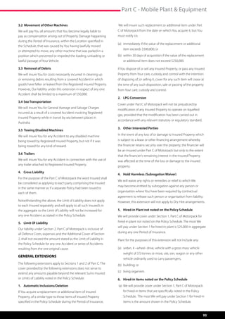 Part C - Mobile Plant  Equipment

3.2 Movement of Other Machines                                        We will insure such replacement or additional item under Part
We will pay You all amounts that You become legally liable to         C of Motorpack from the date on which You acquire it, but You
pay as compensation arising out of Property Damage happening          must notify Us:
during the Period of Insurance, within the Location specified in
                                                                      (a)	 immediately if the value of the replacement or additional 	
the Schedule, that was caused by You having lawfully moved
                                                                      	   item exceeds $500,000; or
or attempted to move, any other machine that was parked in a
position which prevented or impeded the loading, unloading or         (b)	 within 30 days of acquisition if the value of the replacement 	
lawful passage of Your Vehicle.                                       	   or additional item does not exceed $250,000.

3.3 Removal of Debris                                                 If You dispose of or sell any Insured Property, or pass any Insured
We will insure You for costs necessarily incurred in cleaning up      Property from Your care, custody and control with the intention
or removing debris resulting from a covered Accident in which         of disposing of, or selling it, cover for any such item will cease at
goods have fallen or leaked from the Registered Insured Property.     the time of any such disposition, sale or passing of the property
However, Our liability under this extension in respect of any one     from Your care, custody and control.
Accident shall be limited to a maximum of $50,000.
                                                                      2. 	 LPG Conversion
3.4 	Sea Transportation
                                                                      Cover under Part C of Motorpack will not be prejudiced by
We will insure You for General Average and Salvage Charges
                                                                      modification of any Insured Property to operate on liquefied
incurred as a result of a covered Accident involving Registered
                                                                      gas, provided that the modification has been carried out in
Insured Property while in transit by sea between places in
                                                                      accordance with any relevant statutory or regulatory standard.
Australia.	
                                                                      3.	 Other Interested Parties
3.5 Towing Disabled Machines
We will insure You for any Accident to any disabled machine           In the event of any loss of or damage to Insured Property which
being towed by Registered Insured Property, but not if it was         is subject to a lease or other financing arrangement whereby
being towed for any kind of reward.                                   the financier retains security over the property, the financier will
                                                                      be an Insured under Part C of Motorpack but only to the extent
3.6 Trailers
                                                                      that the financier’s remaining interest in the Insured Property
We will insure You for any Accident in connection with the use of     was affected at the time of the loss or damage to the insured
any trailer attached to Registered Insured Property.
                                                                      property.
4.	 Cross Liability
                                                                      4.	 Hold Harmless (Subrogation Waiver)
For the purpose of the Part C of Motorpack the word Insured shall
                                                                      We will waive any rights or remedies or relief to which We
be considered as applying to each party comprising the Insured
                                                                      may become entitled by subrogation against any person or
in the same manner as if a separate Policy had been issued to
                                                                      organisation where You have been required by contractual
each of them.
                                                                      agreement to release such person or organisation from liability.
Notwithstanding the above, the Limit of Liability does not apply      However, this extension will not apply to Dry Hire arrangements.
to each Insured separately and will apply to all such Insured’s in
the aggregate so the Limit of Liability will not be increased for     5.	 Hired-in Plant not noted on the Policy Schedule
any one Accident as stated in the Policy Schedule.                    We will provide cover under Section 1, Part C of Motorpack for
5.	 Limit Of Liability                                                hired-in plant not noted on the Policy Schedule. The most We
                                                                      will pay under Section 1 for hired-in plant is $25,000 in aggregate
Our liability under Section 2, Part C of Motorpack is inclusive of
                                                                      during any one Period of Insurance.
all Defence Costs, expenses and the Additional Cover of Section
2, shall not exceed the amount stated as the Limit of Liability in    Plant for the purposes of this extension will not include any:
the Policy Schedule for any one Accident or series of Accidents
resulting from the one original cause.                                (a)	 sedan, 4 –wheel- drive, vehicle with a gross mass vehicle 	
                                                                      	   weight of 3.5 tonnes or more, ute, van, wagon or any other 	
GENERAL EXTENSIONS
                                                                      	   vehicle ordinarily used to carry passengers,
The following extensions apply to Sections 1 and 2 of Part C. The     (b)	 building; or
cover provided by the following extensions does not serve to
                                                                      (c)	 living organism.
extend any amounts payable beyond the relevant Sums Insured
or Limits of Liability noted in the Policy Schedule.                  6.	 Hired-in items noted on the Policy Schedule
1. 	 Automatic Inclusions/Deletion                                     (a)	 We will provide cover under Section 1, Part C of Motorpack 	
If You acquire a replacement or additional item of Insured            	   for hired-in items that are specifically noted in the Policy 	
Property, of a similar type to those items of Insured Property        	   Schedule.  The most We will pay under Section 1 for hired-in 	
specified in the Policy Schedule during the Period of Insurance,      	   items is the amount shown in the Policy Schedule.



                                                                                                                                           95
 