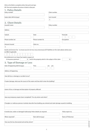 Click on the fields to complete online, then print and sign.
OR Print and complete all sections in black or blue pen.

1. Policy Details
Policy number				                                              		                 Claim number				


Expiry date (dd/mm/yyyy)			                                    		                 Sum insured
                                                                                   $

2. Client Details
Insured’s name				                                             		                 Policy number


Address


Suburb					                                           State					                                          Postcode


Phone number (w)				                                  Phone number (h) 			                                Occupation


Amount insured				                                    Claim no.
 $

Goods and Services Tax - to ensure you do not incur any unnecessary GST liabilities on this claim please advise your:
(a) ABN, if applicable


(b) entitlement to an Input Tax Credit in respect of:
     (i) Insurance premium	               %    and (ii) the property which is the subject of this claim                %

3. Type of Damage or Loss
Date of happening (dd/mm/yyyy)                        Time                       am    pm


Address of happening


How did loss or damage or accident occur?


If water damage, what was the source of the water and how did it enter the building?




Extent of loss or damage and description of property affected




Have any temporary repairs been completed? If so, by whom and when?



If burglars or malicious persons involved, describe how building was entered and state damage caused to building.




If articles lost, stolen or damaged maliciously, Police details are required.                             Police report no.


Where reported?                                       Date (dd/mm/yyyy)                                   Name of Policeman
                                                                                                                              LGI342 (07/09)




How was the loss discovered and and by whom?




                                                                            2.
 