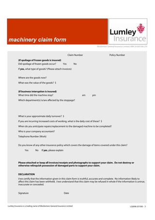 machinery claim form
                                                                                            Wesfarmers General Insurance Limited, ABN 24 000 036 279



                                                                    Claim Number                         Policy Number

            (If spoliage of frozen goods is insured)
            Did spoilage of frozen goods occur?      Yes                     No

            If yes, what type of goods? (Please attach invoices)


            Where are the goods now?
            What was the value of the goods? $


            (If business interuption is insured)
            What time did the machine stop?                                       am   pm
            Which department(s) is/are affected by the stoppage?




            What is your approximate daily turnover? $
            If you are incurring increased costs of working, what is the daily cost of these? $
            When do you anticipate repairs/replacement to the damaged machine to be completed?
            Who is your company accountant?
            Telephone Number (Work)


            Do you know of any other insurance policy which covers the damage of items covered under this claim?

                   Yes         No     If yes, please explain



            Please attached or keep all invoices/receipts and photographs to support your claim. Do not destroy or
            otherwise relinquish possession of damaged parts to support your claim.


            DECLARATION
            I/we certify that the information given in this claim form is truthful, accurate and complete. No information likely to
            affect this claim has been withheld. I/we understand that this claim may be refused in whole if the information is untrue,
            inaccurate or concealed.


            Signature                                           Date




Lumley Insurance is a trading name of Wesfarmers General Insurance Limited                                                      LG0096 (07/09) - 2
 